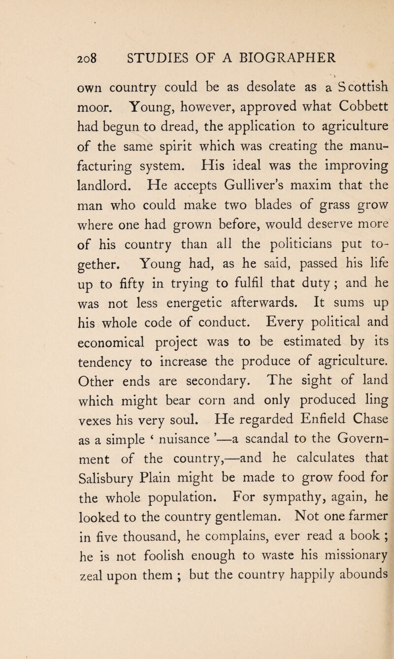 own country could be as desolate as a Scottish moor. Young, however, approved what Cobbett had begun to dread, the application to agriculture of the same spirit which was creating the manu¬ facturing system. His ideal was the improving landlord. He accepts Gulliver’s maxim that the man who could make two blades of grass grow where one had grown before, would deserve more of his country than ail the politicians put to¬ gether. Young had, as he said, passed his life up to fifty in trying to fulfil that duty; and he was not less energetic afterwards. It sums up his whole code of conduct. Every political and economical project was to be estimated by its tendency to increase the produce of agriculture. Other ends are secondary. The sight of land which might bear corn and only produced ling vexes his very soul. He regarded Enfield Chase as a simple ‘ nuisance ’—a scandal to the Govern¬ ment of the country,—and he calculates that Salisbury Plain might be made to grow food for the whole population. For sympathy, again, he looked to the country gentleman. Not one farmer in five thousand, he complains, ever read a book ; he is not foolish enough to waste his missionary zeal upon them ; but the country happily abounds