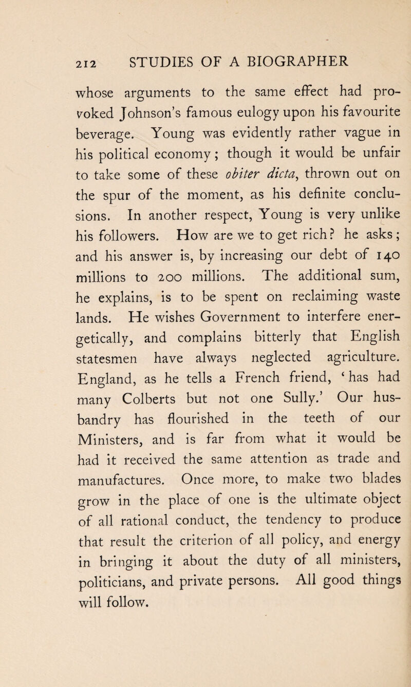 whose arguments to the same effect had pro- yoked Johnson’s famous eulogy upon his favourite beverage. Young was evidently rather vague in his political economy; though it would be unfair to take some of these obiter dicta, thrown out on the spur of the moment, as his definite conclu¬ sions. In another respect, Young is very unlike his followers. How are we to get rich ? he asks ; and his answer is, by increasing our debt of 140 millions to 200 millions. The additional sum, he explains, is to be spent on reclaiming waste lands. He wishes Government to interfere ener¬ getically, and complains bitterly that English statesmen have always neglected agriculture. England, as he tells a French friend, ‘has had many Colberts but not one Sully.’ Our hus¬ bandry has flourished in the teeth of our Ministers, and is far from what it would be had it received the same attention as trade and manufactures. Once more, to make two blades grow in the place of one is the ultimate object of all rational conduct, the tendency to produce that result the criterion of all policy, and energy in bringing it about the duty of all ministers, politicians, and private persons. All good things will follow.