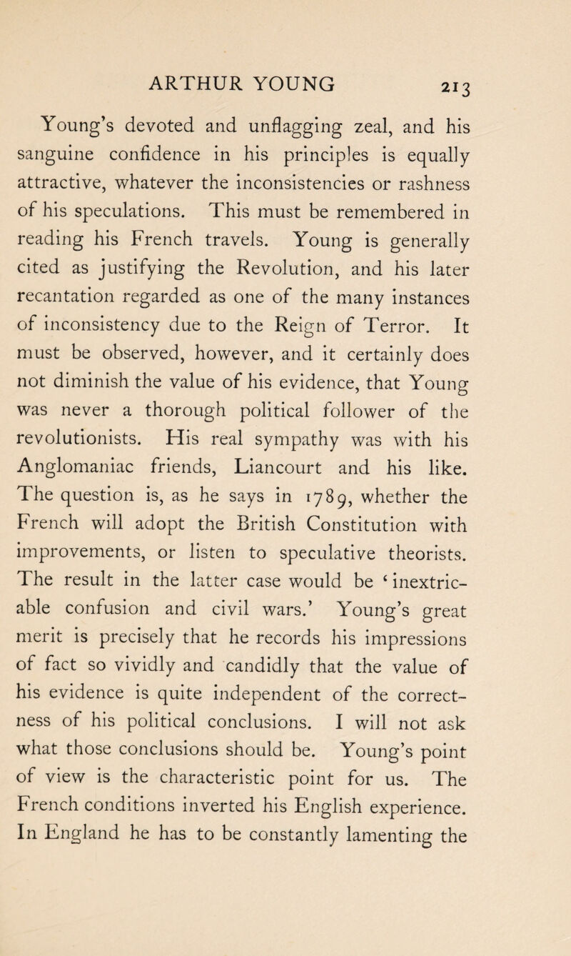 Young’s devoted and unflagging zeal, and his sanguine confidence in his principles is equally attractive, whatever the inconsistencies or rashness of his speculations. This must be remembered in reading his French travels. Young is generally cited as justifying the Revolution, and his later recantation regarded as one of the many instances of inconsistency due to the Reign of Terror. It must be observed, however, and it certainly does not diminish the value of his evidence, that Young was never a thorough political follower of the revolutionists. His real sympathy was with his Anglomaniac friends, Liancourt and his like. The question is, as he says in 1789, whether the French will adopt the British Constitution with improvements, or listen to speculative theorists. The result in the latter case would be ‘ inextric¬ able confusion and civil wars.’ Young’s great merit is precisely that he records his impressions of fact so vividly and candidly that the value of his evidence is quite independent of the correct¬ ness of his political conclusions. I will not ask what those conclusions should be. Young’s point of view is the characteristic point for us. The French conditions inverted his English experience. In England he has to be constantly lamenting the