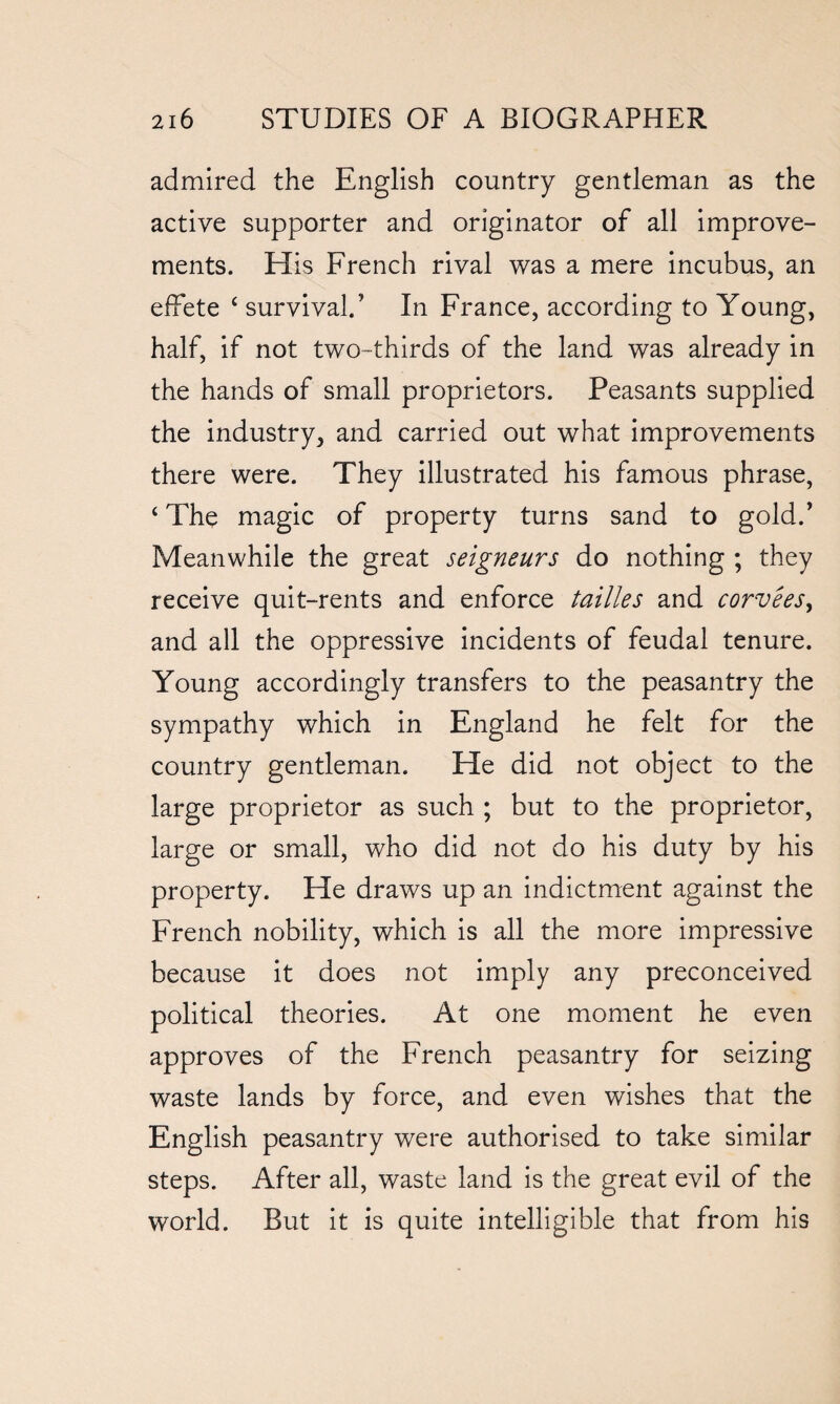 admired the English country gentleman as the active supporter and originator of all improve¬ ments. His French rival was a mere incubus, an effete ‘ survival.’ In France, according to Young, half, if not two-thirds of the land was already in the hands of small proprietors. Peasants supplied the industry, and carried out what improvements there were. They illustrated his famous phrase, 4 The magic of property turns sand to gold.’ Meanwhile the great seigneurs do nothing ; they receive quit-rents and enforce tallies and corveesy and all the oppressive incidents of feudal tenure. Young accordingly transfers to the peasantry the sympathy which in England he felt for the country gentleman. He did not object to the large proprietor as such ; but to the proprietor, large or small, who did not do his duty by his property. He draws up an indictment against the French nobility, which is all the more impressive because it does not imply any preconceived political theories. At one moment he even approves of the French peasantry for seizing waste lands by force, and even wishes that the English peasantry were authorised to take similar steps. After all, waste land is the great evil of the world. But it is quite intelligible that from his