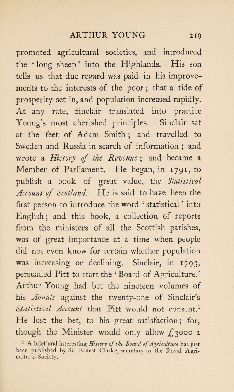 promoted agricultural societies, and introduced the ‘ long sheep ’ into the Highlands. His son tells us that due regard was paid in his improve¬ ments to the interests of the poor; that a tide of prosperity set in, and population increased rapidly. At any rate, Sinclair translated into practice Young’s most cherished principles. Sinclair sat at the feet of Adam Smith; and travelled to Sweden and Russia in search of information ; and wrote a History of the Revenue ; and became a Member of Parliament. He began, in 1791, to publish a book of great value, the Statistical Account of Scotland. He is said to have been the first person to introduce the word ‘ statistical ’ into English; and this book, a collection of reports from the ministers of all the Scottish parishes, was of great importance at a time when people did not even know for certain whether population was increasing or declining. Sinclair, in 1793, persuaded Pitt to start the ‘ Board of Agriculture/ Arthur Young had bet the nineteen volumes of his Annals against the twenty-one of Sinclair’s Statistical Account that Pitt would not consent.1 He lost the bet, to his great satisfaction; for, though the Minister would only allow £3000 a 1 A brief and interesting History of the Board of Agriculture has just been published by Sir Ernest Clarke, secretary to the Royal Agri¬ cultural Society.