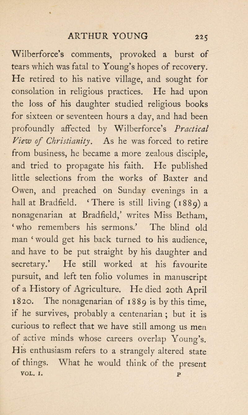 Wilberforce’s comments, provoked a burst of tears which was fatal to Young’s hopes of recovery. He retired to his native village, and sought for consolation in religious practices. He had upon the loss of his daughter studied religious books for sixteen or seventeen hours a day, and had been profoundly affected by Wilberforce’s Practical View of Christianity. As he was forced to retire from business, he became a more zealous disciple, and tried to propagate his faith. He published little selections from the works of Baxter and Owen, and preached on Sunday evenings in a hall at Bradfield. ‘There is still living (1889) a nonagenarian at Bradfield,’ writes Miss Betham, ‘who remembers his sermons.’ The blind old man ‘ would get his back turned to his audience, and have to be put straight by his daughter and secretary.’ He still worked at his favourite pursuit, and left ten folio volumes in manuscript of a History of Agriculture. He died 20th April 1820. The nonagenarian of 1889 is by this time, if he survives, probably a centenarian ; but it is curious to reflect that we have still among us men of active minds whose careers overlap Young’s. His enthusiasm refers to a strangely altered state of things. What he would think of the present vol. 1. p