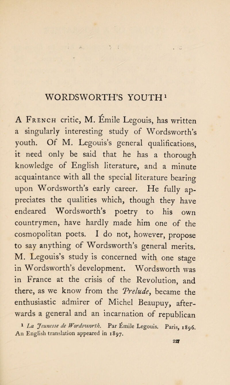 A French critic, M. Emile Legouis, has written a singularly interesting study of Wordsworth’s youth. Of M. Legouis’s general qualifications, it need only be said that he has a thorough knowledge of English literature, and a minute acquaintance with all the special literature bearing upon Wordsworth’s early career. He fully ap¬ preciates the qualities which, though they have endeared Wordsworth’s poetry to his own countrymen, have hardly made him one of the cosmopolitan poets. I do not, however, propose to say anything of Wordsworth’s general merits. M. Legouis’s study is concerned with one stage in Wordsworth’s development. Wordsworth was in France at the crisis of the Revolution, and there, as we know from the Trelude, became the enthusiastic admirer of Michel Beaupuy, after¬ wards a general and an incarnation of republican 1 La Jsunesse de Wordsworth. Par Emile Legouis. Paris, 1896. An English translation appeared in 1897.