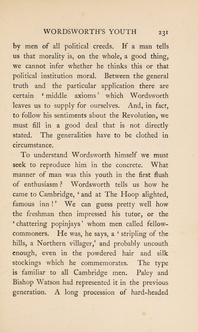 by men of all political creeds. If a man tells us that morality is, on the whole, a good thing, we cannot infer whether he thinks this or that political institution moral. Between the general truth and the particular application there are certain c middle axioms ’ which Wordsworth leaves us to supply for ourselves. And, in fact, to follow his sentiments about the Revolution, we must fill in a good deal that is not directly stated. The generalities have to be clothed in circumstance. To understand Wordsworth himself we must seek to reproduce him in the concrete. What manner of man was this youth in the first flush of enthusiasm ? Wordsworth tells us how he came to Cambridge, c and at The Hoop alighted, famous inn !' We can guess pretty well how the freshman then impressed his tutor, or the ‘ chattering popinjays ’ whom men called fellow- commoners. He was, he says, a £ stripling of the hills, a Northern villager,5 and probably uncouth enough, even in the powdered hair and silk stockings which he commemorates. The type is familiar to all Cambridge men. Paley and Bishop Watson had represented it in the previous generation. A long procession of hard-headed