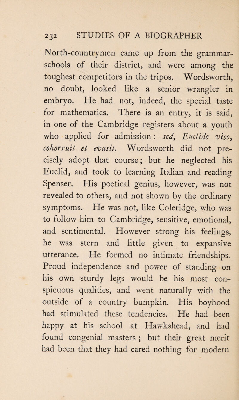 North-countrymen came up from the grammar- schools of their district, and were among the toughest competitors in the tripos. Wordsworth, no doubt, looked like a senior wrangler in embryo. He had not, indeed, the special taste for mathematics. There is an entry, it is said, in one of the Cambridge registers about a youth who applied for admission : sed> Euclide viso} cohorruit et evasit. Wordsworth did not pre¬ cisely adopt that course; but he neglected his Euclid, and took to learning Italian and reading Spenser. His poetical genius, however, was not revealed to others, and not shown by the ordinary symptoms. He was not, like Coleridge, who was to follow him to Cambridge, sensitive, emotional, and sentimental. However strong his feelings, he was stern and little given to expansive utterance. He formed no intimate friendships. Proud independence and power of standing on his own sturdy legs would be his most con¬ spicuous qualities, and went naturally with the outside of a country bumpkin. His boyhood had stimulated these tendencies. He had been happy at his school at Hawkshead, and had found congenial masters ; but their great merit had been that they had cared nothing for modern