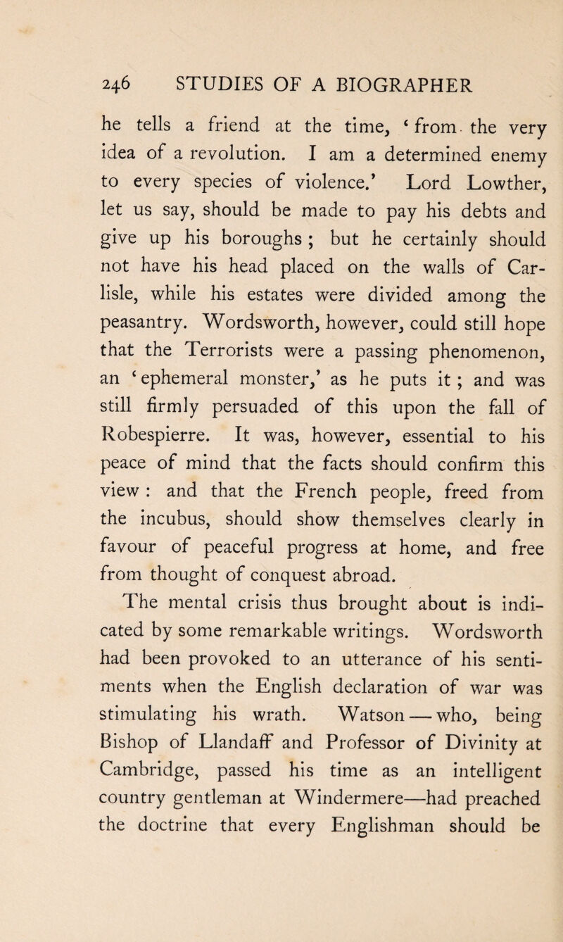 he tells a friend at the time, ‘ from- the very idea of a revolution. I am a determined enemy to every species of violence.’ Lord Lowther, let us say, should be made to pay his debts and give up his boroughs ; but he certainly should not have his head placed on the walls of Car¬ lisle, while his estates were divided among the peasantry. Wordsworth, however, could still hope that the Terrorists were a passing phenomenon, an ‘ ephemeral monster,’ as he puts it ; and was still firmly persuaded of this upon the fall of Robespierre. It was, however, essential to his peace of mind that the facts should confirm this view : and that the French people, freed from the incubus, should show themselves clearly in favour of peaceful progress at home, and free from thought of conquest abroad. The mental crisis thus brought about is indi¬ cated by some remarkable writings. Wordsworth had been provoked to an utterance of his senti¬ ments when the English declaration of war was stimulating his wrath. Watson—-who, being Bishop of Llandaff and Professor of Divinity at Cambridge, passed his time as an intelligent country gentleman at Windermere—had preached the doctrine that every Englishman should be