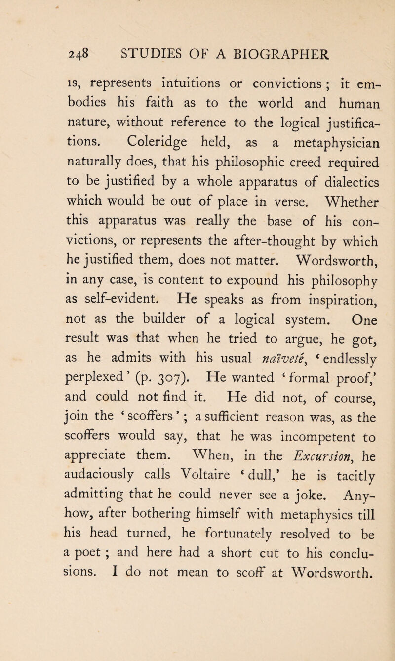 is, represents intuitions or convictions ; it em¬ bodies his faith as to the world and human nature, without reference to the logical justifica¬ tions. Coleridge held, as a metaphysician naturally does, that his philosophic creed required to be justified by a whole apparatus of dialectics which would be out of place in verse. Whether this apparatus was really the base of his con¬ victions, or represents the after-thought by which he justified them, does not matter. Wordsworth, in any case, is content to expound his philosophy as self-evident. He speaks as from inspiration, not as the builder of a logical system. One result was that when he tried to argue, he got, as he admits with his usual naivete, c endlessly perplexed ’ (p. 307). He wanted ‘ formal proof,’ and could not find it. He did not, of course, join the ‘scoffers’; a sufficient reason was, as the scoffers would say, that he was incompetent to appreciate them. When, in the Excursion, he audaciously calls Voltaire ‘dull,’ he is tacitly admitting that he could never see a joke. Any¬ how, after bothering himself with metaphysics till his head turned, he fortunately resolved to be a poet ; and here had a short cut to his conclu¬ sions. I do not mean to scoff at Wordsworth.