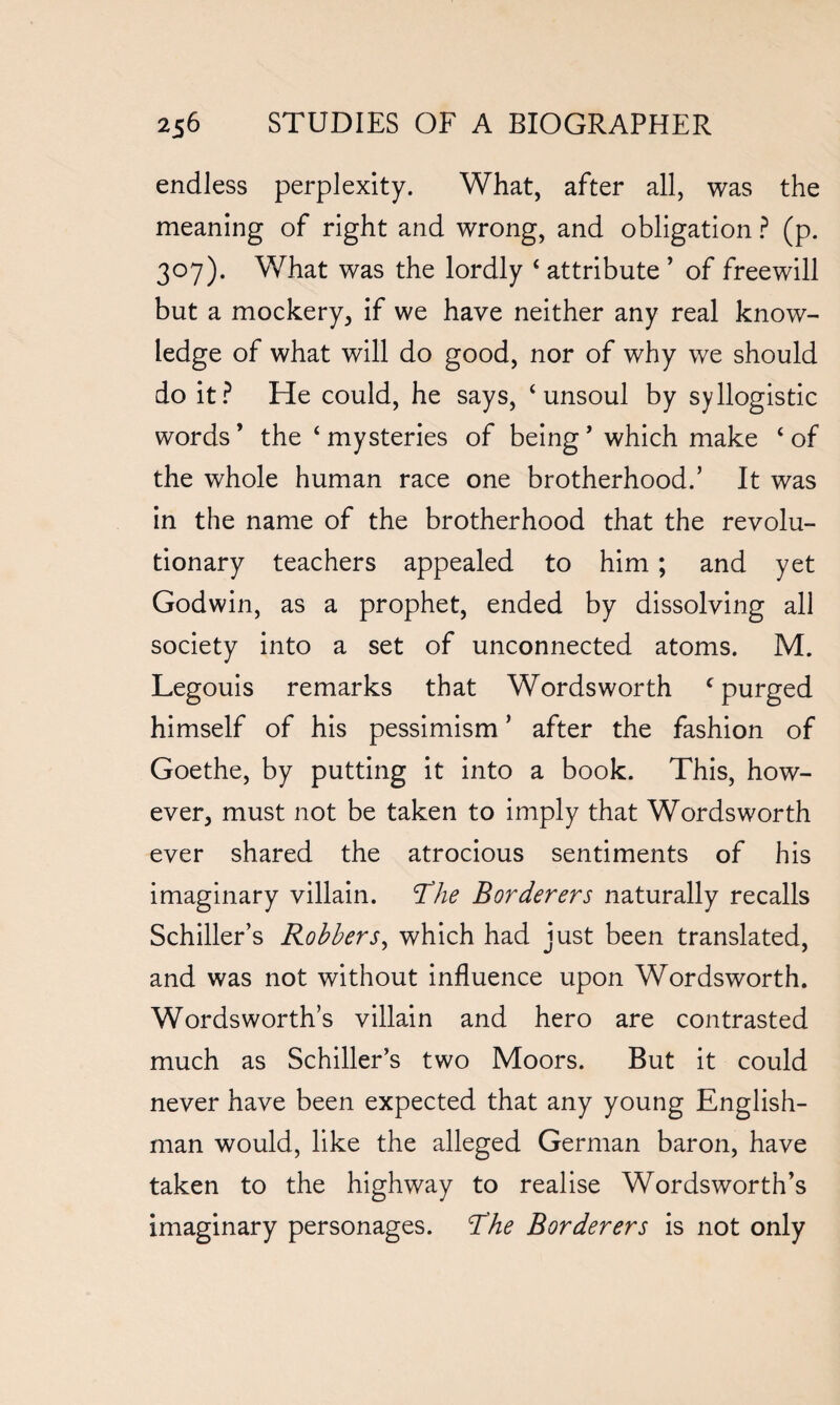 endless perplexity. What, after all, was the meaning of right and wrong, and obligation ? (p. 307). What was the lordly 4 attribute ’ of freewill but a mockery, if we have neither any real know¬ ledge of what will do good, nor of why we should do it? He could, he says, 4 unsoul by syllogistic words * the 4 mysteries of being * which make 4 of the whole human race one brotherhood.’ It was in the name of the brotherhood that the revolu¬ tionary teachers appealed to him; and yet Godwin, as a prophet, ended by dissolving all society into a set of unconnected atoms. M. Legouis remarks that Wordsworth c purged himself of his pessimism ’ after the fashion of Goethe, by putting it into a book. This, how¬ ever, must not be taken to imply that Wordsworth ever shared the atrocious sentiments of his imaginary villain. The Borderers naturally recalls Schiller’s Robbers, which had just been translated, and was not without influence upon Wordsworth. Wordsworth’s villain and hero are contrasted much as Schiller’s two Moors. But it could never have been expected that any young English¬ man would, like the alleged German baron, have taken to the highway to realise Wordsworth’s imaginary personages. The Borderers is not only