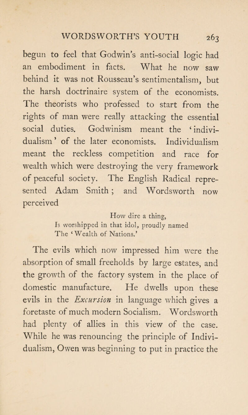 beg un to feel that Godwin’s anti-social logic had an embodiment in facts. What he now saw behind it was not Rousseau’s sentimentalism, but the harsh doctrinaire system of the economists. The theorists who professed to start from the rights of man were really attacking the essential social duties. Godwinism meant the ‘ indivi¬ dualism ’ of the later economists. Individualism meant the reckless competition and race for wealth which were destroying the very framework of peaceful society. The English Radical repre¬ sented Adam Smith ; and Wordsworth now perceived How dire a thing, Is worshipped in that idol, proudly named The ‘Wealth of Nations.’ The evils which now impressed him wrere the absorption of small freeholds by large estates, and the growth of the factory system in the place of domestic manufacture. He dwells upon these evils in the Excursion in language which gives a foretaste of much modern Socialism. Wordsworth had plenty of allies in this view of the case. While he was renouncing the principle of Indivi¬ dualism, Owen was beginning to put in practice the