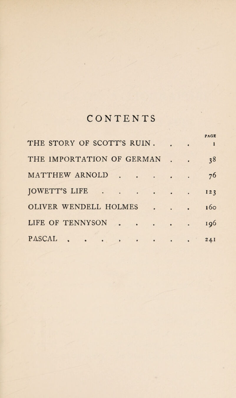 CONTENTS PAGE THE STORY OF SCOTT’S RUIN ... i THE IMPORTATION OF GERMAN . . 38 MATTHEW ARNOLD.76 JOWETT’S LIFE.123 OLIVER WENDELL HOLMES ... 160 LIFE OF TENNYSON.196 »••>«... 2^1 PASCAL