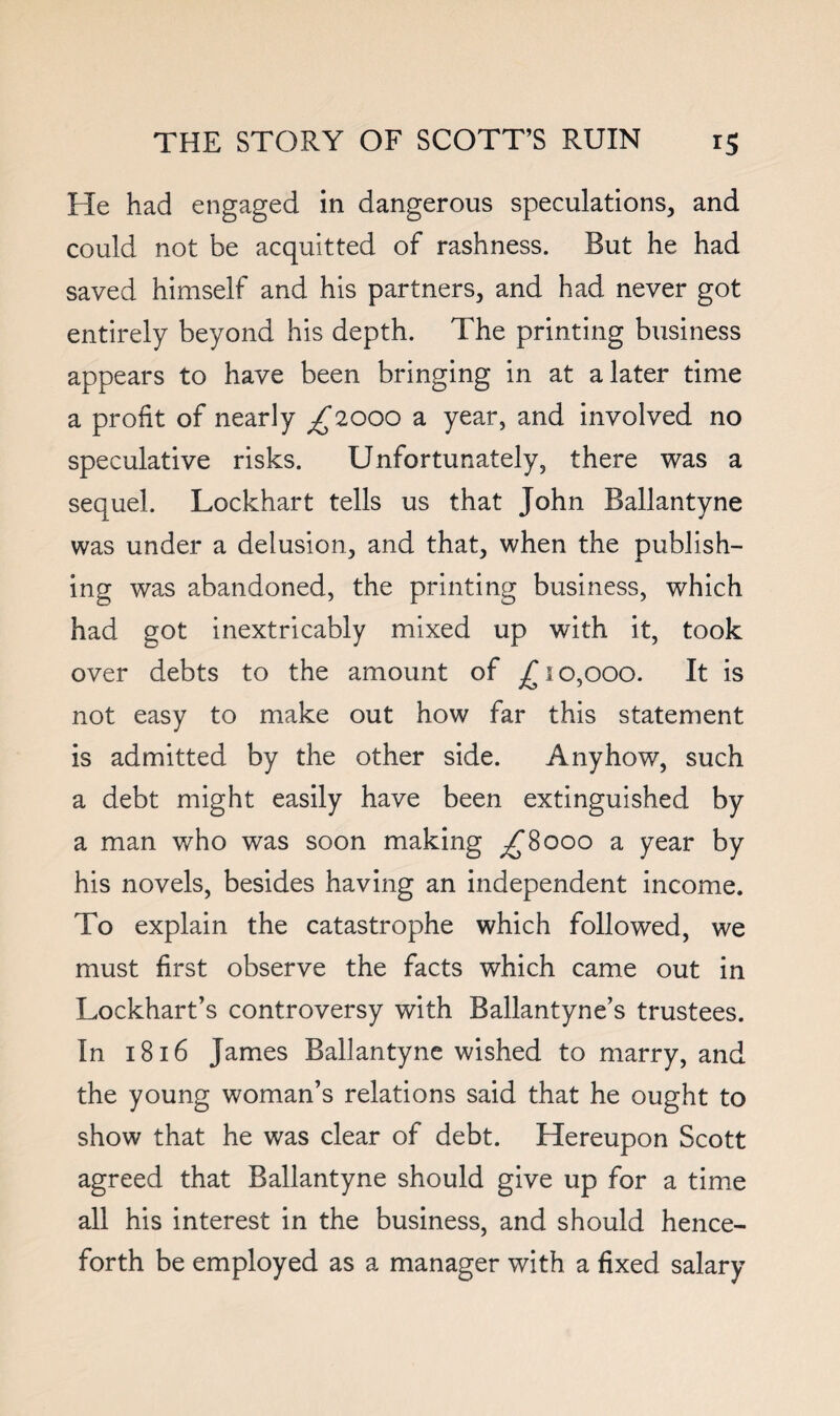 He had engaged in dangerous speculations, and could not be acquitted of rashness. But he had saved himself and his partners, and had never got entirely beyond his depth. The printing business appears to have been bringing in at a later time a profit of nearly ^2000 a year, and involved no speculative risks. Unfortunately, there was a sequel. Lockhart tells us that John Ballantyne was under a delusion, and that, when the publish¬ ing was abandoned, the printing business, which had got inextricably mixed up with it, took over debts to the amount of 10,000. It is not easy to make out how far this statement is admitted by the other side. Anyhow, such a debt might easily have been extinguished by a man who was soon making ^8000 a year by his novels, besides having an independent income. To explain the catastrophe which followed, we must first observe the facts which came out in Lockhart’s controversy with Ballantyne’s trustees. In 1816 James Ballantyne wished to marry, and the young woman’s relations said that he ought to show that he was clear of debt. Hereupon Scott agreed that Ballantyne should give up for a time all his interest in the business, and should hence¬ forth be employed as a manager with a fixed salary