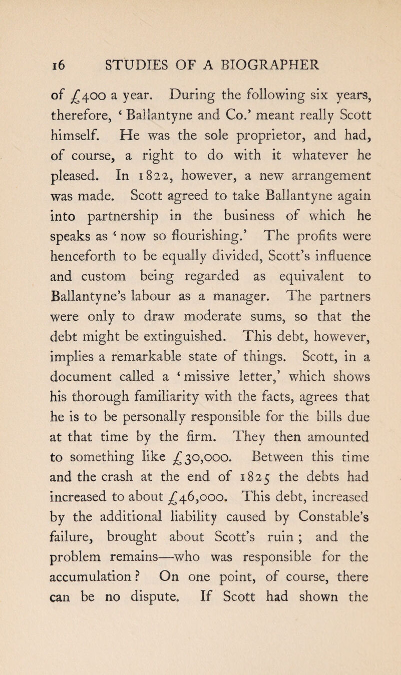 of ;^400 a year. During the following six years, therefore, ‘ Ballantyne and Co.’ meant really Scott himself. He was the sole proprietor, and had, of course, a right to do with it whatever he pleased. In 1822, however, a new arrangement was made. Scott agreed to take Ballantyne again into partnership in the business of which he speaks as ‘ now so flourishing.’ The profits were henceforth to be equally divided, Scott’s influence and custom being regarded as equivalent to Ballantyne’s labour as a manager. The partners were only to draw moderate sums, so that the debt might be extinguished. This debt, however, implies a remarkable state of things. Scott, in a document called a ‘ missive letter,’ which shows his thorough familiarity with the facts, agrees that he is to be personally responsible for the bills due at that time by the firm. They then amounted to something like ^30,000. Between this time and the crash at the end of 1825 the debts had increased to about ^46,000. This debt, increased by the additional liability caused by Constable’s failure, brought about Scott’s ruin ; and the problem remains—who was responsible for the accumulation ? On one point, of course, there can be no dispute. If Scott had shown the