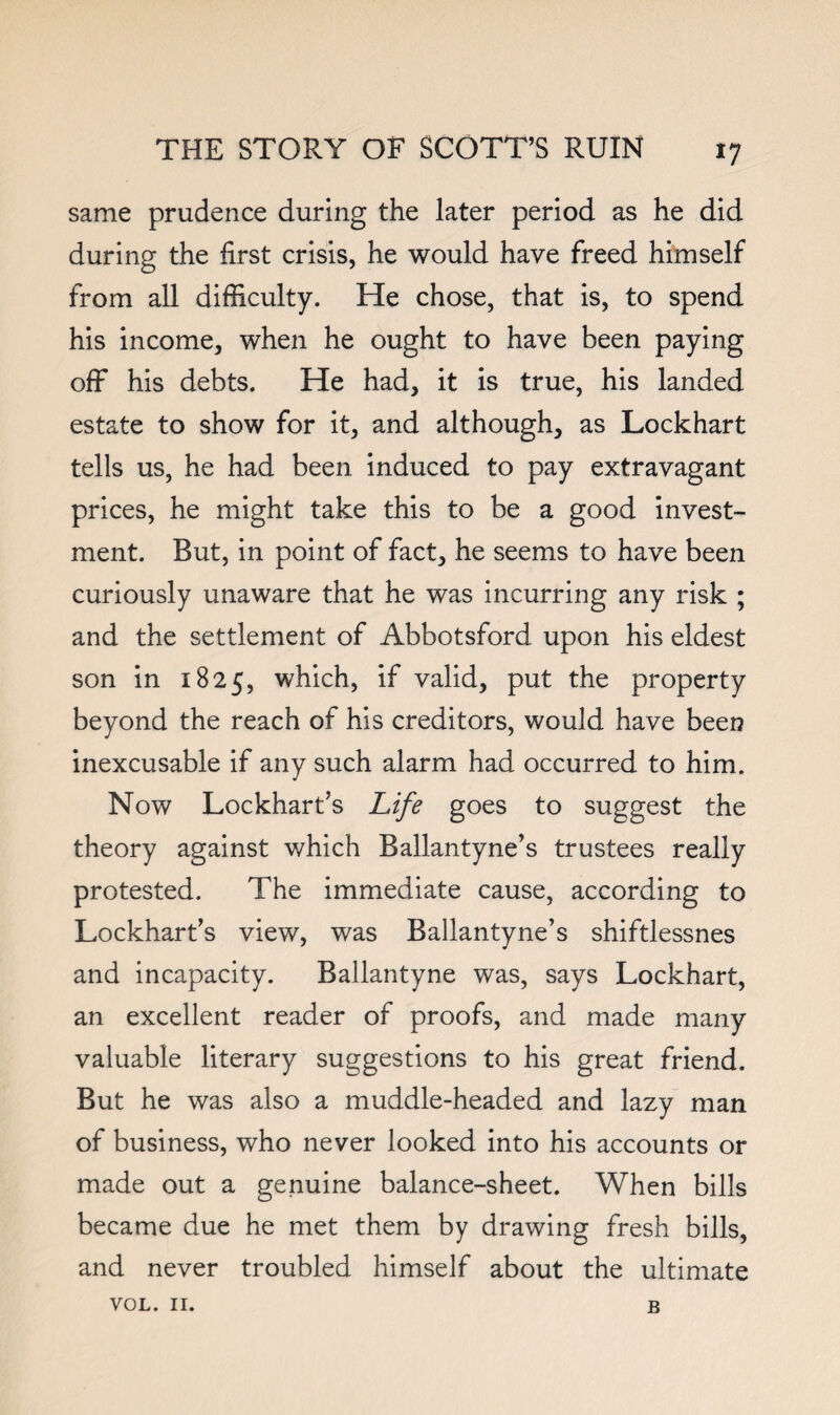 same prudence during the later period as he did during the first crisis, he would have freed himself from all difficulty. He chose, that is, to spend his income, when he ought to have been paying off his debts. He had, it is true, his landed estate to show for it, and although, as Lockhart tells us, he had been induced to pay extravagant prices, he might take this to be a good invest¬ ment. But, in point of fact, he seems to have been curiously unaware that he was incurring any risk ; and the settlement of Abbotsford upon his eldest son in 1825, which, if valid, put the property beyond the reach of his creditors, would have been inexcusable if any such alarm had occurred to him. Now Lockhart’s Life goes to suggest the theory against which Ballantyne’s trustees really protested. The immediate cause, according to Lockhart’s view, was Ballantyne’s shiftlessnes and incapacity. Ballantyne was, says Lockhart, an excellent reader of proofs, and made many valuable literary suggestions to his great friend. But he was also a muddle-headed and lazy man of business, who never looked into his accounts or made out a genuine balance-sheet. When bills became due he met them by drawing fresh bills, and never troubled himself about the ultimate VOL. II. B