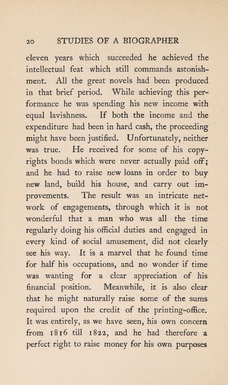 eleven years which succeeded he achieved the intellectual feat which still commands astonish¬ ment. All the great novels had been produced in that brief period. While achieving this per¬ formance he was spending his new income with equal lavishness. If both the income and the expenditure had been in hard cash, the proceeding might have been justified. Unfortunately, neither was true. He received for some of his copy¬ rights bonds which were never actually paid off; and he had to raise new loans in order to buy new land, build his house, and carry out im¬ provements. The result was an intricate net¬ work of engagements, through which it is not wonderful that a man who was all the time regularly doing his official duties and engaged in every kind of social amusement, did not clearly see his way. It is a marvel that he found time for half his occupations, and no wonder if time was wanting for a clear appreciation of his financial position. Meanwhile, it is also clear that he might naturally raise some of the sums required upon the credit of the printing-office. It was entirely, as we have seen, his own concern from i8i6 till 1822, and he had therefore a perfect right to raise money for his own purposes