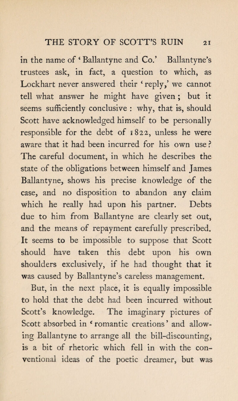 in the name of ‘ Ballantyne and Co.’ Ballantyne’s trustees ask, in fact, a question to which, as Lockhart never answered their ‘ reply,’ we cannot tell what answer he might have given ; but it seems sufficiently conclusive : why, that is, should Scott have acknowledged himself to be personally responsible for the debt of 1822, unless he were aware that it had been incurred for his own use ? The careful document, in which he describes the state of the obligations between himself and James Ballantyne, shows his precise knowledge of the case, and no disposition to abandon any claim which he really had upon his partner. Debts due to him from Ballantyne are clearly set out, and the means of repayment carefully prescribed. It seems to be impossible to suppose that Scott should have taken this debt upon his own shoulders exclusively, if he had thought that it was caused by Ballantyne’s careless management. But, in the next place, it is equally impossible to hold that the debt had been incurred without Scott’s knowledge. The imaginary pictures of Scott absorbed in ^ romantic creations ’ and allow¬ ing Ballantyne to arrange all the bill-discounting, is a bit of rhetoric which fell in with the con¬ ventional ideas of the poetic dreamer, but was