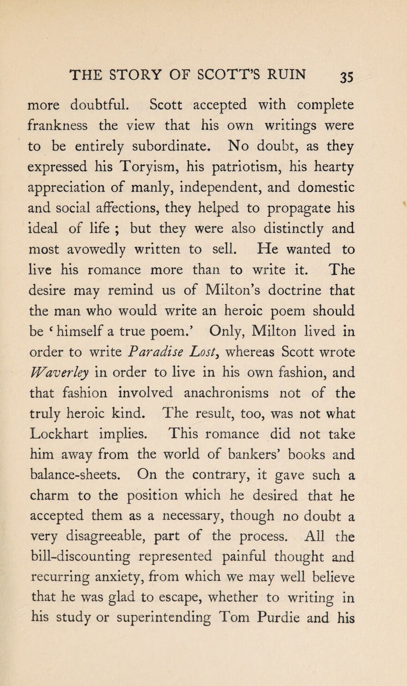 more doubtful. Scott accepted with complete frankness the view that his own writings were to be entirely subordinate. No doubt, as they expressed his Toryism, his patriotism, his hearty appreciation of manly, independent, and domestic and social affections, they helped to propagate his ideal of life ; but they were also distinctly and most avowedly written to sell. He wanted to live his romance more than to write it. The desire may remind us of Milton’s doctrine that the man who would write an heroic poem should be ‘ himself a true poem.’ Only, Milton lived in order to write Paradise Lost^ whereas Scott wrote Waverley in order to live in his own fashion, and that fashion involved anachronisms not of the truly heroic kind. The result, too, was not what Lockhart implies. This romance did not take him away from the world of bankers’ books and balance-sheets. On the contrary, it gave such a charm to the position which he desired that he accepted them as a necessary, though no doubt a very disagreeable, part of the process. All the bill-discounting represented painful thought and recurring anxiety, from which we may well believe that he was glad to escape, whether to writing in his study or superintending Tom Purdie and his