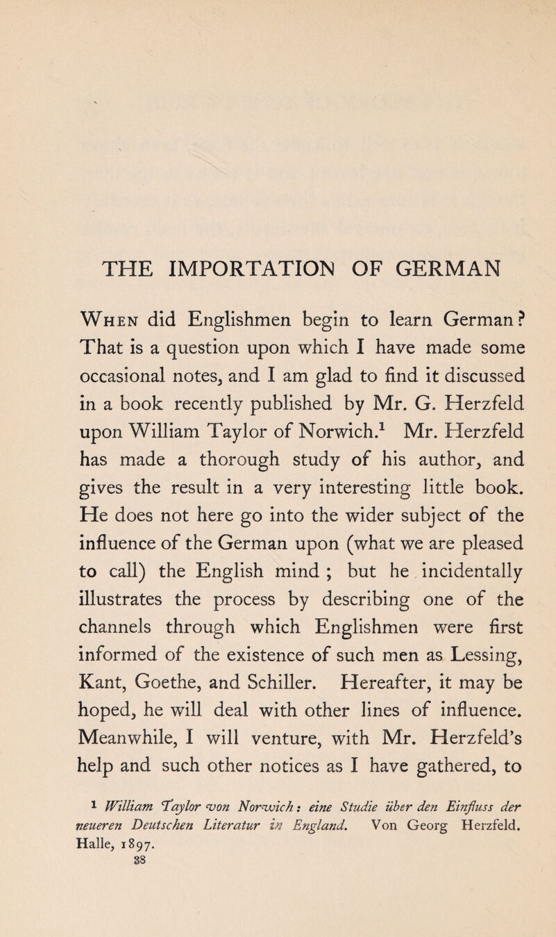 THE IMPORTATION OF GERMAN When did Englishmen begin to learn German? That is a question upon which I have made some occasional notes, and I am glad to find it discussed in a book recently published by Mr. G. Herzfeld upon William Taylor of Norwich.^ Mr. Herzfeld has made a thorough study of his author, and gives the result in a very interesting little book. He does not here go into the wider subject of the influence of the German upon (what we are pleased to call) the English mind ; but he incidentally illustrates the process by describing one of the channels through which Englishmen were first informed of the existence of such men as Lessing, Kant, Goethe, and Schiller. Hereafter, it may be hoped, he will deal with other lines of influence. Meanwhile, I will venture, with Mr. Herzfeld’s help and such other notices as I have gathered, to 1 William Iay lor <von Nornvich: eine Studie iiber den Einjluss der neueren Deutschen Literatur in England. Von Georg Herzfeld. Halle, 1897.