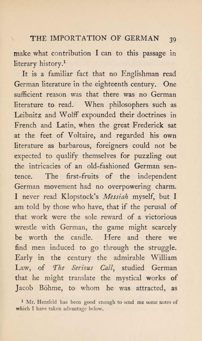 make what contribution I can to this passage in literary history.^ It is a familiar fact that no Englishman read German literature in the eighteenth century. One sufficient reason was that there was no German literature to read. When philosophers such as Leibnitz and Wolff expounded their doctrines in French and Latin, when the great Frederick sat at the feet of Voltaire, and regarded his own literature as barbarous, foreigners could not be expected to qualify themselves for puzzling out the intricacies of an old-fashioned German sen¬ tence. The first-fruits of the independent German movement had no overpowering charm. I never read Klopstock’s Messiah myself, but I am told by those who have, that if the perusal of that work were the sole reward of a victorious wrestle with German, the game might scarcely be worth the candle. Here and there we find men induced to go through the struggle. Early in the century the admirable William Law, of The Serious Call^ studied German that he might translate the mystical works of Jacob Bohme, to whom he was attracted, as 1 Mr. Herzfeld has been good enough to send me some notes of which I have taken advantage below.