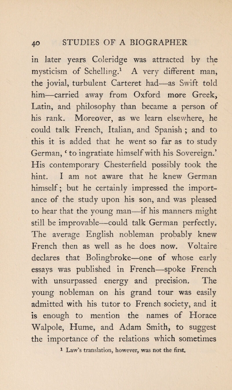 in later years Coleridge was attracted by the mysticism of Schellingp A very different man, the jovial, turbulent Carteret had—as Swift told him—carried away from Oxford more Greek, Latin, and philosophy than became a person of his rank. Moreover, as we learn elsewhere, he could talk French, Italian, and Spanish ; and to this it is added that he went so far as to study German, ^ to ingratiate himself with his Sovereign/ His contemporary Chesterfield possibly took the hint. I am not aware that he knew German himself; but he certainly impressed the import¬ ance of the study upon his son, and was pleased to hear that the young man—if his manners might still be improvable—could talk German perfectly. The average English nobleman probably knew French then as well as he does now. Voltaire declares that Bolingbroke—one of whose early essays was published in French—spoke French with unsurpassed energy and precision. The young nobleman on his grand tour was easily admitted with his tutor to French society, and it is enough to mention the names of Horace Walpole, Hume, and Adam Smith, to suggest the importance of the relations which sometimes ^ Law’s translation, however, was not the first.