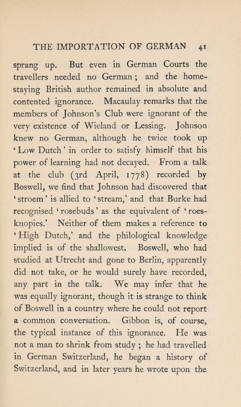 sprang up. But even in German Courts the travellers needed no German; and the home- staying British author remained in absolute and contented ignorance. Macaulay remarks that the members of Johnson’s Club were ignorant of the very existence of Wieland or Lessing, Johnson knew no German, although he twice took up ‘ Low Dutch ’ in order to satisfy himself that his power of learning had not decayed. From a talk at the club (3rd April, 1778) recorded by Boswell, we find that Johnson had discovered that ‘ stroem ’ is allied to ‘ stream,’ and that Burke had recognised ‘ rosebuds ’ as the equivalent of ‘ roes- knopies.’ Neither of them makes a reference to ‘ High Dutch,’ and the philological knowledge implied is of the shallowest. Boswell, who had studied at Utrecht and gone to Berlin, apparently did not take, or he would surely have recorded, any part in the talk. We may infer that he was equally ignorant, though it is strange to think of Boswell in a country where he could not report a common conversation. Gibbon is, of course, the typical instance of this ignorance. He was not a man to shrink from study ; he had travelled in German Switzerland, he began a history of Switzerland, and in later years he wrote upon the