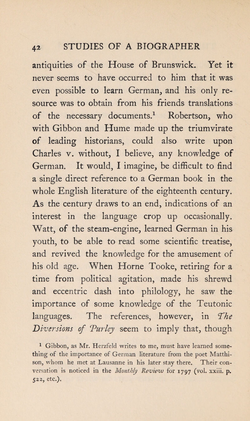 4^ antiquities of the House of Brunswick. Yet it never seems to have occurred to him that it was even possible to learn Germian^ and his only re¬ source was to obtain from his friends translations of the necessary documents.^ Robertson, who with Gibbon and Hume made up the triumvirate of leading historians, could also write upon Charles v. without, I believe, any knowledge of German. It would, I imagine, be difficult to find a single direct reference to a German book In the whole English literature of the eighteenth century. As the century draws to an end, indications of an interest in the language crop up occasionally. Watt, of the steam-engine, learned German in his youth, to be able to read some scientific treatise, and revived the knowledge for the amusement of his old age. When Horne Tooke, retiring for a time from political agitation, made his shrewd and eccentric dash into philology, he saw the importance of some knowledge of the Teutonic languages. The references, however, in 'Diversions of Turley seem to imply that, though ^ Gibbon, as Mr. Herzfeld writes to me, must have learned some¬ thing of the importance of German literature from the poet Matthi- son, w'hom he met at Lausanne in his later stay there. Their con¬ versation is noticed in the Monthly Re^ie-^ for 1797 (vol. xxiii. p. 522, etc.).