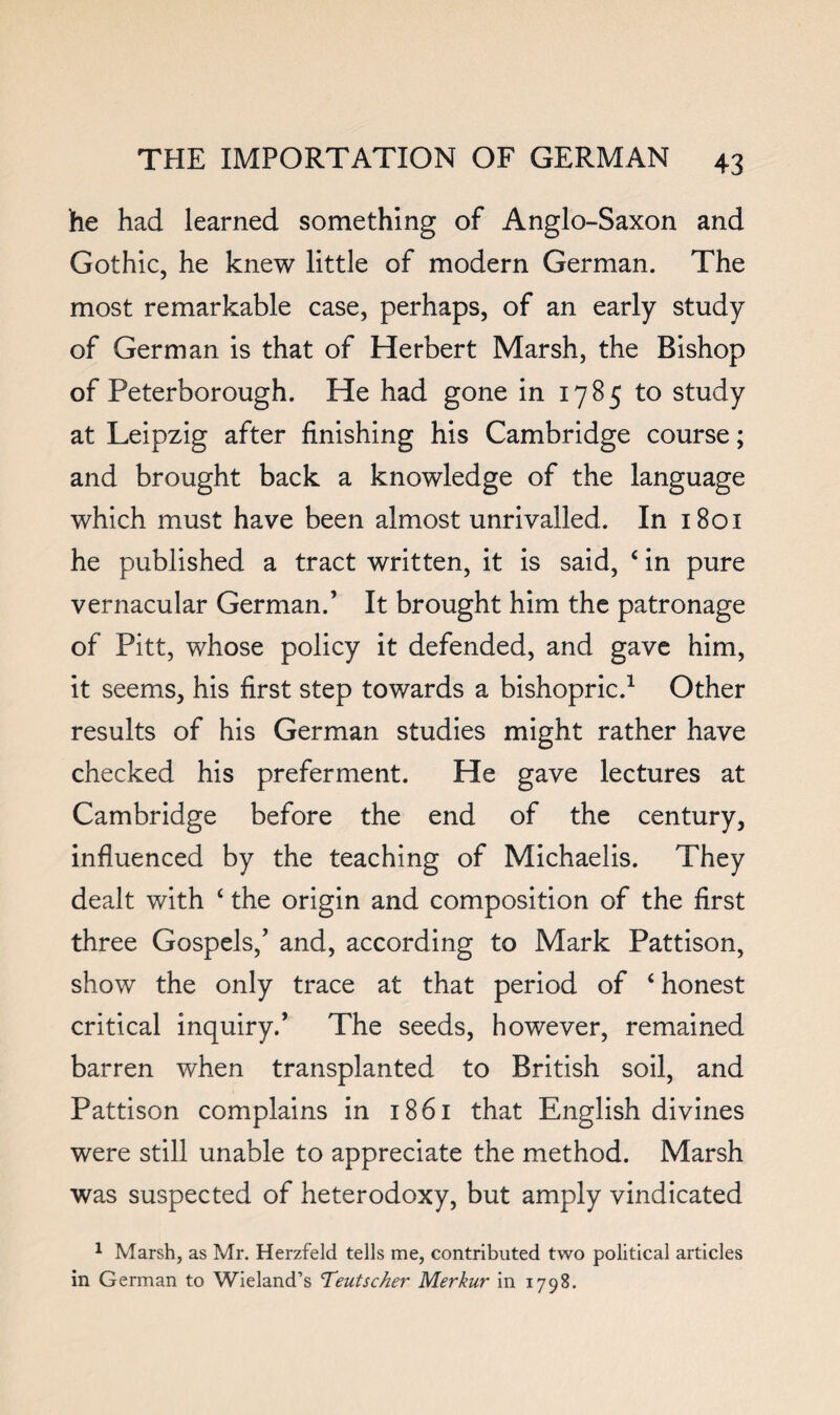 he had learned something of Anglo-Saxon and Gothic, he knew little of modern German. The most remarkable case, perhaps, of an early study of German is that of Herbert Marsh, the Bishop of Peterborough. He had gone in 1785 to study at Leipzig after finishing his Cambridge course; and brought back a knowledge of the language which must have been almost unrivalled. In 1801 he published a tract written, it is said, ‘ in pure vernacular German.’ It brought him the patronage of Pitt, whose policy it defended, and gave him, it seems, his first step towards a bishopric.^ Other results of his German studies might rather have checked his preferment. He gave lectures at Cambridge before the end of the century, influenced by the teaching of Michaelis. They dealt with ‘ the origin and composition of the first three Gospels,’ and, according to Mark Pattison, show the only trace at that period of ‘honest critical inquiry.’ The seeds, however, remained barren when transplanted to British soil, and Pattison complains in 1861 that English divines were still unable to appreciate the method. Marsh was suspected of heterodoxy, but amply vindicated ^ Marsh, as Mr. Herzfeld tells me, contributed two political articles in German to Wieland’s Teutscher Merkur in 1798.