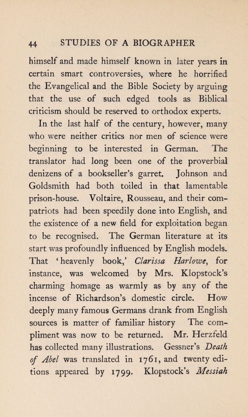 himself and made himself known in later years in certain smart controversies, where he horrified the Evangelical and the Bible Society by arguing that the use of such edged tools as Biblical criticism should be reserved to orthodox experts. In the last half of the century, however, many who were neither critics nor men of science were beginning to be interested in German. The translator had long been one of the proverbial denizens of a bookseller’s garret. Johnson and Goldsmith had both toiled in that lamentable prison-house. Voltaire, Rousseau, and their com¬ patriots had been speedily done into English, and the existence of a new field for exploitation began to be recognised. The German literature at its start was profoundly influenced by English models. That ‘ heavenly book,’ Clarissa Harlowfor instance, was welcomed by Mrs. Klopstock’s charming homage as warmly as by any of the incense of Richardson’s domestic circle. How deeply many famous Germans drank from English sources is matter of familiar history The com¬ pliment was now to be returned. Mr. Herzfeld has collected many illustrations. Gessner’s Heath of Abel was translated in 1761, and twenty edi¬ tions appeared by 1799. Klopstock’s Messiah