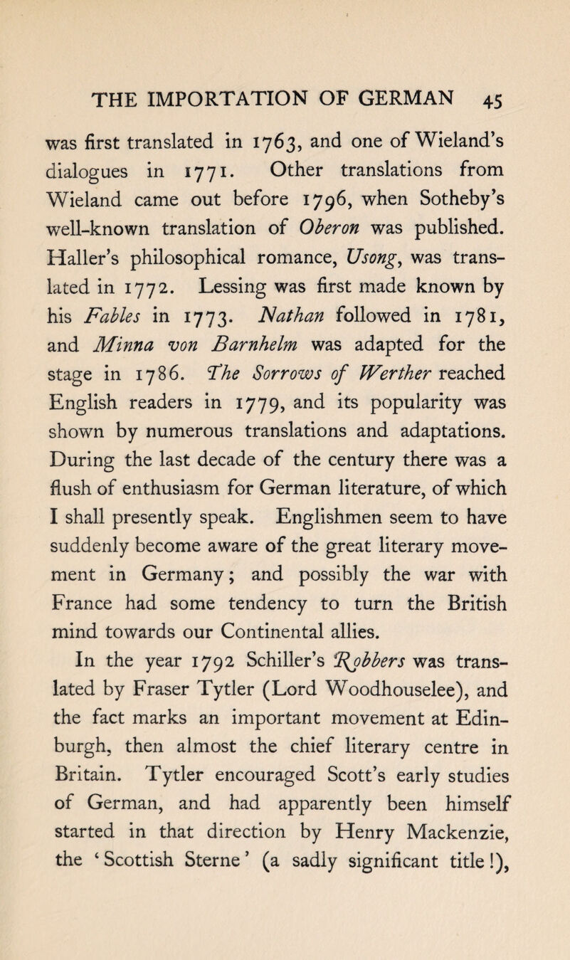 was first translated in 1763, and one of Wieland’s dialogues in 1771. Other translations from Wieland came out before 1796, when Sotheby’s well-known translation of Oberon was published. Haller’s philosophical romance, Usong^ was trans¬ lated in 1772. Lessing was first made known by his Fables in 1773. Nathan followed in 1781, and Minna von Barnhelm was adapted for the stage in 1786. T!he Sorrows of Werther reached English readers in 1779, and its popularity was shown by numerous translations and adaptations. During the last decade of the century there was a flush of enthusiasm for German literature, of which I shall presently speak. Englishmen seem to have suddenly become aware of the great literary move¬ ment in Germany; and possibly the war with France had some tendency to turn the British mind towards our Continental allies. In the year 1792 Schiller’s Bobbers was trans¬ lated by Fraser Tytler (Lord Woodhouselee), and the fact marks an important movement at Edin¬ burgh, then almost the chief literary centre in Britain. Tytler encouraged Scott’s early studies of German, and had apparently been himself started in that direction by Henry Mackenzie, the ‘ Scottish Sterne ’ (a sadly significant title!),