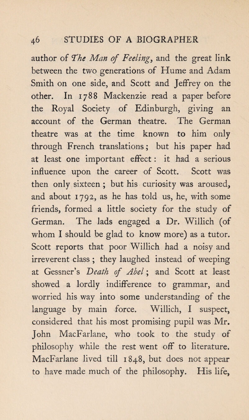 author of The Man of Feelings and the great link between the two generations of Hume and Adam Smith on one side, and Scott and Jeffrey on the other. In 1788 Mackenzie read a paper before the Royal Society of Edinburgh, giving an account of the German theatre. The German theatre was at the time known to him only through French translations; but his paper had at least one important effect : it had a serious influence upon the career of Scott. Scott was then only sixteen ; but his curiosity was aroused, and about 1792, as he has told us, he, with some friends, formed a little society for the study of German. The lads engaged a Dr. Willich (of whom I should be glad to know more) as a tutor. Scott reports that poor Willich had a noisy and irreverent class ; they laughed instead of weeping at Gessner’s Death of Abel; and Scott at least showed a lordly indifference to grammar, and worried his way into some understanding of the language by main force. Willich, I suspect, considered that his most promising pupil was Mr. John MacFarlane, who took to the study of philosophy while the rest went off to literature. MacFarlane lived till 1848, but does not appear to have made much of the philosophy. His life,