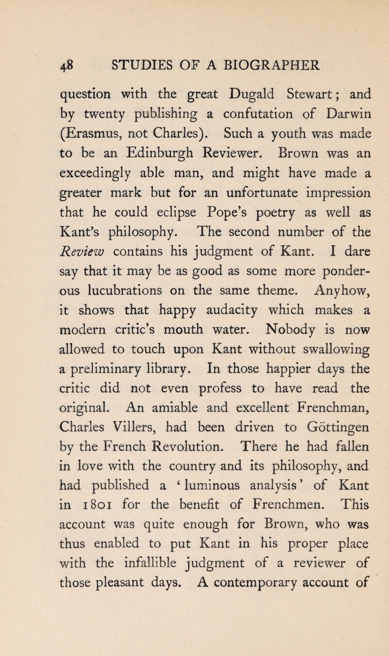 question with the great Dugald Stewart; and by twenty publishing a confutation of Darwin (Erasmus, not Charles). Such a youth was made to be an Edinburgh Reviewer. Brown was an exceedingly able man, and might have made a greater mark but for an unfortunate impression that he could eclipse Pope’s poetry as well as Kant’s philosophy. The second number of the Review contains his judgment of Kant. I dare say that it may be as good as some more ponder¬ ous lucubrations on the same theme. Anyhow, it shows that happy audacity which makes a modern critic’s mouth water. Nobody is now allowed to touch upon Kant without swallowing a preliminary library. In those happier days the critic did not even profess to have read the original. An amiable and excellent Frenchman, Charles Villers, had been driven to Gottingen by the French Revolution. There he had fallen in love with the country and its philosophy, and had published a ‘ luminous analysis ’ of Kant in i8oi for the benefit of Frenchmen. This account was quite enough for Brown, who was thus enabled to put Kant in his proper place with the infallible judgment of a reviewer of those pleasant days. A contemporary account of