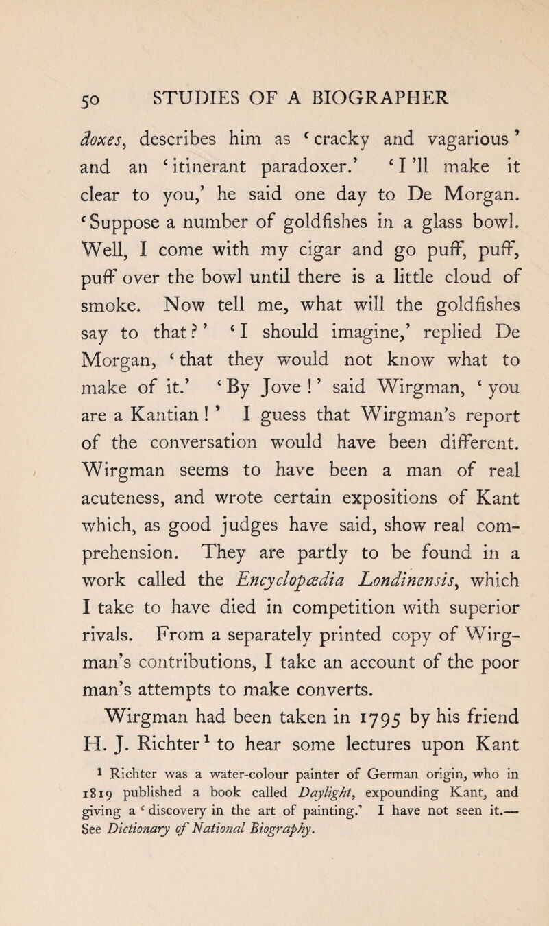 doxes^ describes him as ^ cracky and vagarious ’ and an ‘ itinerant paradoxer.’ ‘ I ’ll make it clear to you,’ he said one day to De Morgan. ^Suppose a number of goldfishes in a glass bowl. Well, I come with my cigar and go puiE, puff, puff over the bowl until there is a little cloud of smoke. Now tell me, what will the goldfishes say to that? ’ ‘I should imagine,’ replied De Morgan, ‘ that they would not know what to make of it.’ ‘ By Jove ! ’ said Wirgman, ‘ you are a Kantian 1 ’ I guess that Wirgman’s report of the conversation would have been different. Wirgman seems to have been a man of real acuteness, and wrote certain expositions of Kant which, as good judges have said, show real com¬ prehension. They are partly to be found in a work called the Encyclopedia Londinensis^ which I take to have died in competition with superior rivals. From a separately printed copy of Wirg¬ man’s contributions, I take an account of the poor man’s attempts to make converts. Wirgman had been taken in 1795 by his friend H. J. Richter ^ to hear some lectures upon Kant 1 Richter was a water-colour painter of German origin, who in 1819 published a book called Daylight, expounding Kant, and giving a ^ discovery in the art of painting.’ I have not seen it.— See Dictionary of National Biography.