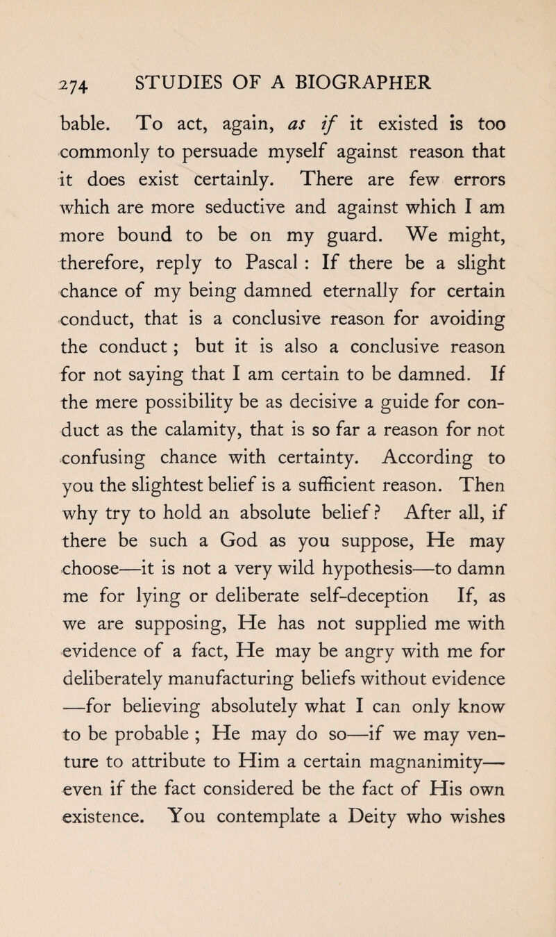 bable. To act, again, as if it existed is too commonly to persuade myself against reason that it does exist certainly. There are few errors which are more seductive and against which I am more bound to be on my guard. We might, therefore, reply to Pascal : If there be a slight chance of my being damned eternally for certain conduct, that is a conclusive reason for avoiding the conduct; but it is also a conclusive reason for not saying that I am certain to be damned. If the mere possibility be as decisive a guide for con¬ duct as the calamity, that is so far a reason for not confusing chance with certainty. According to you the slightest belief is a sufficient reason. Then why try to hold an absolute belief? After all, if there be such a God as you suppose. He may choose—it is not a very wild hypothesis—to damn me for lying or deliberate self-deception If, as we are supposing. He has not supplied me with evidence of a fact. He may be angry with me for deliberately manufacturing beliefs without evidence —for believing absolutely what I can only know to be probable ; He may do so—if we may ven¬ ture to attribute to Him a certain magnanimity— even if the fact considered be the fact of His own existence. You contemplate a Deity who wishes