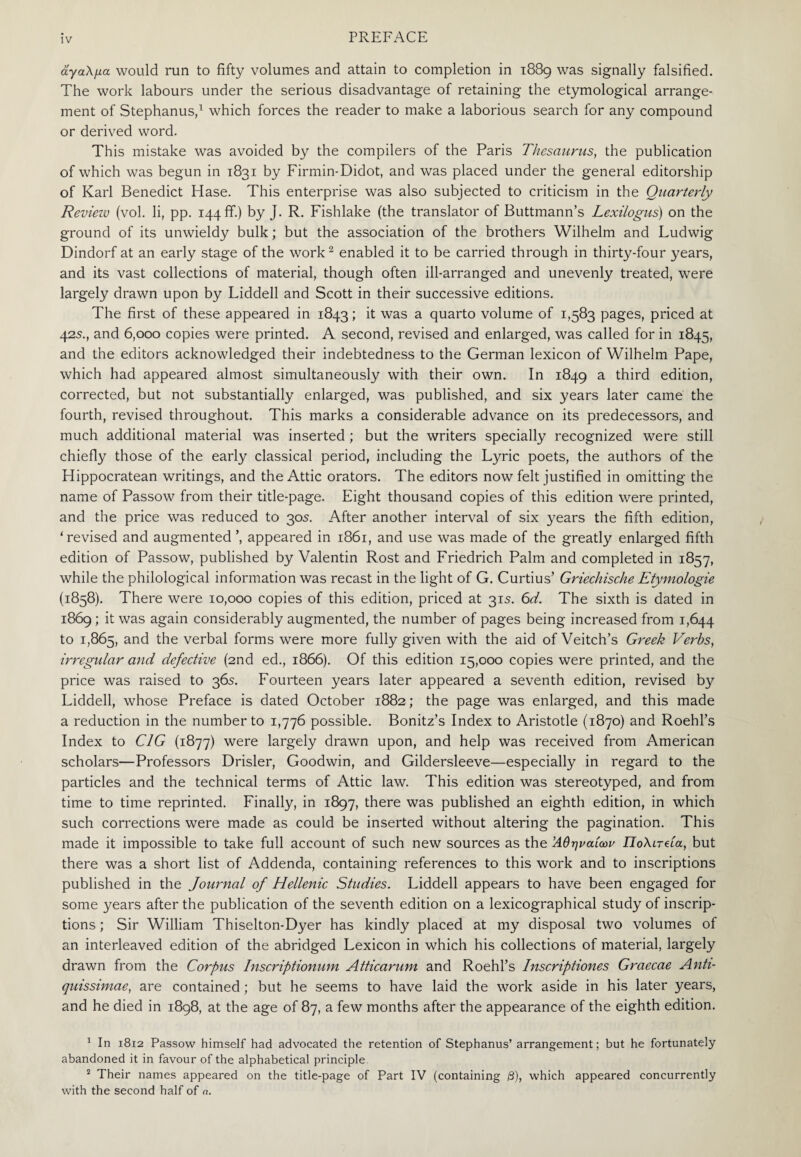 άγαλμα would run to fifty volumes and attain to completion in 1889 was signally falsified. The work labours under the serious disadvantage of retaining the etymological arrange¬ ment of Stephanus,1 which forces the reader to make a laborious search for any compound or derived word. This mistake was avoided by the compilers of the Paris Thesaurus, the publication of which was begun in 1831 by Firmin-Didot, and was placed under the general editorship of Karl Benedict Hase. This enterprise was also subjected to criticism in the Quarterly Review (vol. li, pp. 144 if.) by J. R. Fishlake (the translator of Buttmann’s Lexilogus) on the ground of its unwieldy bulk; but the association of the brothers Wilhelm and Ludwig Dindorf at an early stage of the work2 enabled it to be carried through in thirty-four years, and its vast collections of material, though often ill-arranged and unevenly treated, were largely drawn upon by Liddell and Scott in their successive editions. The first of these appeared in 1843; it was a quarto volume of 1,583 pages, priced at 42s., and 6,000 copies were printed. A second, revised and enlarged, was called for in 1845, and the editors acknowledged their indebtedness to the German lexicon of Wilhelm Pape, which had appeared almost simultaneously with their own. In 1849 a third edition, corrected, but not substantially enlarged, was published, and six years later came the fourth, revised throughout. This marks a considerable advance on its predecessors, and much additional material was inserted; but the writers specially recognized were still chiefly those of the early classical period, including the Lyric poets, the authors of the Hippocratean writings, and the Attic orators. The editors now felt justified in omitting the name of Passow from their title-page. Eight thousand copies of this edition were printed, and the price was reduced to 305. After another interval of six years the fifth edition, ‘revised and augmented ’, appeared in 1861, and use was made of the greatly enlarged fifth edition of Passow, published by Valentin Rost and Friedrich Palm and completed in 1857, while the philological information was recast in the light of G. Curtius’ Griechische Etymologie (1858). There were 10,000 copies of this edition, priced at 315. 6d. The sixth is dated in 1869; it was again considerably augmented, the number of pages being increased from 1,644 to 1,865, and the verbal forms were more fully given with the aid of Veitch’s Greek Verbs, irregular and defective (2nd ed., 1866). Of this edition 15,000 copies were printed, and the price was raised to 36s. Fourteen years later appeared a seventh edition, revised by Liddell, whose Preface is dated October 1882; the page was enlarged, and this made a reduction in the number to 1,776 possible. Bonitz’s Index to Aristotle (1870) and Roehl’s Index to C1G (1877) were largely drawn upon, and help was received from American scholars—Professors Drisler, Goodwin, and Gildersleeve—especially in regard to the particles and the technical terms of Attic law. This edition was stereotyped, and from time to time reprinted. Finally, in 1897, there was published an eighth edition, in which such corrections were made as could be inserted without altering the pagination. This made it impossible to take full account of such new sources as the Αθηναίων Πολιτεία, but there was a short list of Addenda, containing references to this work and to inscriptions published in the Journal of Hellenic Studies. Liddell appears to have been engaged for some years after the publication of the seventh edition on a lexicographical study of inscrip¬ tions ; Sir William Thiselton-Dyer has kindly placed at my disposal two volumes of an interleaved edition of the abridged Lexicon in which his collections of material, largely drawn from the Corpus Inscriptionum Atticarum and Roehl’s Inscriptions Graecae Anti- quissimae, are contained ; but he seems to have laid the work aside in his later years, and he died in 1898, at the age of 87, a few months after the appearance of the eighth edition. 1 In 1812 Passow himself had advocated the retention of Stephanus’ arrangement; but he fortunately abandoned it in favour of the alphabetical principle 2 Their names appeared on the title-page of Part IV (containing β), which appeared concurrently with the second half of a.