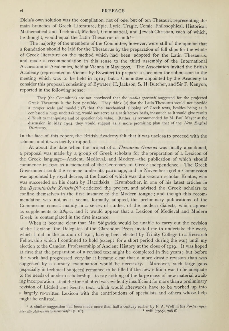 Diels’s own solution was the compilation, not of one, but of ten Thesauri, representing the main branches of Greek Literature, Epic, Lyric, Tragic, Comic, Philosophical, Historical, Mathematical and Technical, Medical, Grammatical, and Jewish-Christian, each of which, he thought, would equal the Latin Thesaurus in bulk!1 The majority of the members of the Committee, however, were still of the opinion that a foundation should be laid for the Thesaurus by the preparation of full slips for the whole of Greek literature on the method which had been adopted for the Latin Thesaurus, and made a recommendation in this sense to the third assembly of the International Association of Academies, held at Vienna in May 1907. The Association invited the British Academy (represented at Vienna by Bywater) to prepare a specimen for submission to the meeting which was to be held in 1910; but a Committee appointed by the Academy to consider this proposal, consisting of Bywater, H. Jackson, S. H. Butcher, and Sir F. Kenyon, reported in the following sense: They (the Committee) are not convinced that the modus operaiidi suggested for the projected Greek Thesaurus is the best possible. They think (a) that the Latin Thesaurus would not provide a proper scale and model; (fi) that the mechanical slipping of Greek texts, besides being as is confessed a huge undertaking, would not serve as a satisfactory basis, inasmuch as it would give results difficult to manipulate and of questionable value. Rather, as recommended by M. Paul Meyer at the discussion in May 1904, they would suggest as a more promising plan that of the New English Dictionary. In the face of this report, the British Academy felt that it was useless to proceed with the scheme, and it was tacitly dropped. At about the date when the project of a Thesaurus Graecus was finally abandoned, a proposal was made by a group of Greek scholars for the preparation of a Lexicon of the Greek language—Ancient, Medieval, and Modern—the publication of which should commence in 1921 as a memorial of the Centenary of Greek independence. The Greek Government took the scheme under its patronage, and in November 1908 a Commission was appointed by royal decree, at the head of which was the veteran scholar Kontos, who was succeeded on his death by Hatzidakis. Krumbacher, in one of his latest articles in the Byzantinische Zeitschrift,2 criticized the project, and advised the Greek scholars to confine themselves in the first instance to the Modern tongue; and though this recom¬ mendation was not, as it seems, formally adopted, the preliminary publications of the Commission consist mainly in a series of studies of the modern dialects, which appear as supplements to Άθηνά, and it would appear that a Lexicon of Medieval and Modern Greek is contemplated in the first instance. When it became clear that Mr. Sidgwick would be unable to carry out the revision of the Lexicon, the Delegates of the Clarendon Press invited me to undertake the work, which I did in the autumn of 1911, having been elected by Trinity College to a Research Fellowship which I continued to hold (except for a short period during the war) until my election to the Camden Professorship of Ancient History at the close of 1919. It was hoped at first that the preparation of a revised text might be completed in five years; but before the work had progressed very far it became clear that a more drastic revision than was suggested by a cursory examination would be necessary. Moreover, such large gaps (especially in technical subjects) remained to be filled if the new edition was to be adequate to the needs of modern scholarship—to say nothing of the large mass of new material await¬ ing incorporation—that the time allotted was evidently insufficient for more than a preliminary revision of Liddell and Scott’s text, which would afterwards have to be worked up into a largely re-written Lexicon with the contributions of specialists and others whose help might be enlisted. 1 A similar suggestion had been made more than half a century earlier by F. A. Wolf in his Vorlesungen iiber die Altertumswissenschaft i p. 187. 2 xviii (1909), 708 ff.