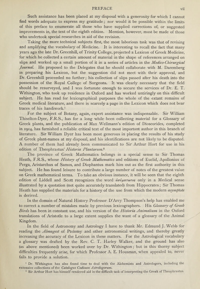 Such assistance has been placed at my disposal with a generosity for which I cannot find words adequate to express my gratitude; nor would it be possible within the limits of this preface to enumerate all those who have supplied corrections of, or suggested improvements in, the text of the eighth edition. Mention, however, must be made of those who undertook special researches in aid of the revision. Taking the more technical subjects first, the most laborious task was that of revising and amplifying the vocabulary of Medicine. It is interesting to recall the fact that many years ago the late Dr. Greenhill, of Trinity College, projected a Lexicon of Greek Medicine, for which he collected a certain amount of material in the shape of references arranged on slips and worked up a small portion of it in a series of articles in the Medico-Chirurgical Journal. He proposed to the Delegates that he should collaborate with M. Daremberg in preparing his Lexicon, but the suggestion did not meet with their approval, and Dr. Greenhill proceeded no further; his collection of slips passed after his death into the possession of the Royal College of Surgeons. It was clearly necessary that the field should be resurveyed, and I was fortunate enough to secure the services of Dr. E. T. Withington, who took up residence in Oxford and has worked untiringly on this difficult subject. He has read for lexicographical purposes the whole of the extant remains of Greek medical literature, and there is scarcely a page in the Lexicon which does not bear traces of his handiwork.1 For the subject of Botany, again, expert assistance was indispensable. Sir William Thiselton-Dyer, F.R.S., has for a long while been collecting material for a Glossary of Greek plants, and the publication of Max Wellmann’s edition of Dioscorides, completed in 1914, has furnished a reliable critical text of the most important author in this branch of literature. Sir William Dyer has been most generous in placing the results of his study of Greek plant-names at my disposal, and his identifications are not likely to be disputed. A number of them had already been communicated to Sir Arthur Hort for use in his edition of Theophrastus’ Historia Plantarum} The province of Greek Mathematics belongs in a special sense to Sir Thomas Heath, F.R.S., whose History of Greek Mathematics and editions of Euclid, Apollonius of Perga, Aristarchus of Samos, and Diophantus mark him out as the first authority in this subject. He has found leisure to contribute a large number of notes of the greatest value on Greek mathematical terms. To take an obvious instance, it will be seen that the eighth edition of Liddell and Scott recognizes the word ασύμπτωτος only in a Medical sense illustrated by a quotation (not quite accurately translated) from Hippocrates; Sir Thomas Heath has supplied the materials for a history of the use from which the modern asymptote is derived. In the domain of Natural History Professor D’Arcy Thompson’s help has enabled me to correct a number of mistakes made by previous lexicographers. His Glossary of Greek Birds has been in constant use, and his version of the Historia Animalium in the Oxford translations of Aristotle to a large extent supplies the want of a glossary of the Animal Kingdom. In the field of Astronomy and Astrology I have to thank Mr. Edmund J. Webb for reading the Almagest of Ptolemy and other astronomical writings, and thereby greatly increasing the accuracy of the Lexicon in these matters. For the Astrological vocabulary a glossary was drafted by the Rev. C. T. Harley Walker, and the ground has also (as above mentioned) been worked over by Dr. Withington; but in this thorny subject difficulties frequently arise, for which Professor A. E. Housman, when appealed to, never fails to provide a solution. 1 Dr. Withington has also found time to deal with the Alchemists and Astrologers, including the extensive collections of the Catalogue Codicum Astrologorum.