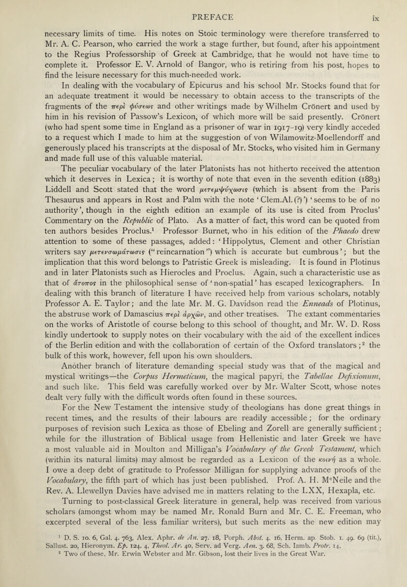 IX necessary limits of time. His notes on Stoic terminology were therefore transferred to Mr. A. C. Pearson, who carried the work a stage further, but found, after his appointment to the Regius Professorship of Greek at Cambridge, that he would not have time to complete it. Professor E. V. Arnold of Bangor, who is retiring from his post, hopes to find the leisure necessary for this much-needed work. In dealing with the vocabulary of Epicurus and his school Mr. Stocks found that for an adequate treatment it would be necessary to obtain access to the transcripts of the fragments of the nepl φνσ-βως and other writings made by Wilhelm Cronert and used by him in his revision of Passow’s Lexicon, of which more will be said presently. Cronert (who had spent some time in England as a prisoner of war in 1917-19) very kindly acceded to a request which I made to him at the suggestion of von Wilamowitz-Moellendorff and generously placed his transcripts at the disposal of Mr. Stocks, who visited him in Germany and made full use of this valuable material. The peculiar vocabulary of the later Platonists has not hitherto received the attention which it deserves in Lexica; it is worthy of note that even in the seventh edition (1883) Liddell and Scott stated that the word μβτβμψύχωοης (which is absent from the Paris Thesaurus and appears in Rost and Palm with the note * Clem.Al.(?)’) ‘seems to be of no authority’, though in the eighth edition an example of its use is cited from Proclus’ Commentary on the Republic of Plato. As a matter of fact, this word can be quoted from ten authors besides Proclus.1 Professor Burnet, who in his edition of the Phaedo drew attention to some of these passages, added: ‘ Hippolytus, Clement and other Christian writers say μετ^νσωμάτωσις (“reincarnation”) which is accurate but cumbrous’; but the implication that this word belongs to Patristic Greek is misleading. It is found in Plotinus and in later Platonists such as Hierocles and Proclus. Again, such a characteristic use as that of άτοπος in the philosophical sense of ‘ non-spatial ’ has escaped lexicographers. In dealing with this branch of literature I have received help from various scholars, notably Professor A. E. Taylor; and the late Mr. M. G. Davidson read the Enneads of Plotinus, the abstruse work of Damascius nepl αρχών, and other treatises. The extant commentaries on the works of Aristotle of course belong to this school of thought, and Mr. W. D. Ross kindly undertook to supply notes on their vocabulary with the aid of the excellent indices of the Berlin edition and with the collaboration of certain of the Oxford translators;2 the bulk of this work, however, fell upon his own shoulders. Another branch of literature demanding special study was that of the magical and mystical writings—the Corpus Hermeticum, the magical papyri, the Tabellae Defixionum, and such like. This field was carefully worked over by Mr. Walter Scott, whose notes dealt very fully with the difficult words often found in these sources. For the New Testament the intensive study of theologians has done great things in recent times, and the results of their labours are readily accessible ; for the ordinary purposes of revision such Lexica as those of Ebeling and Zorell are generally sufficient ; while for the illustration of Biblical usage from Hellenistic and later Greek we have a most valuable aid in Moulton and Milligan’s Vocabulary of the Greek Testament, which (within its natural limits) may almost be regarded as a Lexicon of the κοινή as a whole. I owe a deep debt of gratitude to Professor Milligan for supplying advance proofs of the Vocabulary, the fifth part of which has just been published. Prof. A. H. McNeile and the Rev. A. Llewellyn Davies have advised me in matters relating to the LXX, Hexapla, etc. Turning to post-classical Greek literature in general, help was received from various scholars (amongst whom may be named Mr. Ronald Burn and Mr. C. E. Freeman, who excerpted several of the less familiar writers), but such merits as the new edition may 1 D. S. 10. 6, Gal. 4. 763, Alex. Aphr. de An. 27. 18, Porph. Abst. 4. 16, Herm. ap. Stob. x. 49. 69 (tit.), Sallust. 20, Hieronym. Ep. 124. 4, Theol. Ar. 40, Serv. ad Verg. Aen. 3. 68, Sch. Iamb. Protr. 14. 2 Two of these. Mr. Erwin Webster and Mr. Gibson, lost their lives in the Great War.