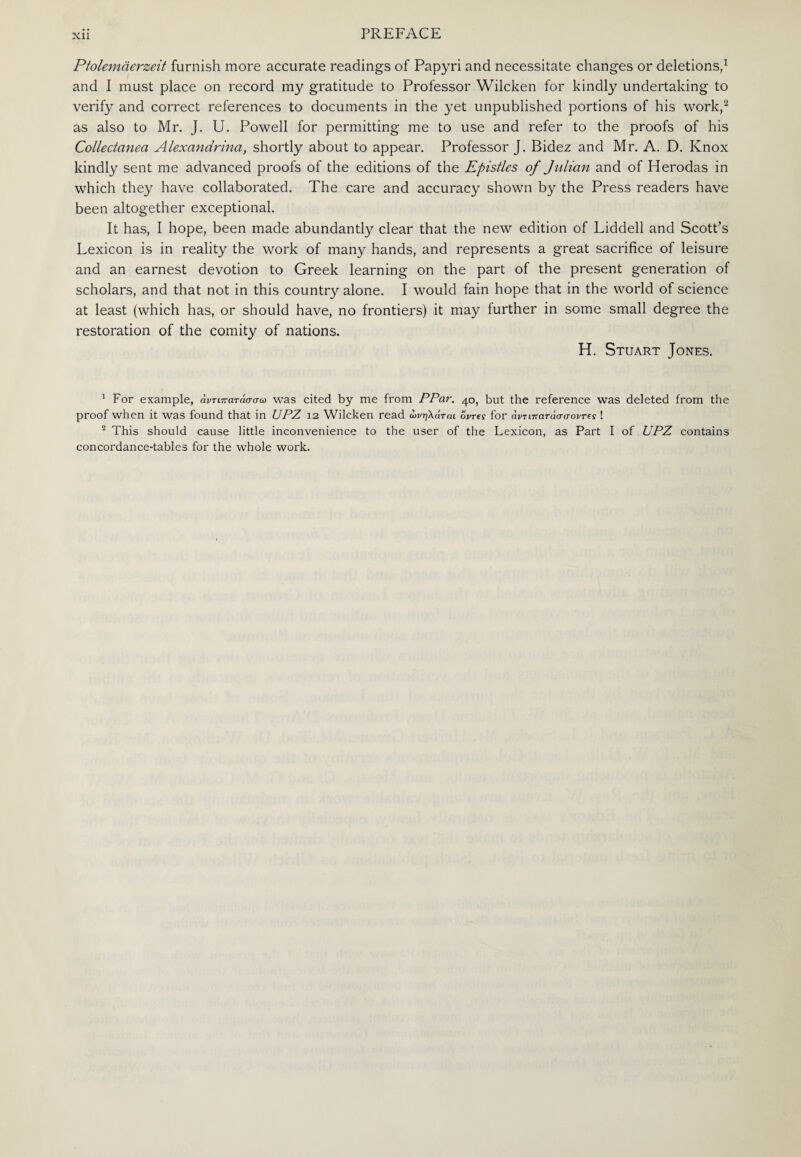Ptolemaerzeit furnish more accurate readings of Papyri and necessitate changes or deletions,1 and I must place on record my gratitude to Professor Wilcken for kindly undertaking to verify and correct references to documents in the yet unpublished portions of his work,2 as also to Mr. J. U. Powell for permitting me to use and refer to the proofs of his Collectanea Alexandrina, shortly about to appear. Professor J. Bidez and Mr. A. D. Knox kindly sent me advanced proofs of the editions of the Epistles of Julian and of Herodas in which they have collaborated. The care and accuracy shown by the Press readers have been altogether exceptional. It has, I hope, been made abundantly clear that the new edition of Liddell and Scott’s Lexicon is in reality the work of many hands, and represents a great sacrifice of leisure and an earnest devotion to Greek learning on the part of the present generation of scholars, and that not in this country alone. I would fain hope that in the world of science at least (which has, or should have, no frontiers) it may further in some small degree the restoration of the comity of nations. H. Stuart Jones. 1 For example, άντιπατάσσω was cited by me from PPar. 40, but the reference was deleted from the proof when it was found that in UPZ 12 Wilcken read ωνηλάται 6Wy for άντιπατάσσοντες ! 2 This should cause little inconvenience to the user of the Lexicon, as Part I of JJPZ contains concordance-tables for the whole work.