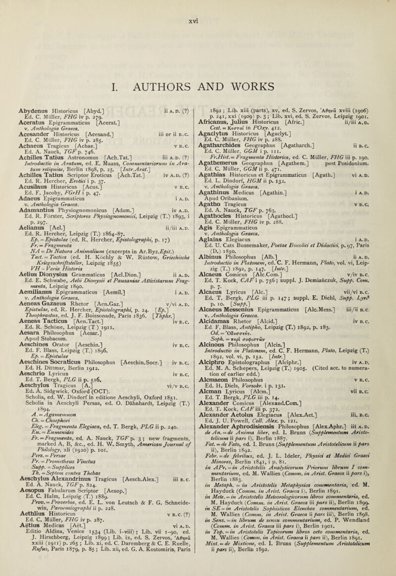 I. AUTHORS AND WORKS Abydenus Historicus [Abyd.] Ed. C. Muller, FHG iv p. 279. Aceratus Epigrammaticus [Acerat.] v. Anthologia Graeca. Acesander Historicus [Acesand.] Ed. C. Muller, FHG iv p. 285. Achaeus Tragicus [Achae.] Ed. A. Nauck, TGF p. 746. Achilles Tatius Astronomus [Ach.Tat.] ii a. d. (?) 111 or 11 b.c. V B.C. Hi A. D. (?) Introductio in Aratum, ed. E. Maass, Commentariorum in Ara- tum reliquiae, Berlin 1898, p. 25. [Intr.Arati] Achilles Tatius Scriptor Eroticus [Ach.Tat.] Ed. R. Hercher, Erotici i p. 37. Acusilaus Historicus [Acus.] Ed. F. Jacoby, FGrH i p. 47. Adaeus Epigrammaticus v. Anthologia Graeca. Adamantius Physiognomonicus [Adam.] iv a.d. (?) v B.C. 1 A. D. IV A.D. Ed. R. Forster, Scriptores Physiognomonici, Leipzig (T.) 1893, i p. 297. Aelianus [Ael.] ii/iii a.d. Ed. R. Hercher, Leipzig (T.) 1864-87. Ep. — Epistulae (ed. R. Hercher, Epistolographi, p. 17) Fr. — Fragmenta NA = De Natura Animaliunt (excerpts in Ar. Yhyz.Epii.) Tact. = Tactica (ed. H. Kochly & W. Rustow, Griechische Kriegsschriftsteller, Leipzig 1855) VH - Varia Historia Aelius Dionysius Grammaticus [Ael.Dion.] ii a.d. Ed. E. Schwabe, Aelii Dionysii et Pausaniae Aiticistarum Frag- rnenta, Leipzig 1890. Aemilianus Epigrammaticus [Aemil.] i a. d. v. Anthologia Graeca. Aeneas Gazaeus Rhetor [Aen.Gaz.] v/vi a. d. Epistulae, ed. R. Hercher, Epistolographi, p. 24. [£/>.] Theophrastus, ed. J. F. Boissonade, Paris 1836. [ Thphr.~) Aeneas Tacticus [Aen.Tact.] ivb.c. Ed. R. Schone, Leipzig (T ) 1911. Aesara Philosophus [Aesar.] Apud Stobaeum. Aeschines Orator [Aeschin.] iv b.c. Ed. F. Blass, Leipzig (T.) 1896. Ep. — Epistulae Aeschines Socraticus Philosophus [Aeschin.Socr.] iv b. c. Ed. H. Dittmar, Berlin 1912. Aeschrio Lyricus iv b.c. Ed. T. Bergk, PLG ii p. 516. Aeschylus Tragicus [A.] vi/v b.c. Ed. A. Sidgwick, Oxford (OCT). Scholia, ed. W. Dindorf in editione Aeschyli, Oxford 1851. Scholia in Aeschyli Persas, ed. O. Dahnhardt, Leipzig (T.) 1894. A. = Agamemnon Ch. = Choephori Eleg. - Fragmenta Elegiaca, ed. T. Bergk, PLG ii p. 240. Eu. = Eumenides Fr. = Fragmenta, ed. A. Nauck, TGF p. 3; new fragments, marked A, B, &c., ed. H. W. Smyth, American Journal of Philology, xli (1920) p. 101. Pers. = Persae Pr. = Prometheus Vincius Supp. = Supplices Th. — Septem contra Thebas Aeschylus Alexandrinus Tragicus [Aesch.Alex.] iii b. c. Ed. A. Nauck, TGFp. 824. Aesopus Fabularum Scriptor [Aesop.] Ed. C. Halm, Leipzig (T.) 1889. Prov. = Proverbia, ed. E. L. von Leutsch & F. G. Schneide- win, Paroemiographi ii p. 228. Aethlius Historicus v b. c. (?) Ed. C. Muller, FHG iv p. 287. Aetius Medicus [Aet.] vi a. d. Editio Aldina, Venice 1534 (Lib. i-viii) ; Lib. vii 1-90, ed. J. Hirschberg, Leipzig 1899; Lib. ix, ed. S. Zervos, Άθηνΰ xxiii (1911) p. 265 ; Lib. xi, ed. C. Daremberg & C. E. Ruelle, Rufus, Paris 1879, p. 85 ; Lib. xii, ed. G. A. Kostomiris, Paris 1892 ; Lib. xiii (parts), xv, ed. S. Zervos, ’Αθήνα xviii (1906) p. 241, xxi (1909) p. 3 ; Lib. xvi, ed. S. Zervos, Leipzig 1901. Africanus, Julius Historicus [Afric.] ii/iii a.d. Cest. = Kearoi in POxy. 412. Agaclytus Historicus [Agaclyt.] Ed. C. Muller, FHG iv p. 288. Agatharchides Geographus [Agatharch.] ii b.c. Ed. C. Muller, GGM ip. iii. Fr.Hist.— Fragmenta Hisiorica, ed. C. Muller, FHG iii p. 190. Agathemerus Geographus [Agathem.] post Posidonium. Ed. C. Muller, GGM ii p. 471. Agathias Historicus et Epigrammaticus [Agath.] via. d. Ed. L. Dindorf, HGM ii p. 132. v. Anthologia Graeca. Agathinus Medicus [Agathin.] i a. d. Apud Oribasium. Agatho Tragicus vb.c. Ed. A. Nauck, TGF p. 763. Agathocles Historicus [Agathocl.] Ed. C. Muller, FHG iv p. 288. Agis Epigrammaticus v. Anthologia Graeca. Aglai'as Elegiacus i a.d. Ed. U. Cats Bussemaker, Poetae Bucolici et Didaclici, p. 97, Paris .(D.) 1850. Albinus Philosophus [Alb.] ii a. d. Introductio in Platonem, ed. C. F. Hermann, Plato, vol. vi, Leip¬ zig (T.) 1892, p. 147. \lntr.~] Alcaeus Comicus [Ale.Com.] v/iv b.c. Ed. T. Kock, CAF i p. 756 ; suppl. J. Demiahczuk, Supp. Com. p. 7. Alcaeus Lyricus [Ale.] vii/vi b.c. Ed. T. Bergk, PLG iii p. 147; suppl. E. Diehl, Supp. LyrP p. 10. [Supp.~\ Alcaeus Messenius Epigrammaticus [Ale.Mess.] iii/ii b.c. v. Anthologia Graeca. Alcidamas Rhetor [Alcid.] iv b.c. Ed. F. Blass, Antipho, Leipzig (T.) 1892, p. 183. Od. = ’Οδυσσα5s. Soph. = 7repi σοφιστών Alcinous Philosophus [Alcin.] Inlroductio in Platonem, ed. C. F. Hermann, Plato, Leipzig (T.) 1892, vol. vi, p. 152. (Intr.~\ Alciphro Epistolographus [Alciphr.] iv a.d, Ed. M. A. Schepers, Leipzig (T.) 1905. (Cited acc. to numera¬ tion of earlier edd.) Alcmaeon Philosophus v b.c. Ed. H. Diels, Vorsokr. i p. 131. Aleman Lyricus [Alcm.] vii b.c. Ed. T. Bergk, PLG iii p. 14. Alexander Comicus [Alexand.Com.] Ed. T. Kock, CAF iii p. 372. Alexander Aetolus Elegiacus [Alex.Aet.] iii. b. c. Ed. J. U. Powell, Coll. Alex. p. 121. Alexander Aphrodisiensis Philosophus [Alex.Aphr.] iii a. d. de An. — de Anima liber, ed. I. Bruns (Supplementum Aristo- ielicum ii pars i), Berlin 1887. Fat. = de Fato, ed. I. Bruns (Supplementum Aristotelicum ii pars ii), Berlin 1892. Febr. = de febribus, ed. J. L. Ideler, Physici et Medici Graeci Minores, Berlin 1841, i p. 81. in APr.—in Aristotelis Analyticorum Priorum librum I com- mentarium, ed. M. Wallies (Comm, in Arist. Graeca ii pars i), Berlin 1883. in Metaph. = in Aristotelis Meiaphysica commenlaria, ed. M. Hayduck (Comm, in Arist. Graeca i), Berlin 1891. in Mete.—in Aristotelis Meteorologicorum libros commenlaria, ed. M. Hayduck (Comm, in Arist. Graeca iii pars ii), Berlin 1899. inSE=in Aristotelis Sophisticos Elenchos commenianum, ed. M. Wallies (Comm, in Arist. Graeca ii pars iii), Berlin 1898. in Sens, — in librum de sensu commentarium, ed. P. Wendland (Comm, in Arist. Graeca iii pars i), Berlin 1901. in Top. —in Aristotelis Topicorum libros octo commentaria, ed. M. Wallies (Comm, in Arist. Graeca ii pars ii), Berlin 1891. Mixt. — de Mixtione, ed. I. Bruns (Supplementum Aristotelicum ii pars ii), Berlin 1892.