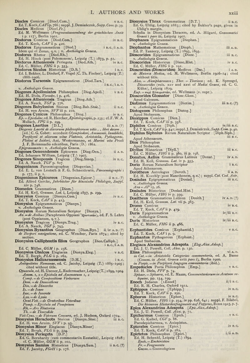 XX111 Diodes Comicus [Diocl.Com.] v b. c. Ed.T. Kock, CAFip. 766; suppl. J. Demiariczuk, £«/>/>. Com. p. 39. Diodes Medicus [Diocl.FV.] Ed. M. Wellmann (Fragmentsammlung der griechischen Arete i p. 117), Berlin 1901. Diodorus Comicus [Diod.Com.] iv b.c. Ed. T. Kock, CAF ii p. 420. Diodorus Epigrammaticus [Diod.] i b. c./i a. d. Idem qui et Zonas, q.v. ; v. Anthologia Graeca. Diodorus Rhetor [Diod.Rh.] Ed. H. Hinck (post Polemonem), Leipzig (T.) 1873, p. 51. Diodorus Atheniensis Periegeta [Diod.Ath.] iv b.c. Ed. C. Miiller, FHG ii p. 353. Diodorus Siculus Historicus [D.S.] i b.c. Ed. I. Bekker, L. Dindorf, F. Vogel (C. Th. Fischer), Leipzig (T.) i888-iqo6. Diodorus Tarsensis Epigrammaticus [Diod.Tars.] i B.C./l A. D. v. Anthologia Graeca. Diogenes Apolloniates Philosophus [Diog.Apoll.] v b.c. Ed. H. Diels, Vorsokr. i p. 416. Diogenes Atheniensis Tragicus [Diog.Ath.] Ed. A. Nauck, TGF p. 776. Diogenes Babylonius Stoicus [Diog.Bab.SYojV.] ii b.c. Ed. H. von Arnim, SFFiii p. 210. Diogenes Cynicus Philosophus [Diog.] iv b. c. Ep. = Epistulae, ed. R. Hercher, Epistolographi, p. 235; cf. F. W. A. Mullach, FPG ii p. 299. Diogenes Laertius [D.L.] iii a.d. (?) Diogenis Laertii de clarorum philosophorum vitis . . libri decern . . [ed.] C. G. Cobet: accedunt Olympiodori, Ammonii, Iamblichi, Porphyrii et aliorum vitae Platonis, Aristotelis, Pythagorae, Plotini et Isidori, Ant. Westermanno, et Marini vita Procli J. F. Boissonadio edentibus, Paris (D.) 1862. Epigrammata : v. Anthologia Graeca. Diogenes Oenoandensis Epicureus [Diog.Oen.] iiA.D. Ed. Iohannes William, Leipzig (T.) 1907. Diogenes Sinopensis Tragicus [Diog.Sinop.] iv b. c. Ed. A. Nauck, TGF p. 807. Diogenianus Paroemiographus [Diogenian.] Ed. E. L. von Leutsch & F. G. Schneidewin, Paroemiographi i p. 177, ii p. 1. Diogenianus Epicureus [Diogenian.Epicur.] ii b.c. (?) Ed. Alfred Gercke, Jahrbucher fiir klassische Philologie, Suppl. xiv p. 748. Diomedes Grammaticus [Diom.] Ed. H. Keil, Gramm. Lat. i, Leipzig 1857, p. 299. Dionysius Comicus [Dionys.Com.] iv b.c. Ed. T. Kock, CAF ii p. 423. Dionysius Epigrammaticus [Dionys.] v. Anthologia Graeca. Dionysius Rerum Naturalium Scriptor [Dionys.] Av.=de Avibus (Paraphrasis Oppiani 'ΐξΐυτικων), ed. F. S. Lehrs (post Oppianum, q.v.). Dionysius Tragicus [Dionys.Trag.] iv b.c. Ed. A. Nauck, TGF p. 793. Dionysius Byzantius Geographus [Dion.Byz.] ii/iv a. d. (?) de Bospori navigatione, ed. C. Wescher, Paris 1874; cited by section. Dionysius Calliphontis filius Geographus [Dion.Calliph.] i B.c./i A.D. Ed. C. Muller, GGM i p. 238. Dionysius Chalcus Elegiacus [Dionys.Eleg.] vb. c. Ed. T. Bergk, PEG ii p. 262. Dionysius Halicarnassensis [D.H.] i b.c. Antiquitaies Romanae, ed. C. Jacoby, Leipzig (T.) 1885-1905 ; cited without title. Opuscula, ed. H. Usener,L. Radermacher,Leipzig(T.) 1899,1904. Amm. 1, 2 — Epistula ad Ammaeum 1, 2 Comp. = de Compositione Verborum Dem. = de Demosthene Din. = de Dinarcho Is. = de Isaeo Isoc. = de Isocrate Lys. — de Lysia Or at. Vett. = de Oratoribus Veteribus Pomp. = Epistula ad Pompeium Rh. = Ars Rhetorica Th. — de Thucydide Vett.Cens. = de Veterum Censura, ed. J. Hudson, Oxford 1704. Dionysius Heracleota Stoicus [Dionys.S/o/c.] iii b.c. Ed. H. von Arnim, SVF i p. 93. Dionysius Minor Elegiacus [Dionys.Minor] Ed. T. Bergk. PLG ii p. 324. Dionysius Periegeta [D.P.] Ed. G. Bernhardy (cum commentariis Eustathii), Leipzig 1828; cf. C. Muller, GGM ii p. 102. Dionysius Samius Historicus [Dionys.Sam.] ii b.c. (?) Ed. F. Jacoby, FGrH i p. 178. Dionysius Thrax Grammaticus [D.T.] ii b.c. Ed. G. Uhlig, Leipzig 1883; cited by Bekker’s page, given in Uhlig’s margin. Scholia in Dionysium Thracem, ed. A. Hilgard, Grammatici Graeci i pars iii, Leipzig 1901. Diophanes Epigrammaticus [Diophan.] v. Anthologia Graeca. Diophantus Mathematicus [Dioph.j iii a.d. Ed. P. Tannery, Leipzig (T.) 1893, 1895. Dioscorides Epigrammaticus [Diosc.] iii b.c. v. Anthologia Graeca. Dioscorides Historicus [Diosc.Hist.] iv b.c. Ed. C. Miiller, FHG ii p. 192. Dioscorides (Dioscurides) Medicus [Dsc.] i a. d. de Materia Medica, ed. M. Wellmann, Berlin 1906-14; cited without title. Alex. = Alexipharmaca ; Ther. = Theriaca ; ed. K. Sprengel, Dioscorides (vols. xxv and xxvi of Medici Graeci, ed. C. G. Kiihn), Leipzig 1829. Eup. = irep\ Ευποριστων, ed. Wellmann (v. supr.). Dioscorides Glossator [Diosc.Gloss.] Apud Galenum. Diotimus Epigrammaticus [Diotim.] iii b.c. (?) v. Anthologia Graeca. Diotogenes Philosophus [Diotog.] Apud Stobaeum. Dioxippus Comicus [Diox.] Ed. T. Kock, CAF iii p. 358. Diphilus Comicus [Diph.] iv/iii b.c. Ed.T.Kock,CAFiip. 541; suppl. J.Demiahczuk,^//».Com. p.40. Diphilus Siphnius Rerum Naturalium Scriptor [Diph.Siph.] Apud Athenaeum. 111 B C‘ Dius Philosophus Apud Stobaeum. Diyllus Historicus I Diyll. I 111 b.c. [Diyil.] Ed. C. Muller, FHG ii p. 360, iii p. 198. Donatus, Aelius Grammaticus Latinus [Donat.] Ed. H. Keil, Gramm. Lat. iv p. 353. Dorio Rerum Naturalium Scriptor Apud Athenaeum. Dorotheus Astrologus [Doroth.] iv A. D. 1 B.C. 11 A. D. Ed. H. Koechly (post Manethonem, q.v.) ; suppl. Cat. Cod. Astr. iv a. d. (?) IV Β. C. iv/iii b.c. iv/iii b.c. v B.C. Dosiadas Epigrammaticus [Dosiad.] 111 b.c. v. Anthologia Graeca. Ara = AP 15. 26. Dosiades Historicus [Dosiad.Hist.] Ed. C. Muller, FHG iv p. 399. Dositheus Grammaticus Latinus [Dosith.] Ed. H. Keil, Gramm. Lat. vii p. 363. Dromo Comicus Ed. T. Kock, CAF ii p. 419. Duris Epigrammaticus v. Anthologia Graeca. Duris Historicus Ed. C. Miiller, FHG ii p. 466. Ecphantides Comicus [Ecphantid.] Ed. T. Kock, CAF i p. 9. Ecphantus Pythagoreus [Ecphant.] Apud Stobaeum. Elegiaca Alexandrina Adespota [Eleg.Alex.Adespi] Ed. J. U. Powell, Coll. Alex. p. 130. Elias Philosophus in Cat. = in A ristotelis Categorias commentaria, ed. . {Comm, in Arist. Graeca xviii pars i), Berlin 1900. in Porph. =in Porphyrii Isagogen comtnentaria (ibid.). Empedocles Poeta Philosophus [Emp.] Ed. H. Diels, PPF p. 74. Sphaer. = Sphaera, ed. E. Maass, Commentanorum in Araturn re¬ liquiae, pp. 154, 199. Enoch Judaeus [1 Enoch\ ϋ/i b.c. Ed. R. H. Charles, Oxford 1912. Ephippus Comicus [Ephipp.] iv b. c. Ed. T. Kock, CAF ii p. 250. Ephorus Historicus [Ephor.] iv b.c. Ed. C. Muller, FHG i p. 234, ivpp. 626, 641; suppl. F. Bilabel, Die kleineren Historikerfragmente auf Papyrus, Bonn 1923, p. 7. Epica Alexandrina Adespota [Epic. A lex, A desp. ] Ed. J. U. Powell, Coll. Alex. p. 71. Epicharmus Comicus [Epich.] Ed. G. Kaibel, CGF p. 88. Pseudepicharmea, v. Axiopistus. Epicrates Comicus [Epicr.] Ed. T. Kock, CAF ii p. 282. Epictetus Philosophus [Epict.] Ed. H. Schenkl, Leipzig (T.) 1894. Ench. = Enchiridion Fr. = Fragmenta Gnom. = Gnomologium VI A. D. Busse v B.C. V B. C. iv B.C. i/ii A. D.