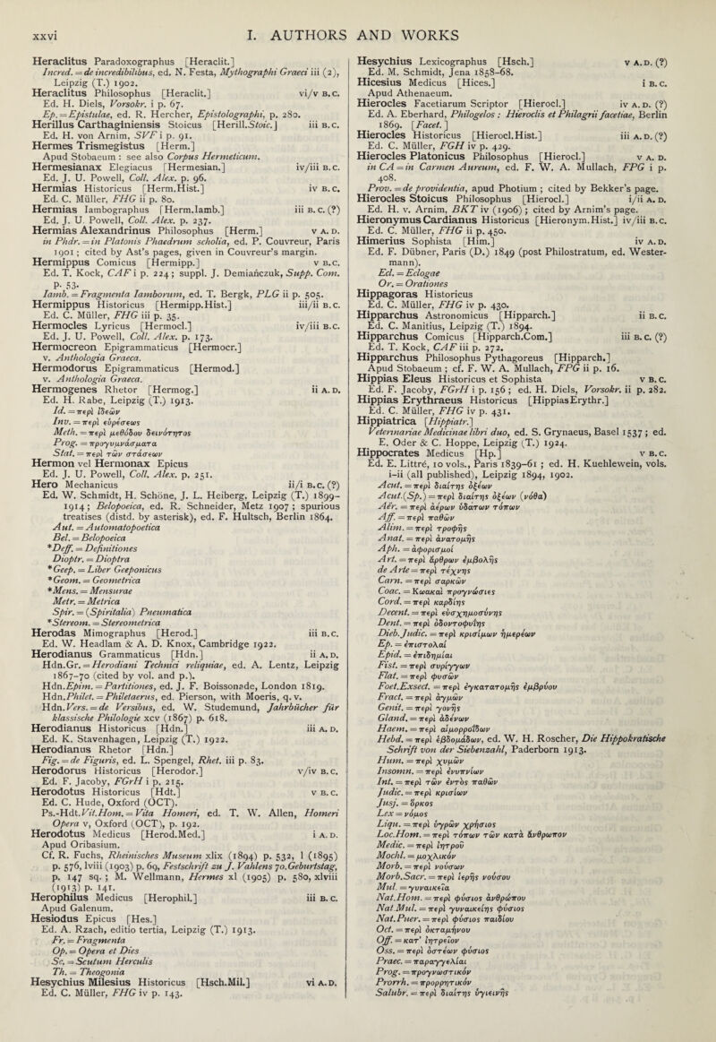 Heraclitus Paradoxographus [Heraclit.] Incred. = de incredibilibus, ed. N. Festa, Mythographi Graeci iii (2), Leipzig (T.) 1902. Heraclitus Philosophus [Heraclit.] vi/v b. c. Ed. H. Diels, Vorsokr. i p. 67. Ep. = Epistulae, ed. R. Hercher, Epistolographi, p. 280. Herillus Carthaginiensis Stoicus [Herill.Sfoi'e.J iii b.c. Ed. H. von Arnim, •SF’/'i p. 91. Hermes Trismegistus [Herm.] Apud Stobaeum : see also Corpus Hermeiicutn. Hermesianax Elegiacus [Hermesian.] iv/iii b.c. Ed. J. U. Powell, Coll. Alex. p. 96. Hermias Historicus [Herm.Hist.] iv b. c. Ed. C. Miiller, FHG ii p. 80. Hermias Iambographus [Herm.lamb.] iii b. c. (?) Ed. J. U. Powell, Coll. Alex. p. 237. Hermias Alexandrinus Philosophus [Herm.] v a. d. in Phdr. = in Platonis Phaedrunt scholia, ed. P. Couvreur, Paris 1901 ; cited by Ast’s pages, given in Couvreur’s margin. Hermippus Comicus [Hermipp.] v b.c. Ed. T. Kock, CAF i p. 224; suppl. J. Demianczuk, Supp. Com. P· 53· Iamb. = Fragment a Iamborum, ed. T. Bergk, PLG ii p. 505. Hermippus Historicus [Hermipp.Hist.] iii/ii b.c. Ed. C. Muller, FHG iii p. 35. Hermocles Lyricus [Hermocl.] iv/iii b.c. Ed. J. U. Powell, Coll. Alex. p. 173. Hermocreon Epigrammaticus [Hermocr.] v. Anthologia Graeca. Hermodorus Epigrammaticus [Hermod.] v. Anthologia Graeca. Hermogenes Rhetor [Hermog.] ii a. d. Ed. H. Rabe, Leipzig (T.) 1913. Id. = περΧ 'ιδεών Inv. = περΧ εύρεσεως Meth.—περΧ μεθόδου δεινότ-ητος Prog. = προγυμνάσματα Stat. = 7ΓερΧ των στάσεων Hermon vel Hermonax Epicus Ed. J. U. Powell, Coll. Alex. p. 251. Hero Mechanicus ii/i B.c. (?) Ed. W. Schmidt, H. Schone, J. L. Heiberg, Leipzig (T.) 1899- 1914; Belopoeica, ed. R. Schneider, Metz 1907; spurious treatises (distd. by asterisk), ed. F. Hultsch, Berlin 1864. Aut. = Automatopoetica Bel. = Belopoeica *Deff. = Definiliones Dioptr. = Dioptra * Geep. = Liber Geeponicus *Geom. = Geometrica *Mens. = Mensurae Metr. = Metrica Spir. = (Spiritalia) Pneumatica *Stereom. = Stereometrica Herodas Mimographus [Herod.] iii b.c. Ed. W. Headlam & A. D. Knox, Cambridge 1922. Herodianus Grammaticus [Hdn.] ii a. d. Hdn.Gr. = Herodiani Technici reliquiae, ed. A. Lentz, Leipzig 1867-70 (cited by vol. and p.). Hdn.Epim. = Partitiones, ed. J. F. Boissonade, London 1819. Hdn.Philet. = Phileiaerus, ed. Pierson, with Moeris, q.v. Hdn. Vers. = de Versibus, ed. W. Studemund, Jahrbiicher fur klassische Philologie xcv (1867) p. 618. Herodianus Historicus [Hdn.] iii a. d. Ed. K. Stavenhagen, Leipzig (T.) 1922. Herodianus Rhetor [Hdn.] Fig. = de Figuris, ed. L. Spengel, Rhet. iii p. 83. Herodorus Historicus [Herodor.] v/ivB. c. Ed. F. Jacoby, FGrH i p. 215. Herodotus Historicus [Hdt.] v b.c. Ed. C. Hude, Oxford (OCT). Ps.-H.dt.Vit.Horn. = Vita Homeri, ed. T. W. Allen, Homeri Opera v, Oxford (OCT), p. 192. Herodotus Medicus [Herod.Med.] ia.d. Apud Oribasium. Cf. R. Fuchs, Rheinisches Museum xlix (1894) p. 532, 1 (1895) p. 576, lviii (1903) p. 69, Festschrift zu J. Vahlens 70. Geburtstag, p. 147 sq. ; M. Wellmann, Hermes xl (1905) p. 580, xlviii (1913) p. 14T· Herophilus Medicus [Herophil.] iii b. c. Apud Galenum. Hesiodus Epicus [Hes.] Ed. A. Rzach, editio tertia, Leipzig (T.) 1913. Fr. = Fragmenta Op. = Opera et Dies Sc. — Scutum Herculis Th. = Theogonia Hesychius Milesius Historicus [Hsch.Mil.] via.d. Ed. C. Muller, FHG iv p. 143. Hesychius Lexicographus [Hsch.] va.d. (?) Ed. M. Schmidt, Jena 1858-68. Hicesius Medicus [Hices.] i b. c. Apud Athenaeum. Hierocles Facetiarum Scriptor [Hierocl.] iv a. d. (?) Ed. A. Eberhard, Philogelos : Hieroclis et Philagrii facetiae, Berlin 1869. [Facet. ] Hierocles Historicus [Hierocl.Hist.] iii a. d. (?) Ed. C. Muller, FGH iv p. 429. Hierocles Platonicus Philosophus [Hierocl.] v a. d. inCA = in Carmen Aureum, ed. F. W. A. Mullach, FPG i p. 408. Prov.=de providentia, apud Photium ; cited by Bekker’s page. Hierocles Stoicus Philosophus [Hierocl.] i/ii a. d. Ed. H. v. Arnim, BKT iv (1906) ; cited by Arnim’s page. HieronymusCardianus Historicus [Hieronym.Hist.] iv/iii b.c. Ed. C. Muller, FHG ii p. 450. Himerius Sophista [Him.] iv a. d. Ed. F. Diibner, Paris (D.) 1849 (post Philostratum, ed. Wester- mann). Eel. = Eclogae Or. = Orationes Hippagoras Historicus Ed. C. Muller, FHG iv p. 430. Hipparchus Astronomicus [Hipparch.] ii b.c. Ed. C. Manitius, Leipzig (T.) 1894. Hipparchus Comicus [Hipparch.Com.] iii b. c. (?) Ed. T. Kock, CAF iii p. 272. Hipparchus Philosophus Pythagoreus [Hipparch.] Apud Stobaeum ; cf. F. W. A. Mullach, FPG ii p. 16. Hippias Eleus Historicus et Sophista v b. c. Ed. F. Jacoby, FGrH i p. 156 ; ed. H. Diels, Vorsokr. ii p. 282. Hippias Erythraeus Historicus [HippiasErythr.] Ed. C. Muller, FHG iv p. 431. Hippiatrica [Hippiatr.] Vetermariae Medicinae libri duo, ed. S. Grynaeus, Basel 1537 ; ed. E. Oder & C. Hoppe, Leipzig (T.) 1924. Hippocrates Medicus [Hp.] v b.c. Ed. E. Littre, 10 vols., Paris 1839-61 ; ed. H. Kuehlewein, vols. i-ii (all published), Leipzig 1894, 1902. Acut. =περΧ διαίτης οξέων Acut.(Sp.) = περΧ διαίτης οξέων (νόθα) Aer. = περί αέρων υδατων τόπων Ajf. = περϊ παθών Alim. = περί τροφής Anal. = περϊ ανατομής Aph. = άφορισμοί A rt. = περ\ άρθρων εμβολής de Arte = περ\ τέχνης Cam. — περί σαρκών Coac. =Κωακαϊ προγνώσιες Cord. = περί καρδίης Decent. — περί εύσχημοσύνης Dent. = περί όδοντοφυΐης Dieb.Judic. =περ\ κρίσιμων η μεριών Ep. = επιστολαί Epid. = επιδημίαι Fist. = περί συρίγγων Flat. = περί φυσών Foet.Exsect. = περί ε-γκατατομης εμβρύου Fract. = περί σιγμών Genit. = περί -γονής Gland. = περί αδένων Haem, —περί αιμορροΐδων Hebd.—περΧ εβδομάδων, ed. W. Η. Roscher, Die Hippokratische Schrift von der Siebenzahl, Paderborn 1913. Hum. = περΧ χυμών Insomn. = περΧ ενυπνίων Int. = περΧ τών εντός παθών Judic. = περΧ κρισίων Jusj. = όρκος Lex = νόμος Liqu. =περΧ υγρών χρησιος Loc.Hom. =περΧ τόπων τών κατά άνθρωπον Medic. — περΧ ί-ητροΰ Moclil. = μοχλικόν Morb. = περΧ νοΰσων Morb.Sacr. = περΧ ιερής νούσου Mul. = γυναικεία Nat.Horn, — περί φύσιος ανθρώπου Nat.Mul. = περΧ γυναικείης φύσιος Nat. Puer. = περΧ φύσιος παιδιού Oct. = περΧ οκταμήνου Off. — κατ’ ΐητρεΐον Oss. = περΧ όστεων φύσιος Praec. = παραγγελίαι Prog. = προγνωστικόν Prorrh. = προρρητικόν Salubr.—περΧ διαίτης υγιεινής