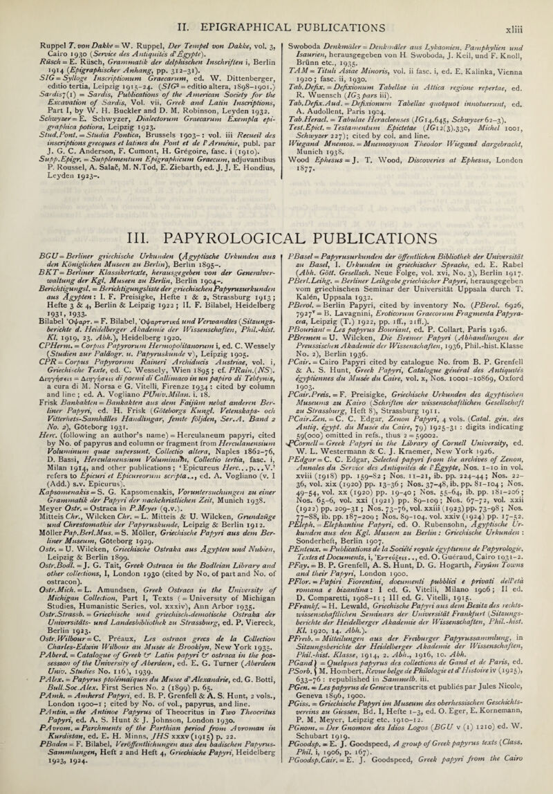 Ruppel T. von Dakke = W. Ruppel, Der Tempel von Dakke, vol. 3, Cairo 1930 (Service lies Antiquites <f Rgypte). Riisch = E. Riisch, Grammatik der delphischen Inschriften i, Berlin 1914 {Epigraphischer Anhang, pp. 312-31). SIG = Sylloge Inscriptionum Graecarum, ed. W. Dittenberger, editio tertia, Leipzig 1915-24. {SIG2 = editio altera, 1898-1901.) Sardis7(1) = Sardis, Publications of the American Society for the Excavation of Sardis, Vol. vii, Greek and Latin Inscriptions, Part I, by W. H. Buckler and D. M. Robinson, Leyden 1932. Schwyzer = E. Schwyzer, Dialectorum Graecarum Exempla epi- graphica potiora, Leipzig 1923. S/ud.Pont.=Studia Pontica, Brussels 1903-: vol. iii Recueil des inscriptionsgrecques et latines du Pont et de VArmenie, publ. par J. G. C. Anderson, F. Cumont, H. Gregoire, fasc. i (1910). Supp.Epigr. = Supplementum Epigraphicum Graecum, adjuvantibus P. Roussel, A. Salad, M. N.Tod, E. Ziebarth, ed. J. J. E. Hondius, Leyden 1923-. Swoboda Denkmdler = Denkmaler aus Lykaonien, Pamphylien und Isaurien, herausgegeben von H. Swoboda, J. Keil, und F. Knoll, Briinn etc., 1935. TAM = Tituli Asiae Minoris, vol. ii fasc. i, ed. E. Kalinka, Vienna 1920 ; fasc. ii, 1930. Tab.Defix. = Defixionum Tabellae in Attica regione repertae, ed. R. Wuensch (IG^pars iii). Tab.Defix.Aud. = Defixionum Tabellae quotquot innotuerunt, ed. A. Audollent, Paris 1904. Tab.Heracl. — Tabulae Heracleenses {IG 14.645, Schwyzer62-3). Test.Epict. — Testamentum Epictetae {IGi 2(3).330, Michel 1001, Schwyzer 227); cited by col. and line. Wiegand Mnemos. = Mnemosynon Theodor Wiegand dargebracht, Munich 1938. Wood Ephesus = J. T. Wood, Discoveries at Ephesus, London 1877. III. PAPYROLOGICAL PUBLICATIONS BGU = Berliner griechische Urkunden (Agyptische Urkunden aus den Koniglichen Museen zu Berlin), Berlin 1895-. BKT= Berliner Klassikertexte, herausgegeben von der Generalver- wallung der Kgl. Museen zu Berlin, Berlin 1904-. Berichtigungsl. = B e rich tigungsliste der griechischen Papyrusurkunden aus Agypten: I. F. Preisigke, Hefte 1 & 2, Strassburg 1913; Hefte 3 & 4, Berlin & Leipzig 1922 ; II. F. Bilabel, Heidelberg .1931,1933- Bilabel Όψαρτ. = F. Bilabel, Όψαρτυτικά und Verwandles {Sitzungs- berichte d. Heidelberger Akademie der Wissenschaften, Phil.-hist. Kl. 1919, 23. Abh.), Heidelberg 1920. CPHerm. = Corpus Papyrorum Hermopolitanorum i, ed. C. Wessely (Studien zur Palaogr. u. Papyruskunde v), Leipzig 1905. CPR = Corpus Papyrorum Raineri Archiducis Austriae, vol. i, Griechische Texte, ed. C. Wessely, Wien 1895 ; cf. PRain.(NS). Acpyriacis = Αιηγησιι* dipoemi di Callimaco in un papiro di Tebtynis, a cura di M. Norsa e G. Vitelli, Firenze 1934 : cited by column and line ; ed. A. Vogliano PUniv.Milan, i. 18. Frisk Bankakten = Bankakten aus dem FaijUm nebst anderen Ber¬ liner Papyri, ed. H. Frisk (Goteborgs Kungl. Vetenskaps- ocli Vitterheis-Samhalles Handluigar, femte foljden, Ser.A. Band 2 No. 2), Gdteborg 193 r. Here, (following an author’s name) = Herculaneum papyri, cited by No. of papyrus and column or fragment from Herculanensium Voluminum quae supersunt. Co/lectio altera, Naples 1862-76, D. Bassi, Herculanensium Volumimifn, Collectio tertia, fasc. i, Milan 1914, and other publications; ‘ Epicureus Here... p. ..V.’ refers to Epicuri et Epicureoruni scripta,.,, cd. A. Vogliano (v. I (Add.) s.v. Epicurus). Kapsomenakis = S. G. Kapsomenakis, Voruntersuchungen zu einer Grammatik der Papyri der uachchristlichen Zeit, Munich 1938. Meyer Ostr. = Ostraca in P.Meyet (q.v.). Mitteis Chr., Wilcken Chr. = L. Mitteis & U. Wilcken, Grundzuge und Chrestomathie der Papyruskunde, Leipzig & Berlin 1912. t![6\\erPap.Berl.Mus. = S. Moller, Griechische Papyri aus dem Ber¬ liner Museum, Gfiteborg 1929. Ostr. = U. Wilcken, Griechische Ostraka aus Agypten und Nubien, Leipzig & Berlin 1899. Ostr.Bodl. = J. G. Tait, Greek Ostraca in the Bodleian Library and other collections, I, London 1930 (cited by No. of part and No. of ostracon). Ostr.Mich. — L. Amundsen, Greek Ostraca in the University of Michigan Collection, Part 1, Texts ( = University of Michigan Studies, Humanistic Series, vol. xxxiv), Ann Arbor 1935. Ostr.Strassb. = Griechische und griechisch-demotische Ostraka der Universitats- und Landesbibliothek zu Strassburg, ed. P. Viereck, Berlin 1923. Ostr.Wilbour = C. Preaux, Les ostraca grecs de la Collection Charles-Edwin Wilbour au Musee de Brooklyn, New York 1935. PAberd. = Catalogue of Greek if Latin papyri if ostraca in the pos¬ session of the University of Aberdeen, ed. E. G. Turner (.Aberdeen Univ. Studies No. 116), 1939. PAlex. = Papyrus ptolemaiques du Musee d' Alexandrie, ed. G. Botti, Bull.Soc.Alex. First Series No. 2 (1899) p. 65. PAmh. = Amherst Papyri, ed. B. P. Grenfell & A. S. Hunt, 2 vols., London 1900-1 ; cited by No. of vol., papyrus, and line. PA ntin. = the Antinoe Papyrus of Theocritus in Two Theocritus Papyri, ed. A. S. Hunt & J. Johnson, London 1930. PAvrom. — Parchments of the Parthian period from Avroman in Kurdistan, ed. E. H. Minns, JHS XXXVC915) p. 22. PBaden- F. Bilabel, Veroffentlichungen aus den badischen Papyrus- Sammlungen, Heft 2 and Heft 4, Griechische Papyri, Heidelberg 1923, 1924. PBasel = Papyrusurkunden der offentlichen Bibliothek der Universitat zu Basel, I. Urkunden in griechischer Sprache, ed. E. Rabel {Abh. Gott. Gesellsch. Neue Folge, vol. xvi, No. 3), Berlin 1917. PBerl.Leihg. = Berliner Leihgabegriechischer Papyri, herausgegeben vom griechischen Seminar der Universitat Uppsala durch T. Kalen, Uppsala 1932. PBerol. = Berlin Papyri, cited by inventory No. {PBerol. 6926, 792 7T=B. Lavagnini, Eroticorum Graecorum Fragmenta Papyra- cea, Leipzig (T.) 1922, pp. iff., 21 ff.). PBouriant = Les papyrus Bouriant, ed. P. Collart, Paris 1926. PBremen = U. Wilcken, Die Bremer Papyri {Abhandlungen der Preussischen Akademie der Wissenschaften, 1936, Phil.-hist. Klasse No. 2), Berlin 1936. PCair. = Cairo Papyri cited by catalogue No. from B. P. Grenfell & A. S. Hunt, Greek Papyri, Catalogue general des Antiquites egyptiennes du Musee du Caire, vol. x, Nos. 10001-10869, Oxford I9?3’ PCair.Preis. = F. Preisigke, Griechische Urkunden des agyptischen Museums zu Kairo {Schriften der wissenschaftlichen Gesellschaft zu Strassburg, Heft 8), Strassburg 1911. PCair.Zen. = C. C. Edgar, Zenon Papyri, 4 vols. {Catal. gen. des Antiq. egypt. du Musee du Caire, 79) 1925-31 : digits indicating 59(000) omitted in refs., thus 2 = 59002. Cornell = Greek Papyri in the Library of Cornell University, ed. W. L. Westermann & C. J. Kraemer, New York 1926. PEdgar = C. C. Edgar, Selected papyri from the archives of Zenon, Annales du Service des Antiquites de Ppgypte, Nos. 1-10 in vol. xviii (1918) pp. 159-S2 ; Nos. 11-21, ib. pp. 224-44; Nos. 22- 36, vol. xix (1920) pp. 13-36 ; Nos. 37-48,16. pp. 81-104; ^os- 49-54, vol. xx (1920) pp. 19-40; Nos. 55-64, ib. pp. 181-206; Nos. 65-6, vol. xxi (1921) pp. 89-109; Nos. 67-72, vol. xxii (1922) pp. 209-31; Nos. 73-76, vol. xxiii (1923) pp. 73-98 ; Nos. 77-88, ib. pp. 187-200 ; Nos. 89-104. vol. xxiv (1924) pp. 17-52. PElcph. - Elephantine Papyri, ed. O. Rubensohn, Agyptische Ur¬ kunden aus den Kgl. Museen zu Berlin : Griechische Urkunden : Sonderheft, Berlin 1907. PEnteux. — Publications de la Societe royale egyptienne de Papyrologie. Textes et Documents, i, Έΐ'Τίύξευ.., ed. O. Gueraud, Cairo 1931-2. PFay. = B. P. Grenfell, A. S. Hunt, D. G. Hogarth, Fayiim Towns and their Papyri, London 1900. PFlor. = Papiri Fiorentini, docunienti pubblici e privati dell'eta romana e bizantina: I ed. G. Vitelli, Milano 1906; II ed. D. Comparetti, 1908-11 ; III ed. G. Vitelli, 1915. PFrankf. = H. Lewald, Griechische Papyri aus dem Besitz des rechts- wissenschaftlichen Seminars der Universitat Frankfurt {.Sitzungs- berichte der Heidelberger Akademie der Wissenschaften, Phil.-hist. Kl. 1920, 14. Abh.). PFreib. — Mitteilungen aus der Freiburger Papyrussammlung, in Sitzungsberichte der Heidelberger Akademie der Wissenschaften, Phil.-hist. Klasse, 1914, 2. Abh., 1916, 10. Abh. PGand) = Quelques papyrus des collections de Gand et de Paris, ed. PSorb. J M. Hombert, Revue beige de Philologie et d'Histone iv (1925), 633-76 : republished in Sammelb. iii. PGen. = Les papyrus de Geneve transcrits et publies par Jules Nicole, Geneva 1896, 1900. PGiss. = Griechische Papyri im Museum des oberhessischen Geschichts- vereins zu Giessen, Bd. I, Hefte 1-3, ed. O. Eger, E. Kornemann, P. M. Meyer, Leipzig etc. 1910-12. PGnom. — Der Gnomon des ldios Logos {BGU v (l) 1210) ed. W. Schubart 1919. PGoodsp. = E. J. Goodspeed, A group of Greek papyrus texts {Class. Phil, i, T906, p. 167). PGoodsp.Cair. = E. J. Goodspeed, Greek papyri from the Cairo