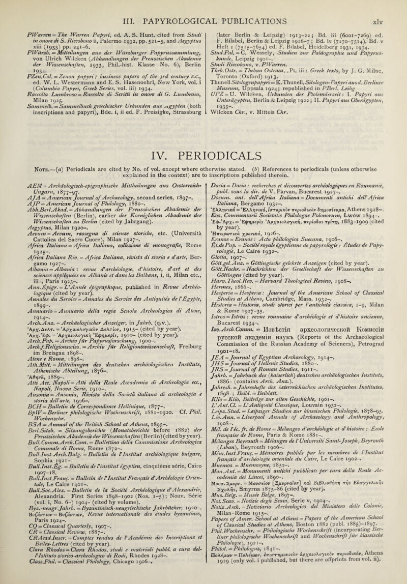 PWarren = The Warren Papyri, ed. A. S. Hunt, cited from Studi in onore diS. Riccobono ii, Palermo 1932, pp. 521-5, and Aegyptus xiii (1933) pp. 241-6. PWiirzb. = Mitteilungen aus der Wiirzburger Papyrussammlung, von Ulrich Wilcken (Abhandlungen der Preussischen Akademie der Wissenschafien, 1933, Phil.-hist. Klasse No. 6), Berlin I934· PZen.Col. = Zenon papyri: business papers of the pd century B.C., ed. W. L. Westermann and E. S. Hasenoehrl, New York, vol. i (Columbia Papyri, Greek Series, vol. iii) 1934. Raccolta Lumbroso = Raccolta di Scritti in onore di G. Lunibroso, Milan 1925. Sammelb. = Sammelbuch griechischer JJrkunden aus st gyp ten (both inscriptions and papyri), Bde. i, ii ed. F. Preisigke, Strassburg (later Berlin & Leipzig) 1913-22 ; Bd. iii (6001-7269) ed. F. Bilabel, Berlin & Leipzig 1926-7 ; Bd. iv (7270-7514), Bd, v Heft 1 (7515—7654) ed. F. Bilabel, Heidelberg 1931, 1934. Stud.Pal. — C. Wessely, Studien zur Palaographie und Papyrus- kunde, Leipzig 1901-. Studi Riccobono, v. PWarren. Theb.Ostr. = Theban Ostraca..Pt. iii: Greek texts, by J. G. Milne, Toronto (Oxford) 1913. Thunell Sitologenpapyri— K.Thunell, Sitologen- Papyri aus d. Berliner Museum, Uppsala 1924; republished in PBcrl. Leihg. UPZ = U. Wilcken, Urkunden der Plolemderzeit: I. Papyri aus Unteragypten, Berlin & Leipzig 1922 ; II. Papyri aus Oberagypten, 1935-. Wilcken Chr., v. Mitteis Chr. IV. PERIODICALS Note.—(a) Periodicals are cited by No. of vol. except where otherwise stated. (6) References to periodicals (unless otherwise explained in the context) are to inscriptions published therein. A EM = Archdologisch-epigraphisclie Mittheilungen aus Oesterreich- Ungaru, 1877-97. AJA = American Journal of Archaeology, second series, 1897-. AJP= American Journal of Philology, 1880-. Abh.Beil.Akad. = Abhandlungen der Preussischen Akademie der Wissenschafien (Berlin), earlier der Koeniglichen Akademie der Wissenschafien zu Berlin (cited by Jahrgang). Aegyptus, Milan 1920—. Aevum = Aevum, rassegna di scienze storiche, etc. (Universita Cattolica del Sacro Cuore), Milan 1927-. Africa Italiana = Africa Italiana, collezione di monografie, Rome I925- Africa Italiana Riv. — Africa Italiana, rivista di storia e d'arte, Ber¬ gamo 192 7-. Albania = Albania : revue d archeologie, d'histoire, dart et des sciences appliquees en Albanie et dans les Balkans, i, ii, Milan etc., iii-, Paris 1925-. Ann.Epigr. = L'Annee epigraphtque, published in Revue Archeo- logique (cited by year). Annales du Service — Annates du Service des Aniiquiies de ΓEgyp!e, 1899-. Annuario — Annuario della regia Scuola Archeologica di Atene, Γ914-. Arch.Anz. = Archdologischer Anzeiger, in Jahrb. (q.v.). Άρχ.Αελτ. = Αρχαιολογικοί/ Αελτίον, 1915— (cited by year). 'Αρχ.Έφ. = Άρχαιολοχικ 1) Έφημερίς, 1910— (cited by year). A rch.Pap. = Arcliiv fiir Papyrusforschung, 1900-. Archf.Religionswiss.= Archiv fiir Religionswissenschafl, Freiburg im Breisgau 1898-. Atene e Roma, 1898-. Ath.Mitt. = Mitteilungen des deutschen archaologischen Institute, Athenische Abteilung, 1876—. Άθηνα, 1889-. Atti Acc. Napoli = Atti della Reale Accademia di Archeologia ecc., Napoli, Nuova Sene, 1910-. Ausonia = Ausonia, Rivista della Societa italiana di archeologia e storia dell'arte, 1906—. BCH = Bulletin de Correspondence Hellenique, 1877-. BpW= Berliner philologische Wochenschrift, 1SS1-1920. Cf. Phil. Wochenschr. BSA = Annual of the British School at Athens, 1895-. Berl.Sitzb. = Sitzungsberichte (Monatsberichte before 1882) der Preussischen Akademie der Wissenschafien (Berlin) (cited by year). Bull.Comm.Arch.Com. = Bullettino della Commissione Archeologica Comunale di Roma, Rome 1872-. Bull.Inst.Arch.Bulg. = Bulletin de ΓInstitut archeologique bulgare, Sophia 1921-. Bull.Inst.fig. = Bulletin del'institut egyptien, cinquietne serie, Cairo 1907-18. Bull.Inst.Franf. = Bulletin de ΓInstitut Francais cP Archeologie Orien¬ tate, Le Caire 1901-. Bull.Soc.Alex. — Bulletin de la Societe Archeologique cPAlexandrie, Alexandria. First Series 1898-1902 (Nos. 1-5); Nouv. Serie (vol. i, No. 6-) 1904- (cited by volume). Byz.-neugr,Jahrb. = Byzantinisch-neugriechische Jahrbiicher, 1920-. Βυζάντιον = Βυζάντιον, Revue Internationale des etudes byzantines, Paris 1924-. CO = Classical Quarterly, 1907-. CR = Classical Review, 1887-. CRAcad.Inscr. = Comptes rendus de VAcademie des Inscriptions et Belles-Lettres (cited by year). Clara Rhodes = Clara Rhodes, studi e materials pubbl. a cura del- Vlstituto storico-archeologico di Rodi, Rhodes 1928-. Class.Phil. = Classical Philology, Chicago 1906-. Dacia = Dacia : recherches et decouvertes archeologiques en Roumanie, publ. sous la dir. de V. Parvan, Bucarest T927-. Docum. ant. delVAfrica Italiana — Documents antichi dell'Africa Italiana, Bergamo 1932-. Έλλη νικά = 'Έ.ΑΑηνικ&,Ιστορικήν nepioSiKbr 5rιμοσ’κνμα, Athens 1928—. Eos, Commentarii Societatis Philologae Polonorum, Lwow 1894-. ’Εφ.'Αρχ. = 'ΕφημΐρΙί Άρχαίολογικτ), nepioSos τρίτη, 1883-1909 (cited by year). Ήτταρωτικα χρονικά, 1926-. Eranos = Eranos: Acta philologica Suecana, 1906-. fiit.de Pap. = Societe royale egyptienne de papyrologie : fitudes de Papy- rologie, Le Caire 1932-. Glotia, 1907-. Gott.gel.Anz, = Gottingische gelehrie Anzeigen (cited by year). Gott.Nachr. — Nachrichten der Gesellschaft der Wissenschafien zu Gottingen (cited by year). Harv. Theol. Rev. — Harvard Theological Review, 1908-. Hermes, 1866-. Hesperia = Hesperia : Journal of the American School of Classical Studies at Athens, Cambridge, Mass. 1932-. Historian Historia, studi stonci per I'antichita classica, 1-9, Milan & Rome 1927-35. Istros = Istros : revue roumaine d'archeologie et d'histoire ancienne, Bucarest 1934-. Izv.Arch.Comm. - Μ3βΤοτϊη apxeoJioruqecKOH Komkccih pyCCKOtt aKaneMlH HayKI. (Reports of the Archaeological Commission of the Russian Academy of Sciences), Petrograd 1901-18. JEA = Journal of Egyptian Archaeology, 1914-. JHS = Journal of Hellenic Studies, 1880-. JRS = Journal of Roman Studies, 1911-. Jahrb. = Jahrbuch des (kaiserlich) deutschen archaologischen Instituts, 1886- (contains Arch. Anz.). Jahresh. = Jahreshefie des osterreichischen archaologischen Institutes, 18 9 8 -; Beibl.= Beib la tt. Klio = Klio, Beitrdge zur alten Geschichte, 1901-. L'Ant.Cl. = L'Antiquite Classique, Louvain 1932-. Leipz.Stud. = Leipziger Studien zur klassischen Philologie, 1878-95. Liv.Ann.—Liverpool Annals of Archaeology and Anthropology, 1908-. Mel. de Pec. fr. de Rome = Melanges d'archeologie et d'histoire: ficole franfaise de Rome, Paris & Rome 1881-. Melanges Beyrouth = Melanges de Γ Universite Saint-Joseph, Beyrouth (.Liban), Beyrouth 1906-. Mem.Inst.Franf. = Memoires publics par les membres de l'Institut franfais d'archeologie orientate du Caire, Le Caire 1902-. Mnemos. = Mnemosyne, 1852-. Mon.Ant. = Monumenti antichi pubblicati per cura della Raale Ac¬ cademia dei Lincei, 1890-. Μονσ.Χμνρν. = Movcreiov [2μυρναΙον] καί βιβλιοθήκη τη$ Evayye\iKrjs Σχολής, Smyrna 1875-86 (cited by year). Mus.Belg. — Musee Beige, 1897-. Not.Scav. — Notizie degli Scavi, Serie v, 1904-. Notiz.Aich. = Notiziario Archeologico del Ministero dclle Colonie, Milan-Rome 1915-. Papers of Amer. School at Athens = Papers of the American School of Classical Studies at Athens, Boston 1882 (publ. 1885)-! 897. Phil. Wochenschr. = Philologische Wochenschrift (incorporating Ber¬ liner philologische Wochenschrift and Wochenschrift fur klassische Philologie), 19 21 -. Philol. — Philologus, 1841-. Πολέμων = Πολέμων, επιστημονικήν αρχαιολογικήν περιοδικόν, Athens 1929 (only vol. i published, but there are offprints from vol. ii).