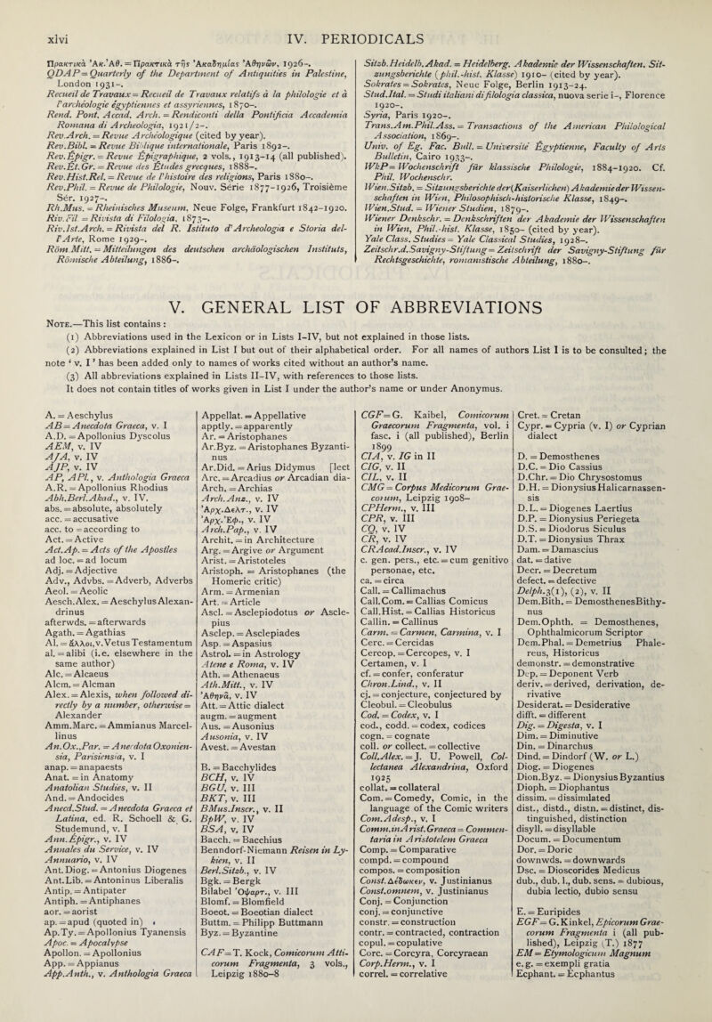 Πρακτικά ‘Ακ.’ΑΘ. = Πρακτικά της ’Ακαδημίας ’Αθηνών, 1926-. QDAΡ = Quarterly of the Department of Antiquities in Palestine, London 1931—. Recueil de Travaux = Recueil de Travaux relatifs ά la philologie eta P archeologie egyptiennes et assyriennes, 1870-. Rend. Pont. Accad. Arch. = Rendiconti della Pontificia Accademia Romana di Archeologia, 1921/2-. Rev.Arch. —Revue Archeologique (cited by year). Rev.Bibl. — Revue Bihlique Internationale, Paris 1892-. Rev. Epigr. = Revue Epigraphique, 2 vols., 1913-14 (all published). Rev.Et. Gr. = Revue des Etudes grecques, 1S88-. Rev.Hist.Rel. = Revue de Vhistoire des religions, Paris 1880-. Rev.Phil. = Revue de Philologie, Nouv. Serie 1877-1926, Troisieme Ser. 1927-. Rh.Mus. = Rheinisches Museum, Neue Folge, Frankfurt 1842-1920. Riv.Fil = Rivista di Filologia, 1873-. Riv. 1st.Arch. = Rivista del R. Istitulo d'Archeologia e Sloria del- PArte, Rome 1929-. Rom Mitt. — Mitteilungen des deutschen archdologischen Instituts, Romische Abteilung, 1886-. Sitsb.Heidelb.Akad. = Ileidciberg. Akademie der Wissenschaften. Sit- zungsberichte (phil. -hist. Klasse) 1910- (cited by year). Sokrates = Sokratcs, Neue Folge, Berlin 1913-24. Stud.Ital. — St udi italiani di filologia classica, nuova serie i-, Florence 1920-. Syria, Paris 1920-. Trans.Am.Phil.Ass. — Transactions of the American Philological Association, 1869-. Univ. of Eg. Fac. Bull. — Universite Egyptienne, Faculty of Arts Bulletin, Cairo 1933-. WkP— Wochenschrift fiir klassische Philologie, 1884-1920. Cf. Phil. Wochenschr. IVien.Sitzb. = Sitzungsberich/e der(Kaiserlichen) Akademie der Wissen¬ schaften in Wien, Philosophisch-hislorische Klasse, 1849-. Wien.Stud. — Wiener Studien, 1879-. Wiener Denkschr. = Denkschriften der Akademie der Wissenschaften in Wien, Phil.-hist. Klasse, 1850- (cited by year). Yale Class. Studies = Yale Classical Studies, 1928-. Zeitschr.d.Savtgny-Stiftung — Zeitschrift der Savigny-Stiftung fiir Rechtsgeschichte, romamstische Abteilung, 1880-. V. GENERAL LIST OF ABBREVIATIONS Note.—This list contains : (1) Abbreviations used in the Lexicon or in Lists I-IV, but not explained in those lists. (2) Abbreviations explained in List I but out of their alphabetical order. For all names of authors List I is to be consulted; the note ‘ v. I ’ has been added only to names of works cited without an author’s name. (3) All abbreviations explained in Lists II-IV, with references to those lists. It does not contain titles of works given in List I under the author’s name or under Anonymus. A. = Aeschylus AB = Anecdota Graeca, v. I A.D. = Apollonius Dyscolus A EM, v. IV A/A, v. IV AJP, v. IV AP, API., v. Anthologia Graeca A.R. = Apollonius Rhodius Abh.Berl.Akad., v. IV. abs. = absolute, absolutely acc. = accusative acc. to = according to Act. = Active Act. Ap.— Acts of the Apostles ad loc. = ad locum Adj. = Adjective Adv., Advbs. = Adverb, Adverbs Aeol. = Aeolic Aesch. Alex. = Aeschylus Alexan- drinus afterwds. = afterwards Agath. = Agathias Al. = άλλοι, v.Vetus Testamentum al. = alibi (i.e. elsewhere in the same author) Ale. = Alcaeus Alcm. = Aleman Alex. = Alexis, when followed di¬ rectly by a number, otherwise = Alexander Amm.Marc. = Ammianus Marcel- linus An. Ox.,Par. = Anecdota Oxonien- sia, Parisiensia, v. I anap. = anapaests Anat. = in Anatomy Anatolian Studies, v. II And. = Andocides A need.Stud. = Anecdota Graeca et Latina, ed. R. Schoell & G. Studemund, v. I Ann. Epigr., v. IV Annales du Service, v. IV Annuario, v. IV Ant. Diog. = Antonius Diogenes Ant.Lib. = Antoninus Liberalis Antip. = Antipater Antiph. = Antiphanes aor. =aorist ap. =apud (quoted in) · Ap.Ty. = Apollonius Tyanensis Apoc. = Apocalypse Apollon. = Apollonius App. = Appianus App.Anth., v. Anthologia Graeca Appellat. = Appellative apptly. = apparently Ar. = Aristophanes Ar.Byz. = Aristophanes Byzanti- nus Ar.Did. = Arius Didymus [lect Arc. = Arcadius or Arcadian dia- Arch. = Archias Arch.Am., v. IV Άρχ.Δΐλτ., v. IV Άρχ.’Έ,φ., v. IV Arch.Pap., v. IV Archit. = in Architecture Arg. = Argive or Argument Arist. = Aristoteles Aristoph. = Aristophanes (the Homeric critic) Arm. = Armenian Art. --- Article Ascl. = Asclepiodotus or Ascle- pius Asclep. = Asclepiades Asp. = Aspasius Astrol. =in Astrology A tene e Roma, v. IV Ath. = Athenaeus Ath.Mitt., v. IV Άθηνά, v. IV Att. = Attic dialect augm. = augment Aus. = Ausonius Ausonia, v. IV Avest. = Avestan B. = Bacchylides BCH, v. IV BGU, v. Ill BKT, v. Ill BMus.Inscr., v. II BpW, v. IV BSA, v. IV Bacch. =Bacchius Benndorf-Niemann Reisen in Ly- kien, v. II Berl.Sitzb., v. IV Bgk. = Bergk Bilabel ’Οφαρτ., v. Ill Blomf. = Blomfield Boeot. = Boeotian dialect Buttm. =. Philipp Buttmann Byz. = Byzantine CAF= T. Kock, Comicorum Atti- corum Fragmenta, 3 vols., Leipzig 1880—8 CGF— G. Kaibel, Comicorum Graecorum Fragmenta, vol. i fasc. i (all published), Berlin 1899 CIA, v. IG in II CIG, v. II CIL, v. II CMG = Corpus Medicorum Grae- cotum, Leipzig 1908- CPHerm., v. Ill CPR, v. Ill CQ, v. IV CR, v. IV CRAcad.lnscr., v. IV c. gen. pers., etc. = cum genitivo personae, etc. ca. = circa Call. = Callimachus Call.Com. = Callias Comicus Call.Hist. = Callias Historicus Callin. = Callinus Carm. = Carmen, Carmina, v. I Cere. =Cercidas Cercop. = Cercopes, v. I Certamen, v. I cf. = confer, conferatur Chron.Lind., v. II cj. = conjecture, conjectured by Gleobul. = Cleobulus Cod. — Codex, v. I cod., eodd. = codex, codices cogn. = cognate coll, or collect. = collective Coll.Alex. = J. U. Powell, Col¬ lectanea Alexandrina, Oxford 1925 collat. = collateral Com. = Comedy, Comic, in the language of the Comic writers Com.Adesp., v. I Comm.inA rist. Graeca = Commen- taria in A ristotelem Graeca Comp. - Comparative compd. = compound compos. = composition Const.Δίδωκεν, v. Justinianus Const.omnem, v. Justinianus Conj. = Conjunction conj. = conjunctive constr. = construction contr. = contracted, contraction copul. = copulative Core. = Coreyra, Corcyraean Corp.Herm., v. I correl. = correlative Cret. = Cretan Cypr. = Cypria (v. I) or Cyprian dialect D. = Demosthenes D.C. = Dio Cassius D.Chr. = Dio Chrysostomus D.H. = Dionysius Halicarnassen- sis D.L. = Diogenes Laertius D.P. = Dionysius Periegeta D.S. = Diodorus Siculus D. T. = Dionysius Thrax Dam. = Damascius dat. = dative Deer. = Decretum defect. = defective Delph.3(1), (2), v. II Dem.Bith. = DemosthenesBithy- nus Dem.Ophth. = Demosthenes, Ophthalmicorum Scriptor Dem.Phal. = Demetrius Phale- reus, Historicus demonstr. = demonstrative Dcp. = Deponent Verb deriv. = derived, derivation, de¬ rivative Desiderat. = Desiderative difft. = different Dig. — Dtgesta, v. I Dim. = Diminutive Din. = Dinarchus Dind. = Dindorf (W. or L.) Diog. = Diogenes Dion.Byz. = Dionysius Byzantius Dioph. =Diophantus dissim. =dissimilated dist., distd., distn. = distinct, dis¬ tinguished, distinction disyll. = disyllable Docum. = Documentum Dor. = Doric downwds. = downwards Dsc. = Dioscorides Medicus dub., dub. 1., dub. sens. = dubious, dubia lectio, dubio sensu E. = Euripides EGF= G. Kinkel, Epicorum Grae¬ corum Fragmenta i (all pub¬ lished), Leipzig (T.) 1877 EM = Etymologicuni Magnum e. g. = exempli gratia Ecphant. = Ecphantus