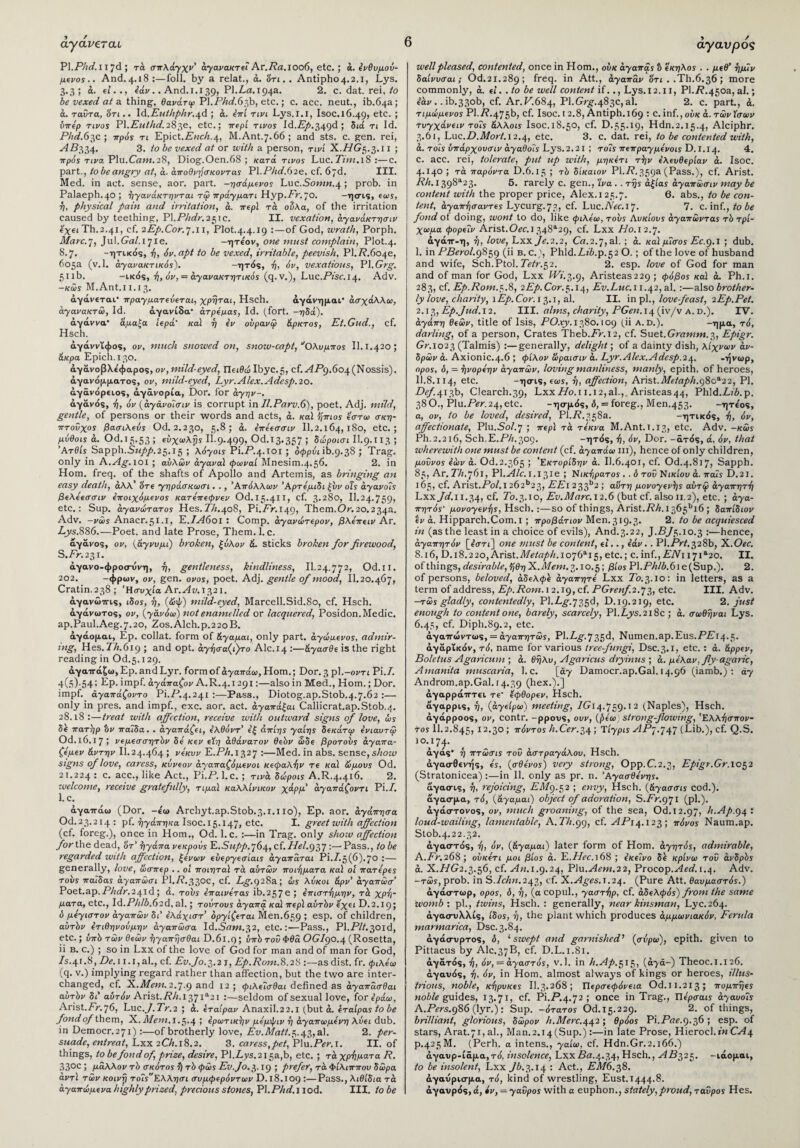 άγάνεταυ Pl.Phd.Hjd ; τά σπλάγχν' αγανακτεί Ar.Ra.ioo6, etc. ; ά. ενθυμού- μειως.. And.4.18:—foil, by a relat., ά. 'ότι.. Antipho4.2.1, Lys. 3.3; o. si.., iav.. And.1.139, PI.La. 194a. 2. c. dat. rei, to be vexed at & thing, θανάτφ PL.PAif.63b, etc.; c. acc. neat., ib.04a; ά. ταυ τα, 'ότι.. Id.Euthphr.^d ; ά. επί τινι Lys.l.i, Isoc.l6.49> e^c· 5 birep τίνος Pl.Euthd.283ε, etc.; irepi tivos Id.Ly.349d ; διά τι Id. Phd.63c; irp0s τι Epict.Ench.4, M.Ant.7.66; and sts. c. gen. rei, AB334. 3. to be vexed at or with a person, τινί X.//G5.3.11 ; πρός τινα Plu.Cam.28, Diog.Oen.68 ; κατά tivos Luc.P2w.18:—c. part., to be angry at, ά. άποθνήσκοντας Pl.PAif.62e, cf. 07d. III. Med. in act. sense, aor. part. -ησάμενος Luc.Sown.4 ; prob. in Palaeph.40; ήγανάκτηνται τώ πράγματι Hyp.Fr. 70. -ησις, eo>s, ή, physical pain and irritation, a. irepi τά ούλα, of the irritation caused by teething, PI.Phdr.251c. II. vexation, αγανάκτησή exeiTh.2.41, cf. 2Ep.Cor.7.11, PIot.4.4.19 :—of God, wrath, Porph. Marc.], ]u\.Gal.ijie. -ητέον, one must complain, Plot.4. 8.7. -ητικός, ή, 6v,apt to be vexed, irritable, peevish. PI.P.604ε, 605a (v.l. άγανακτικός). -ητός, ή, όν, vexatious, PI.Grg. 511b. -ικός, ή, όν, = άγανακτητίκός (q. v.), Luc.Pise. 14. Adv. -κώς M.Ant.11.13. άγάνεται* πραγματεύεται, χρήται, Hsch. άγάνημαι· άσχάλλω, αγανακτώ, Id. άγανίδα* άτρεμας, Id. (fort. -ηδά). άγάννα* άμαξα iep0‘ καί ή εν ούρανψ άρκτος, Et.Gud., cf. Hsch. άγάννΐφος, ον, much snowed on, snow-capt, ‘Όλυμπος II. 1.420; άκρα Epich.130. άγάνοβλε'φαρος, ον, mild-eyed, Πειθώ Ibyc.5, cf..<4P9.6o4(Nossis). άγανόμματος, ον, mild-eyed, Lyr.Alex.Adesp.20. άγάνόρειος, άγάνορία, Dor. for άγην-, άγάνάς, ή, όν (αγάνοΊσιν is corrupt in Il.Parv.6), poet. Adj. mild, gentle, of persons or their words and acts, ά. καί ήπιος έστω σκη¬ πτούχος βασιλεύς Od. 2.230, 5.8; ά. επεεσσιν II.2.164, ι8ο, etc.; μύθοις ά. Od.15.53; εΰχωλτ?* ΙΙ.9.499· Od.13*357 > δώροισι ΙΙ.9· 113 5 Άτθίς Sapph.Sziyy.25.15 ; λόγοις Ρϊ.Ρ·4·ΐοι; όφρόι ib.9.38 ; Trag. only in A.Ag. 101 ; αυλών άγαναϊ φωναί Mnesim.4.56. 2. in Horn. freq. of the shafts of Apollo and Artemis, as bringing an easy death, άλλ’ είτε γηράσκωσι. ., Απόλλων Άρτεμιδι ξυν οΐς άγανοίς βελεεσσιν εποιχόμενος κατεπεφνεν Od.i5.4t1> c^· 3·28θ, II.24.759> etc.: Sup. άγανώτατος Hes. PA.408, Pi.Pr.149> Them. Or. 20.234a. Adv. -νώς Anacr.51.1, E.IA601 : Comp. άγανώτερον, βλεπειν Ar. Ljys.886.—Poet, and late Prose, Them.l. c. αγάνος, ον, (άγνυμι) broken, ξύλον ά. sticks broken for firewood, S.Pv.231. αγανο-φροετυνη, η, gentleness, kindliness, II.24.772, Od.11. 202. -φρων, ον, gen. ovos, poet. Adj. gentle of mood, II. 20.467, Cratin.238 ; 'Ησυχία Ar.Av.10,21. άγανώπις, iSos, η, (ώψ) mild-eyed, Marcell.Sid.80, cf. Hsch. αγάνωτος, ον, (γάνδω) not enamelled or lacquered, Posidon. Medic. ap.Paul.Aeg. 7.20, Zos.Alch.p.2 20 B. αγάομαι, Ep. collat. form of άγαμοι, only part, άγώμενος, admir¬ ing, Hes.PA.619 ; and opt. άγήσα(ι)το Alc.14 :—άγασθε is the right reading in Od.5.129. άγαπάζω, Ep. and Lyr. form of αγαπάω, Horn.; Dor. 3 ρΐ.-οντι Pi./. 4(5)-54; Ep. impf. άγάπαζον A.R.4.1291:—also in Mod., Horn.; Dor. impf. άγαπάζοντο Pi.P.4.241 :—Pass., Diotog.ap.Stob.4.7.62 :— only in pres, and impf., exc. aor. act. άγαπάξαι Callicrat.ap.Stob.q. 28.18:—treat with affection, receive with outward signs of love, ως δε πατήρ bv παΐδα. . άγαπάζει, ελθόντ’ εξ άπίης γαίης δεκάτψ ενιαυτφ Od.l6.i7; νεμεσσητόν δε κεν εϊη αθάνατον θεόν ώδε βροτους άγαπα- ζεμεν άντην II.24.464 > νεκυν Ε.ΡΑ.1327 :—Med. in abs. sense, show signs of love, caress, κύνεον άγαπαζόμενοι κεφαλήν τε καί ώμους Od. 21.224 : c. acc., like Act., Pi.P. l.c. ; τινά δώροις A.R.4.416. 2. <welcome, receive gratefully, τιμαί καλλίνικον χάρμ' αγαπάζοντι Pi./. 1. c. αγαπάω (Dor. -ε'ω Archyt.ap.Stob.3.1.1 ίο), Ep. aor. αγάπησα Od.23.214: pf. ηγάπη/ία Isoc.15.147> e*-c· ί· greet with affection (cf. foreg.), once in Horn., Od. l.c. :—in Trag. only show affection for the dead, δτ’ ηγάπα νεκρούς E.Szzyy.764, cf. /P/.937 :—Pass., to be regarded with affection, ξένων εύεργεσίαις άγαπαται Pi./.5(6).7o :— generally, love, ώσπερ .. oi ποιηταϊ τά αυτών ποιήματα καϊ oi πατερες τουϊ παΐδας άγαπώσι PI.P.33OC, cf. Lg.928a; ώς λύκοι άρν’ άγαπώσ Poet.ap.PAifr.241d ; ά. τους επαινετας ib.257 e J επιστήμην, τά χρή¬ ματα, etc., ld.Phlb.62d, al.; τούτους αγαπά καί περί αυτόν εχει D. 2.19; δ μεγιστον αγαπών δι' ελάχιστ’ οργίζεται Men.659 5 esP· of children, αυτόν ετιθηνούμην άγαπώσα Id.Sam.32, etc.:—Pass., Pl.Pff.301d, etc.; ύπό τών θεών ήγαπήσθαι D.6i.q; ΰπδ τοΰ Φθα OG/90.4 (Rosetta, ii β. c.) ; so in Lxx of the love of God for man and of man for God, /S.41.S, De. 11.1, al., cf. Ev.Jo. 3.2 j, Ep.Rom.8.28 :—as dist. fr. φιλεω (q. v.) implying regard rather than affection, but the two are inter¬ changed, cf. X.Mem. 2.7.9 anc* 12 > φιλεΐσθαι defined as άγαπάσθαι αυτόν δι' αυτόν Arist. PA. I37ia2i :—seldom of sexual love, ίοτόράω, Arist.Fr. 76, Luc.y. Pv.2 ; ά. εταίραν Anaxil.22.1 (but ά. ίταίρας to be fond of them, X.Mem. 1.5.4 ! ερωτικήν με'μψι v ή άγαπωμεν η λύα dub. in Democr.271) :—of brotherly love, Ev.Matt.r,.43,al. 2. per- suade, entreat, Lxx 2CA.18.2. 3. caress,pet, Plu.Per. 1. II. of things, to be fond of, prize, desire, Pl.Pys.2i5a,b, etc. ; τά χρήματα R. 33oc 5 μάλλον τό σκότος ή τό φώς Ev.Jo. ι,. 19 ; prefer, τά Φίλιππου δώρα αντί τών κοινή τοΐςΕλλησι συμφερόντων D. 18.109 :—Pass., λιθιδια τά άγαπώμενα highly prized, precious stones, PI. PA if. I iod. III. to be 6 άγανρός well pleased, contented, once in Horn., ούκ αγαπάς b εκηλος . . μεθ’ ήμΊν δαίνυσαι; Od.21.289; freq. in Att., αγαπάν ‘ότι . .Th.6.36; more commonly, ά. εί. .to be well content if.., Lys.12.11, PI.P.450a, al.; εάν .. ib.33ob, cf. Ar.P.684, Pl.Gr£.483C,al. 2. c. part., ά. τιμώμενος PI./7.475b, cf. Isoc. 12.8, Antiph.169 : C.inf.,ούκ ά. τώνϊσων τυγχάνειν τοίς άλλοις Isoc.l8.50, cf. D.55.19, Hdn.2.15.4, Alciphr. 3.61, Luc.P.fl/orf.12.4, etc. 3. c. dat. rei, to be contented with, ά. τοϊς υπάρχουσιν άγαθοΐς Lys. 2.21 ; το?ς πεπραγμενοις Ό.ι.τ^. 4. C. acc. rei, tolerate, put up with, μηκέτι τήν ελευθερίαν a. Isoc. 4.140; τά παρόντα D.6.15 ; τό δίκαιον Pl.P.359a (Pass.), cf. Arist. PA.i398a23. 5. rarely c. gen., Ίνα . . τής αξίας άγαπώσιν may be content with the proper price, Alex. 125.7. 6. abs., to be con¬ tent, άγαπήσαντες Lycurg. 73, cf. Luc. Arc. 17. 7. c. inf., to be fond ot doing, wont to do, like φιλεω, τους Λυκίους αγαπώντας τό τρί¬ χωμα φορεΐν Arist.Oic.i348tt29, cf. Lxx Ho. 12.7. άγάπ-η, ή, love, Lxx/i.2.2, Cn.2.7,al.; ά. καϊ μίσος Ec.g.i ; dub. I. in PBerol.9859 (ii b. c.), Phld.Lib.p.52 O. ; of the love of husband and wife, Sch.Ptol. Tetr.%2. 2. esp. love of God for man and of man for God, Lxx Wi.3.9, Aristeas229 ; φόβος καϊ ά. Ph.i. 283, cf. Ep.Rom.5.8, 2Ep. Cor.5.14, Ev.Luc. 11.42, al. :—also brother¬ ly love, charity, \Ep. Cor. 13.1, al. II. in pi., love-feast, 2Ep.Pet. 2.13, Ep.Jud.12. III. alms, charity, PGen.14 (iv/v a. d.). IV. αγάπη θεών, title of Isis, PO.ry.1380.109 (ii a.d.). -ημ»> τό, darling, of a person, Crates Theb.Pv.12, cf. Suet.Gramm.3, Epigr. Gr. 1023 (Talmis) :—generally, delight; of a dainty dish, λίχνων av- δρών a. Axionic.4.6 ; φίλον ΐίραισιν a. Lyr. Alex.Adesp.2t\. -ήνωρ, ορος, δ, = ήνορεην αγαπών, loving manliness, manly, epith. of heroes, II. 8.114, etc. -ησις, εως, ή, affection, Arist.Μ(ίαρΙι.()8οΛ22, PI. Def.413b, Clearch.39, Lxx//o.n.i2,al., Aristeas44, Phld.PfA.p. 38Ο., Plu.Pi?v.24,etc. -ησμάς, δ, = foreg., Men.453. -ητε'ος, а, ov, to be loved, desired, PI.P.358a. -ητικάς, ή, όν, affectionate, Plu.So/7 ; περί τά τέκνα M.Ant.i.i3> etc. Adv. -κώς Ph.2.2i6, Sch.E.PA.309. -ητός, ή, όν, Dor. -άτάς, ά, όν, that wherewith one must be content (cf. αγαπάω hi), hence of only children, μοΰνος Ιών ά. Od.2.365 ; 'Εκτορίδην a. II.6.401, cf. Od.4.817, Sapph. 85, Ar. PA. 761, PL Ale. 1.131ε ; Νικήρατος . . δ του Νι κίου ά. παΐς D.2J. 165, cf. Arist,Po/l262b23, EEl 233b2 >' αυτή μονογενής αύτψ αγαπητή Lxx Jd.i 1.34, cf· Ρ0.3.10, Py.fl/nvr. 12.6 (but cf. also 11.2), etc.; αγα¬ πητός· μονογενής, Hsch.;—so of things, Arist.PA.i365bi6 ; δαπίδιον εν a. Hipparch.Com.i ; προβάτων Men. 319.3. 2. to be acquiesced in (as the least in a choice of evils), And.3.22, J.P/5.10.3 :—hence, αγαπητόν [ε’στί] one must be content, el.., εάν. . Pl.PvZ.328b, X.Oec. 8.16, D. 18.220, Arist.Metaph.ioff3·!*,, etc.; c.inf.,PAi 17ia20. II. of things, desirable, ήθη X.Mem. 3.10.5; βίος Pl.PA/A.6ie(Sup.). 2. of persons, beloved, αδελφέ αγαπητέ Lxx P0.3.10: in letters, as a term of address, Ep.Rom. 12.19, cf. PGrenf. 2.73, etc. III. Adv. -tώς gladly, contentedly, Pi.Lg.q^d, D.19.219, etc. 2. just enough to content one, barely, scarcely, PI.Lys. 218c ; ά. σωθήναι Lys. б. 45, cf. Diph.89.2, etc. άγαπώντως, = άγαπητώς, PLLg.'j ο,ζ,ά, Numen.ap.Eus.PPl4.5. άγάρΐκόν, τό, name for various tree-fungi, Dsc.3.1, etc. : ά. άρρεν, Boletus Agaricum ; ά. θήλυ, Agaricus dryinus ; ά. μελαν, fly-agaric, Amanita muscaria, l.c. [άγ Damocr.ap.Gal. 14.96 (iamb.): άγ Androm.ap.Gal. 14.39 (hex.).] άγαρράπτει τε' εφθορεν, Hsch. άγαρρις, ή, (άγείρω) meeting, /Ο14.759·12 (Naples), Hsch. άγάρροος, ov, contr. -ρρονς, ουν, (βεω; strong-flowing, 'Ελλήσπον¬ τος 11.2.845, 12.30; πόντος h.Cer.iw Τίγρις APj.’jtf (Lib.), cf. Q.S. 10·,17?· αγάς* ή πτώσις του αστραγάλου, Hsch. άγασθενής, ες, (σθένος) very strong, Opp.C.2.3, Epigr.Gr. 1052 (Stratonicea) :—in 11. only as pr. n. Άγασθενης. άγασ-ις, ή, rejoicing, ΡΛ/9.52 ; envy, Hsch. {άγασσις cod.), άγασμα, τό, (άγαμαι) object of adoration, S.Pv.971 (pi.), άγάστονος, ov, much groaning, of the sea, Od.12.97, h.Ap.g^ i loud-wailing, lamentable, A. PA.99, cf. AP14.123 ; πόνος Naum.ap. Stob.4.22.32. άγαστάς, ή, όν, (άγαμαι) later form of Horn, άγητός, admirable, A.Pv.268; ούκετι μοι βίος ά. L.Hec.\68 ; εκείνο δέ κρίνω του άνδρός ά. X.HG2.3.56, cf. An. 1.9-24, Plu.Aem.22, Procop.Aed. 1.4. Adv. -τώς, prob. in S.Ichn.243, cf. X.Ages. 1.24. (Pure Att. θαυμαστός.) άγάστωρ, ορος, δ, ή, (α copul., γαστήρ, cf. αδελφός) from the same womb·, pi., twins, Hsch. : generally, near kinsman, Lyc.264. άγασ-υλλίς, ίδος, ή, the plant which produces άμμωνιακόν, Ferula marmarica, Dsc.3.84. άγάετνρτος, δ, ‘ swept and garnished’ (σύρω), epith. given to Pittacus by AIC.37B, cf. D.L.1.81. άγάτός, ή, όν, = αγαστός, v.l. in h.Ap.^it,, (αγά-) Theoc. 1.126. άγαυάς, ή, όν, in Horn, almost always of kings or heroes, illus¬ trious, noble, κήρυκες II.3.268; Περσεφόνεια Od.11.213; πομπήες noble guides, 13.71, cf. Pi.P.4.72 ; once in Trag., Πέρσαΐϊ άγαυοίς A.Pers.g86 (lyr.) : Sup. -ότατος Od.15.229. 2. of things, brilliant, glorious, δώρον h.Merc.442; θρόος Pi.Prtr.9.36; esp. of stars, Arat.7i,al., Man.2.i4(Sup.):—in late Prose, Hierocl.in CA4 p.425 M. (Perh. a intens., γαίω, cf. Hdn.Gr.2.166.) άγανρ-ίαμα,τά, insolence, LxxPa.4.34, Hsch., VIP325. -ιάομαι, to be insolent, Lxx Jb.3.14 : Act., EM6.38. άγαυρισμα, τό, kind of wrestling, Eust. 1444.8. άγαυράς,ά, iv, —γαύρος with a euphon., stately,proud, ταύρος Hes.