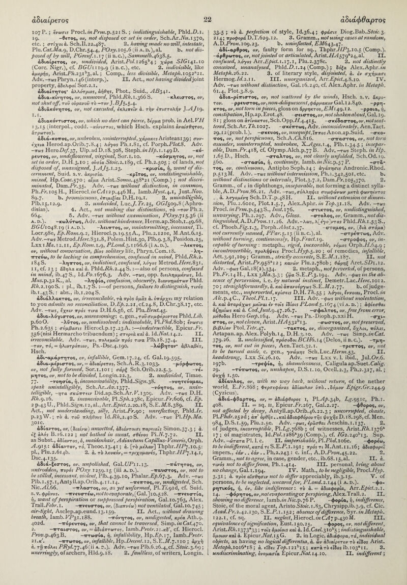 107 Ρ· > 'όνωσis Procl. in Prm.p.?, 21 S. ; indistinguishable, Phld.P. 1. 19. -θετός, ον, «ο/ disposed or sci *« order, Sch.Ar.iVi/. 1370, etc. ; στίχοι a. Sch.II.22.487. 2. having made no will, intestate, Plu.Cat.Ma.q, D.Chr.54.4, POxy.105.6 (ii A.D.),al. b. not dis¬ posed of by will, PGrenf. 1.17 (ii b. c.), Sammelb.4638.5. αδιαίρετος, ον, undivided, Arist.PoZ. I26gb4; χώρα SIG141. ro (Core. Nigr.), cf. DGlh 119.9 (i b.c.), etc. 2. indivisible, like άμερής, Arist.P/i.23ib3,al.; Comp., less divisible, Metaph.1032*21. Adv.-TcosPhryn.r46(interp.). II. Act., not having divided joint property, αδελφοί Sor.2.i. άδιαίτητος· άλλότριος, άήθης, Phot., Suid., ^4^341. άδια-κίνητος, ον, unmoved, Phld.P/z.1.366 S. -κλειστός, ον, not shut off, του ουρανοΰ τδ —τον J.5/5*5·4· άδιάκάνητος, ον, not executed, εκλιπεΐν α. την επιστολήν J.AJig. Ι.Χ. άδιακόντιστος, ον, which no dart can pierce, δέρμα prob. in Ael. VH 1 3.15 (interpol., codd. -κόνιστος, which Hsch. explains αναίσθητος, άτρωτος). άδιά-κοπος, ον, unbroken, uninterrupted, χάρακες Aristeas139 > συν¬ εχεία Herod.ap.Orib.7.S.4; λόχος Ph.i.Si, cf. Porph.P/oi.8. Adv. -πως HsroDefsJ, Uip. ad D.18.308, Steph. «Μ Α/>. 1.149 D. -κό- ρευτος, ον, undeflowered, virginal, Sor.i.io. —κόσμητος, ον, not set in order, D.H.3.10 ; ουσία Stoic.2.189, cf. Ph.2.505 ; of lands, not disposed of, unassigned, J.A f3.1.23. -κρισία, ή, want of dis¬ cernment, Suid. s.v. ακρισία. -κρϊτος, ον, undistinguishable, mixed, Hp.C0ac.57o; αίμα Arist.Sow/z.458a21 (Comp.) ; not discri¬ minated, Dam.Pr.35. Adv. —τως without distinction, in common, Ph.Pr.105H., Hierocl.zmCP12 p.446M., Iamb.ilfysi.4.1, just.Aoy. 89.7. b. promiscuous, επιμιξίαι D.H. 19.1. 2. unintelligible, Plb.15.12.9. 3. undecided, Luc,J.Tr. 2 5, OG/509.8 (Aphro- disias). 4. Act., not making due distinctions, τ'ύ -tov Ph.2. 664. 5. Adv. —τως without examination, POxy.’jl5.36 (ii A.D.). -κωλυτως, Adv. without hindrance, Herm.ap.Stob.1.49.68, PGi/l 04S. 19 (i a.d.). -Χειτττος, ον, unintermitting, incessant, Ti. Locr.gSe, Ep.Pom.Q).2, Hierocl.p.19.55 A., Plu.2.i2ie, M.Ant.6.15. Adv.-Tcos Metrod.i/crc.S3i,8, P0lem.Hist.30, Plb.9.3.8, Posidon.25, Lxx 1 Ma. 12.11, Ep.Rom. 1.9, PLond. 3.1 166.6 (i a. d.). —λεκτος, ον, without conversation, βίος solitary Yiic, Phryn.Com. 18. -λη- τττεύω, to be lacking in comprehension, confused in mind, Phld.P/1.2. 184 S. -λητττος, ον, indistinct, confused, λόγος Metrod.Herc.831. 11, cf. 13 ; άδηλα καϊ a. Phld.i?/z. 2.44 S.:—also of persons, confused in mind, ib.47S., Id.Po. 1676.3. Adv. -τως, opp. διειλημμενως, Id. Mus.p.32 K., al. —ληψία, confusion, obscurity, διανοημάτων Phld. AA.2.190S. : pi., ib. 1.7 S. :—of persons, failure to distinguish, τινός ib.i.43S.: abs., ib.i.204S. αδιάλλακτος, ον, irreconcilable, τά πρδς ύμάς ά. υπάρχει my relation to you admits no reconciliation, P).Ep.2.2l,cf.24.8, D.Chr.38.17, etc. Adv. -τως, εχειν πρός τι να D.H.6.56, cf. Plu.ArMi.45· άδια-λόγιστος, ον, unreasoning·, c. gen., του συμφέροντος Phld .Lib. ρ.όοΟ. -λιτός, ον, undissolved: indissoluble, Pl.Phd.8ob; ενωσις Ph.2.635 ! σύμβασις Hierocl.ρ.17.23 Α. :—indestructible, Epicur.Pr. 356 (nisi Hermarcho tribuendum) ; στερεά ical a. Id.Nat. 14.2. II. irreconcilable. Adv. -τως, πόλεμεΐν πρός τινα Plb.i8.37-4· III. -τον, τό, = ήλιοτρόπιον, Ps.-Dsc.4.190. -λώβητον άβλαβες, Hsch. άδι-αμάρτητος, ον, infallible. Gem. 17.24, cf. Gal. 19.595· άδια-με'ριστος, ον, = αδιαίρετος, Sch.A.R.3.1033· -μόρφωτος, ον, not fully formed, Sor.1.101; σαρξ Sch.Orib.22.5.3. -νέ- μητος, ον, not to be divided, Longin.22.3. 2. undivided, Timae. 77· -νοησία, ή, inconceivability, Phld.Sign.38. -γοητεύομαι, speak unintelligibly, Sch.Ar.Av. 1377. —νόητος, ον, unin¬ telligible, -ητα σκώπτειν Did.ap.Sch.Ar. V. 1309. Adv. -τως D.H. Ph.9.16. 2. inconceivable, El.Sph.238c, Epicur.Pr.606, cf. Ep. 2 P.43U., Phld.Sign. 12,al., Arr.Epict.2.20.18, S.E.Z1/.8.389. II. Act., not understanding, silly, Arist.Pr.90; unreflecting, Phld./r. P.23W.; τδ ά. too πλήθους Id.Ph.2.40S. Adv. -τως P\.Hp.Ma. 30 !c·, άδίαντος, ον, (διαίνω) unwetted, άδιάντοισι παρειαΐς Simon.37·3 5 “■ εξ άλός Β.ι6.Ι22 ; not bathed in sweat, σθένος Pi.A.7.72. II. as Subst., άδίαντος, 6, maidenhair, Adiantum Capillus- Veneris, Orph. A. 915: άδίαντον, τό, Theoc. 13.41 ; ά. [τδ μελαν] Thphr.HP'j.io.^: pi., Plu.2.614b. 2. ά. τδ λευκόν, = τριχομανες,ΤΙιρ6.Γ.ΗΡγ.ΐ4.ι, Dsc.4.135· άδιά-ξεστος, ον, unpolished, Gal. UP 11.13. -πατητός, ον, untrodden, πυρός POxy 1259.15 (iii A. D.). -παυστος, ον, not to be stilled, incessant, violent, Plb.4.39.10, Y>ha\a.r.Ep.6'] .3. Adv. -τως Plb.1.57.1, AntyU.ap.Orib.4.11.14. -πεπτος,ον, undigested, Sch. Nic.Al.66. -πλαστός, ov, as yet unformed, Pl.7y.91d, cf. Suid. s. v. φρΰνος. -πνευστε'ω,Moiioci/a/>oraic, [Gal.]io.f,28. —πνευστία, ή, want of perspiration or suppressed perspiration, Gal.10.763, Alex. Trail.Febr.i. -πνευστός, ον, (διαπνεω) not ventilated, Gal.i0.745 ; air-tight, Asclep.ap.eund. 13.159. II. Act., without drawing breath, Iamb. PP31.188. -πόνητος, ον, undigested, κρεα Ath.9. 402d. -πόρευτος, ον, that cannot be traversed, Simp, in Cai.470. 2. —πταιστος, ον, — άδιάπτωτος, Iamb.Protr.2ι.κδ', cf. Hierocl. Prow.p.463 B. -τττωσία, ή, infallibility, Hp.Pi.17, Iamb.Protr. 21.κ. -τττωτος, ον, infallible, Hp.Decent.12, S.E./1/.7.T 10 ; άρχή ά. τη πόλει PPyl.pj.46(11 a. r.). Adv. -τως Plb.6.26.4,cf. Stoic.3.69; unerringly, of archers, Hld.9.18. 2. faultless, of writers, Longin. 33.5 ; τδ ά. perfection of style, Id.36.4; φράσις Diog.Bab.Stoic. 3. 214; προφορά D.T.629.12. 3. Gramm., not using cases at random, A.D.Prow. 109.23. b. uninflected, pyl/643.47. άδί-αρθρος, ον, faulty form for sq., Thphr.//P3.io.5 (Comp.), -αρθρωτός, ον, not jointed or articulated, Arist./P4579a24, al. II. confused, λόγος Αχτ.Epict. 1.17.1, Plu.2.378c. 2. not distinctly conceived, unanalysed, Phld.P. 1.24 (Comp.) ; δόξα Alex.Aphr.iw Metaph.26.22. 3. of literary style, disjointed, ά. εν σχήμασι Hermog./if.2.ii. III. unorganised, Arr.Epict.4.8.10. IV. Adv. -tois without distinction, Gal. 16.240, cf. Alex.Aphr. in Metaph. 61.4, Plot.3.8.9. άδια-ρίτηστος, ον, not scattered by the winds, Hsch. s.v. άκρα¬ τον. -ρρευστο%, ov ,non-deliquescent ,φάρμακον Gal. 12.840. -ρρη- κτος, ον, not tom in pieces, gloss on άρρηκτος, EM 149.12. -ρροια, ή, constipation, Hp.ap.Er0t.4S. - σειστός, ον,not shaken about, Gal. 19. 81; gloss on άτίνα/cTos, Sch.ΟΡΡ.//.4.415. -σκεδαστος,ov.notscat- 1 tered, Sch.Ar. ΡΛ.Ι027. -σκε'πτως, Adv. inconsiderately, Aen.Tact. 29.12 (prob. 1.). -σκεύος, ον, unequipt,'ίππος Anon.ap.Suid. -σκο¬ πός, ον, not perspicuous, Sch.A.C/t.816. -στταστ o%, ον, not torn asunder, uninterrupted, unbroken, X.Ages. 1.4, Plb.1.34.5; insepar¬ able, Dam.Pr.418, cf. Olymp.Alch.p.77 B. Adv. —τως Steph. in Hp. 1.65 D., Hsch. -σταλτος, ον, not clearly unfolded, Sch.Od. iq. 560. -στασία, ή, continuity, Iamb.iw Afc.p.57 Ρ. -στά- τος, ον, continuous, Antipho Soph.24 ; άγάπησις Andronic.Rhod. Ρ.513Μ. Adv. -τως without intermission, Ph.i .342,501, etc. b. without distinctions or intervals, Plot.3.7.2, Dam.Pr. 105,370. 2. Gramm., of 1 in diphthongs, inseparable, not forming a distinct sylla¬ ble, A.D.Pron.86.21. Adv. -τως, σύλληφις συμφώνων μετά φωνήεντος . . ά. λεγομενη Sch. D.T.p.48 Η. II. without extension or dimen¬ sion, Plu.2.601c, Plot.1.5.7, Alex.Aphr. in Top.31.18. Adv. —τως Procl. mPrm.p.543 S., /Msi.176. -στικτός, ον, undistinguished, unvarying, Ph.2.297. Adv., Gloss. -στολος, ον, Gramm., not dis¬ tinguished, A.D .Pron. 11.26. Adv.-λως, λ\Ργο\ντας Phld.PP1.53S., cf. Phoeb.Pzjg.1.3, Porph.P 6si.2.37· -στομος, ον, (διά στόμα) not currently named, PPar. 5.15 (ii b. c.), al. -στρε'τττως, Adv. without turning, continuously, Hp.Praci.19. -στροφος, ον, in¬ capable of turning: metaph., rigid, inexorable, νόμος Orph.//.64.9 ; incontrovertible, προλήψεις Procl.Hyp.^.2o ; of remedies, infallible, Aet.3.91,109 ; Gramm., strictly accurate, S.E.il/.i. 187. II. not distorted, Arist.Pr.958ai2 ; κανών Plu.2.780b; θώρηξ Aret.SPi.i2. Adv. -φως Gal.i8(2)>334. 2. metaph., not perverted, of persons, Ph.Pr. 14 H., Lxx 321/a.3.3 ; ζφα S.E.P.3.194. Adv. -φως in the ab¬ sence of perversion, i. e. by natural instinct, Demetr.Lac. Here. 1012. 70; straightforwardly,ά.καΙάπανούργωςδ.Ε.Μ.2.yj. b. of judge¬ ments, etc., unperverted, κρίσεις D.H. Th.55 ; λόγοι, εννοιαι, Procl. in Ale.P.4C., Theol.Pl. 1.17. III. Adv. -φως without molestation, ά. καί άταράχως μεΐναι εν τοΐς 'ιδίοις PLond.c,. 1674 (ν* Α· D·) » άφίεσθαι άζημίως καί ά. Cod.Just.g. 47.26.7· —σφαλτος, ον, free from error, μέθοδοι Hero Geep. 164. Adv. -τως Ps.-Dioph.p.xxi Η. ■_σΧι* στος, ον, not cloven, Arist.TPf 532bi3> -σωστός, ον, not preserved, βιβλίον Ptol. Pcir.47. -τακτός, ον, disorganized, όχλοι, πόλις, Artapan.ap. Alex. Polyh.14, D.H.3.10. Adv. -τως Simp.inCat. 379.26. 2. unclassified, πρόσοδοι BCH6.14 (Delos, ii b. c.). -τμη¬ τός, ον, not cut in pieces, Aen.Tact.32.!. -τρετττος, ον, not to be turned aside, c. gen., γνώμης Sch.Luc.Herm.53. II. headstrong, Lxx 5i.26.io. Adv. -τως Lxx v. 1. ibid., Jul.Or.6. 197b. —τρεψία, ή, shamelessness, Caligula ap.Suet. Calig. 29. -τυττωτος, ον, unshapen, D.S.1.10, Ocell.2.3, Ph.2.317, al. ; Ψυχή Γ·5°· άδίαυλος, ον, with no way back, without return, of the nether world, E.Pr.868 ; Φερσεφόνσ,ς άδίαυλον ϋπδ..δόμον Epigr.Gr.244-9 (Cyzicus). άδιά-φθαρτός, ον, = άδιάφθορος I, Pl.Ap.34b, Lg.95ic, Ph.I. 408. II. = sq. 11, Epicur.Pr.267, Gal.2.27. -φθορος, ον, not affected by decay, Antyll.ap.Orib.46.22.3 ; uncorrupted, chaste, Pl.Phdr.232d ; απ' ορθής..καϊ άδιαφθόρου τής ψυχής D. 18.298, cf. Men. 984, D.S.ι.59, Plu.2.5c. Adv. -ρως, εράσθαι Aeschin.i. 137. 2. of judges, incorruptible, Pl.P^-.768b ; of witnesses, Arist.P/z.137611 17; of magistrates, Id.PoZ.i286a39 (Comp.), cf. 1G2.2\cP\3. Sup. Adv. -ώτατα PI. 1. c. II. imperishable, P\.Phd.io6e. -φορε'ω, to be indifferent, κατά τι S.E.P. 1.191; πρός τι M. Ant. 11.16; άδιαφορεΐ impers., εάν .. εάν .. Ph.2.243 : c. inf., A.D.ProM.45.22. 2. Gramm., not toagree, in case, gender, etc., ib.68.15,al. II. ά. τινός not to differ from, Ph.i.414. III. personal, bring about no change, Gal. 1.194. IV. Math., to be negligible, Procl .Hyp. 3.31; ά. πρδς αίσθησiv not to differ appreciably, ib. 3.15. V. of persons, to be neglected, uncaredfor, PLoud.2.144 (i a. d.). -φο- ρητικός, ή, όν, like indifference·, τδ ά. = άδιαφορία, Arr.Epict.2.1. 14· -φόρητος, ον,not evaporatingor perspiring, Alex.Trall.2. II. showing no difference, I amb.bz Nic.p. 76 Ρ. -φορία, ή, indifference, Stoic, of the moral agent, Aristo5iozc.i.83,Chrysipp.ib.3.9, cf. Cic. Acad.Pr.2.42.130, S.E.P.1.152; absence of difference, Syr. in Metaph. 122.1, cf. sq. II. neglect, Hierocl.inCA7ρ·430M. III. equivalence of signification, Eust.150.25. -φορος, ον, not different, Arist.P/z.i373*33; τοΐς όμοίοις καϊ ά. Id.Cap.3iob5 ; indistinguishable, όμοιον καϊ ά. Epicur.Aai.15 G. 2. in Logic, άδιάφορα, τά, individual objects, as having no logical differentia, ά. ών άδιαίρετον τδ είδος Arist. Metaph. ioi6ai8; ά. εϊδει Top.121^13 ; κατά τδ εϊδοί ib. io3an. 3. undiscrimtnaiing, ονομασία Epicur.Aai.1410. II. indifferent·,