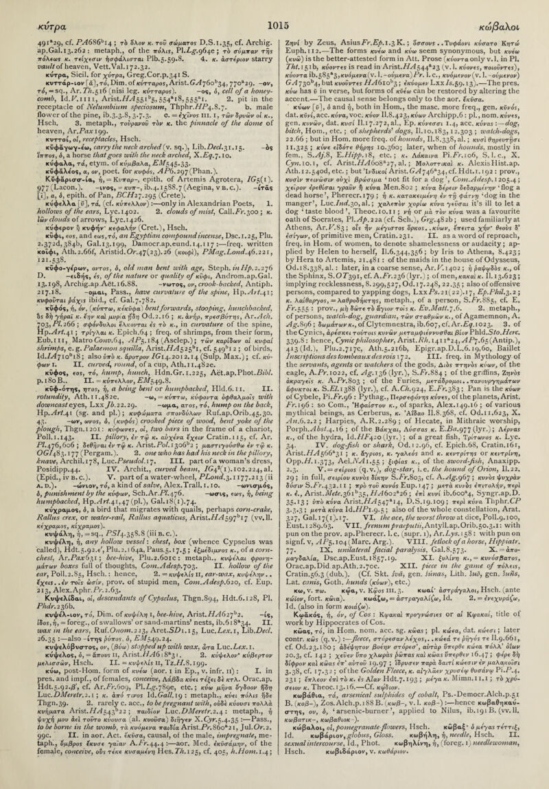 κντρα 49ι&29> c^· FA686bi4 ; rb 'όλον κ. τού σώματος D.S.i.35> cf. Archig. ap.Gal.13.262 : metaph., of the πόλίϊ, Pl.Z-_g-.964e ; rb σόμπαν της πόλεως κ. τείχεσιν ήσφάλισται Plb.5.59·®* 4- κ· άστεριον starry vault of heaven, Vett.Val.i 72.32. κύτρα, Sicil. for χύτρα, Greg.Cor.p.341 S. κυττάρ-ιον [a], τό, Dim. of κύτταρος, Arist.G^76ob34, 77oa2 9· -ov, t6, = sq., Ar. 77z.5i6 (nisi leg. κύτταρος). -os, ό, cell of a honey¬ comb, Id.F.im, Arist.Z/^i55ib5, 554&ι8,555λι. 2. pit in the receptacle of Nelumbium specie sum, Thphr.ZZPf.S.7. b. male flower of the pine, ib.3.3.8, 3.7.3. C. = έχίιws hi. 1, των δρυών οί κ., Hsch. 3. metaph., τούρανού τδν κ. the pinnacle of the dome of heaven, Ar. Pax 199. κνττοί, ol, receptacles, Hsch. κΰφϋγωγ-έω, carry the neck arched (v. sq.), Lib.Zfcc/. 31.15. -os Ίππος, ό, a horse that goes with the neck arched, X.Eq. 7.10. κυφαλα, τά, etym. of κύμβαλα, -£'21/545.33. κϋφάλε'ος, a, ov, poet, for κυφός, AP6.297 (Phan.). Κυφαρκτσ-ία, ή, — Κυπap~, epith. of Artemis Agrotera, IG$(i). 977(Lacon.). -ivos, = κυπ~, ib.4.15S8.7 (Aegina, v b.c.). -ίτάς [«], a, &, epith. of Pan, PC//27.295 (Crete). κυφελλα [δ], τά, (cf. κύπελλον) :—only in Alexandrian Poets, 1. hollows of the ears, Lyc.1402. 2. clouds of mist, Call.ZV.300 ; κ. Ιών clouds of arrows, Lyc.1426. κύφερον ?) κυφήν’ κεφαλήν (Cret.), Hsch. κΰφι, εος, and εως,τό, an Egyptian compound incense, Dsc.r.25, Plu. 2.372d, 384b, Gal.13.199, Damocr.ap.eund.14.117 :—freq. written κοΐφι, Ath.2.66f, Aristid.0^.47(23).26 (κοιφϊ), PMag.Lond.46.221, 121.538. κΰφο-γε'ρων, οντος, ό, old man bent with age, Steph. in Hp. 2.276 D. —ειδής, ες, of the nature or quality of κΰφι, Androm.ap.Gal. 13.198, Archig.ap,Aet.i6.88. -vojtos, ov, crook-backed, Antiph. 217.18. -ομαι, Pass., have curvature of the spine, Up.Art.41; κυφοΰται ράχις ibid., cf. Gal.7.782. κυφός, ή, όν, (κύπτω, κεκϋφα) bent forwards, stooping, hunchbacked, %ς δη γήραϊ κ. εην καί μύρια ηδη Od.2.l6 ; κ. άνήρ, πρεσβύτης, Ax.Ach. 703» Z-V. 266 ; σφόνδυλοι ελκονται ες τδ κ., in curvature of the spine, Hp.y4rt.41; τρίγλαι κ. Epieh.64 ; freq. of shrimps, from their form, Eub.m, Matro Co«i;.64, yi.P5.184 (Asclep.); των καρίδων at κυφαί shrimps, e. g. Palaemon squilla, AxisLHA^^i, cf. 549bi 2 ; of birds, Id.Z^7iobi8; also ύπό κ. άροτρον ZG14.2012.14 (Sulp. Max.); cf. κό¬ φων I. II. curved, round, of a cup, Ath. 11.482ε. κΰφος, eos, τό, hump, hunch, Hdn.Gr. 1.225, Aet.ap.Phot.Z?i0/. p. 180 B.. II. = κύπελλον, P/I/549.8. κΰφ-ότης, ητος, η, a being bent or humpbacked, Hid.6.11. II. rotundity, Ath. 11.482ε. -ω, = κύπτω, κύφοντα όφθαλμοΐς with downcast eyes, Lxx Jb.22.29. -ωμα, ατος, τό, hump on the back, Hp.yi7tf.4i (sg. and pi.); κυφώματα σπονδύλων Ruf.ap.Orib.45.30. 43. -ων, ωνος, δ, (κυφός) crooked piece of wood, bent yoke of the plough, Thgn.1201: κύφωνες, ol, two bars in the frame of a chariot, Poll.1.143. II. pillory, εν τφ κ. αυχένα εχειν Cratin.i 15, cf. Ar. OG/483.177 (Pergam.). 2. one who has had his neck in the pillory, knave, Archil. 178, Luc. Pseudol.i'j. III. part of a woman’s dress, Posidipp.44. IV. Archit., curved beam, Ζ(?42(ι).ιο2.224, al. (Epid., iv b.c.). V. part of a water-wheel, PLond.3. 1177.213 (ii a. d.). -ώνιον, τό, a kind of salve, Alex.Trall. 1.10. -ωνισμός, δ, punishment by the κόφων, Sch.Ar.P/.476. -ωσις, εα>5, η, being humpbacked, Hp.yirt.41,47 (pi.), Gal. 18(1).74. κυχραμος, δ, a bird that migrates with quails, perhaps corn-crake, Rallus crex, or water-rail, Rallus aquaticus, Arist.//yi 597bi7 (vv.ll. κέχραμος, κίχραμος). κυψάλη, η, = sq., ^5/4.358-8 (iii b. c.). κυψε'λη, ή, any hollow vessel: chest, box (whence Cypselus was called), Hdt.5.92^', Plu.2.i64a, Paus.5.17.5 ; εξμέδιμνος κ., of a corn- chest, Ar.Pa.v631; bee-hive, Plu.2.601c : metaph., κυψελαι φρονη¬ μάτων boxes full of thoughts, Com.Adesp. 703. II. hollow of the ear, Poll.2.85, Hsch.: hence, 2. = κυψελίς π, ear-wax, κυψέλην.. εχεις. .εν τοΐς ώσίν, prov. of stupid men, Com.Adesp.620, cf. Eup. 213, Alex.Aphr.Pr.2.63. Κυψελίδαν, ol, descendants of Cypselus, Thgn.894, Hdt.6.128, PI. Phdr. 236b. κυψελ-ιον, τό, Dim. of κυψέλη i, bee-hive, Arist. HA62jb2. —is, ίδος,η, = foreg., of swallows’ or sand-martins’ nests, ib.618*34. II. wax in the ears, Ruf.O/rom.223, Aret.SPi. 15, Luc.Z-^a-.i, Lib.ZW. 26.35 ·—a^so -ίτης ρύπος, δ, EA1$49.24. κυψελόβυστος, ον, (βύω) stopped up with wax, ώτα Luc. Lex. 1. κύψελος, δ, = άπους π, Arist.HA6 1 8*3 1. 2. κύψελον' κύβερτον μελισσών, Hsch. II. =κυψελίς II, Tz.H.S.igg. κυω, post-Hom. form of κυε'ω (aor. 1 in Ερ., ν. infr. 11) : I. in pres, and impf.. of females, conceive, Αάβδα κύει τεξει δε κτλ. Orac.ap. Hdt.5.92·^', cf. Ar.Pr.609, Pl.Z-_g-.789e, etc.; κύω μήνα όγδοον %δη Luc. DMeretr.2.1 ; κ. από τίνος Id. Gall. 19 : metaph., κύει πόλις ήδε Thgn.39· 2. rarely c. acc., to be pregnant with, ούδε κύουσι πολλά κυήματα Arist.//yi543b22 > παιδίον Luc.DMeretr.2.4: metaph., ή ψυχή μου άεϊ τούτο κύουσα (al. κυοΰσα) διήγεν X.Cyr.5.4-35 :—Pass., to be borne in the womb, τά κυόμενα παιδία Arist.Pr.86oa21, Jul.Or.2. 99c. II. in aor. Act. εκύσα, causal, of the male, impregnate, me¬ taph., όμβρος εκυσε γαΐαν A.Pr.44.4 :—aor. Med. εκύσάμην, of the female, conceive, ots τεκε κυσαμενη Hes. Th. 125, cf. 405, h.Hom. 1.4; κωβαλοό Ζηνί by Zeus, AsmsFr.Ep. 1.3 Κ. ; άσσους ..Τυφάονι κύσατο Κητώ Euph. ιΐ2.—The forms κυεω and κύω seem synonymous, but κυεω (κυώ) is the better-attested form in Att. Prose (κύοντα only v. 1. in PI. ZA/.i5ib, κύοντες is read in Arist.//^544ft23 (v.l. κύονες, ποιοΰντες), κύοντα ib.585*3,κυάμεναίν. 1. -ούμενα)Ρν. 1. c., κυόμενον(ν. 1. -ούμενον) GA 73Qb4> t>ut κυοΰντες HA6iob3; ε’κύομενΕχχ/5.59.ΐ3).—The pres. κύω has ΰ in verse, but forms of κϋεω can be restored by altering the accent.—The causal sense belongs only to the aor. εκύσα. κΰων [ϋ], δ and ή, both in Horn., the masc. more freq., gen. κύνός, dat. κύνί, acc. κύνα, voc. κύον II.8.423, κύων Archipp.6 : pi., nom. κύνες, gen,κυνών, dat. κυσί II.I 7*272, al., Ερ. κύνεσσι 1.4, acc. κύνας :—dog, bitch, Horn., etc. ; of shepherds' dogs, II.10.183,12.303 ; watch-dogs, 22.66 ; but in Horn, more freq. of hounds, II.8.338, al.; κυσί θηρευτήσι II.325 ; κύνε είδότε θήρης 10.360; later, when of hounds, mostly in fern., S.Aj.8, E.Hipp.\8, etc.; κ. Αάκαινα Pi.Pr.106, S. 1. c., X. CjyM.io.i, cf. Arist.ZM6o8a27, al.; Μολοττικαί κ. AlexisHist.ap. Ath.12.540d, etc.; but ’Ινδικοί Arist.GA746*34,cf. Hdt.i. 192 : prov., κυσ'ιν πεινώσιν ούχΐ βρώσιμα ‘not fit for a dog’, Com.Adesp. 1205.4; χείρον ερεθίσαι γραΰν ή κύνα Men.8o2 ; κύνα δερειν δεδαρμενην ‘flog a dead horse’, Pherecr. 179 ; ή κ. κατακειμενη εν τη φάτνη ‘dog in the manger’, Luc.Zwof.30, al.; χαλεπόν χορίω κύνα γεύσαι it’s ill to let a dog ‘ taste blood ’, Theoc.io.n ; νή or μά rbv κύνα was a favourite oath of Socrates, PI. Ap. 22a (ci. Sch.), Gr^-.482b ; used familiarly at Athens, Ar.P.83; οϊς ήν μέγιστος ‘όρκος, .κύων, επειτα χήν' θεούς δ’ εσιγων, of primitive men, Cratin.231. II. as a word of reproach, freq. in Horn, of women, to denote shamelessness or audacity; ap¬ plied by Helen to herself, 11.6.344,356 ; by Iris to Athena, 8.423; by Hera to Artemis, 21.481 : of the maids in the house of Odysseus, Od.18.338, al.: later, in a coarse sense, Ar. P. 1402 ; ή ραψιρδός κ., of the Sphinx, S.OP391, cf. A.Pr.236 (lyr.) ; of men, κακαϊ κ. II. 13.623 ; implying recklessness, 8.299,527, Od. 17.248, 22.35 ; a'so of offensive persons, compared to yapping dogs, LxxPs.2i(22).i 7, Ep.Phil.3.2 ; κ. λαίθαργος, = λαθροδήκτης, metaph., of a person, S.ZV.885, cf. E. Fr.555: prov., μή δώτε τό άγιον τοϊς κ. Εν.Matt.7.6. 2. metaph., of persons, watch-dog, guardian, τών σταθμών κ., of Agamemnon, A. Ag. 896; δωμάτων κ., of Clytemnestra, ib. 607, cf.Ar.Z^. 1023. 3. of theCynics, άρεσκει τούτοις κυνών μεταμφιεννυσθαι βίον Phld.Sto.Herc. 339-8: hence, Cynic philosopher, Arist./?/r. 141 ia2 4,-<4Z:’7.65(Antip.), 413 (Id.), Plu.2.717c, Ath.5.216b, Epigr.ap.D.L.6.19,60, Baillet Inscriptionsdestombeauxdesrois 172. III. freq. in Mythology of the servants, agents or watchers of the gods, Αιός πτηνος κύων, of the eagle, A.Pr.1022, cf. Ag. 136 (lyr.), 5.7^.884 ; of the griffins, Ζηνός άκραγεις κ. A./V.803 ; of the Furies, μετάδρομοι. ,πανουργημάτων άφυκτοικ. S.El. 1388 (lyr.), cf. A.C/1.924, E.ZV.383; Pan is the κυαιν of Cybele, Pi.ZV.96 : Pythag., Περσεφόνης κύνες, of the planets, Arist. ZV.196 : so Com.. Ήφαιστου κ., of sparks, Alex.149.16 ; of various mythical beings, as Cerberus, κ. Άΐδαο II.8.368, cf. Od.11.623, X. An.6.2.2; Harpies, A.R.2.289; of Hecate, in Mithraic worship, Povph.Absl.4.16 ; of the Βάκχαι, Αύσσας κ. E.Zto.977 (lyr.) ; Αερνας κ., of the hydra, Id.ZZZ4.20 (lyr.); of a great fish, Tρίτωνος κ. Lyc. Arist.ZZzi566a3i ; κ. άγριος, κ. γαλεός and κ. κεντρίτης or κεντρίνη, Ορρ./Ζ.ΐ·373; Ael.A^Ii.55 ; ξιφίας κ., of the swordfish, Anaxipp. 2.3. V.= σείριος (q.v.), dog-star, i.e. the hound of Onon, II. 22. 29 ; in full, σειρίου κυνός δίκην S.ZV-.Sos, cf. A.Ag.gej ; κυνός ψύχραν δύσιν S.ZV.432.I I ; πρό τού κυνός Eup. 147 > μετά κυνός επιτολήν, περί κ. ε., Arist.Λ/rti.36ib355 ZZyi6o2a26 ; επί κυνί ib.6oo*4, Syngr.ap.D. 35.13; νπδ κύνα Arist.ΗΑ^^Ί*14) D.S.19.109; περί κύνα Thphr.CP 3.3-3 ; μετά κύνα ld.HPi.g.5; also of the whole constellation, Arat. 327, Gal. 17(1). 17. VI. the ace, the worst throw at dice, Poll.q.ioo, Eust.1289.63. VII. frenumpraeputii,Au\.y\\.&p.Orib.50.3.1: with pun on the prov. ap.Pherecr. 1. c. (supr. 1), Ar.Lys. 158 : with pun on signf. v, yiZ>5.i04(Marc. Arg.). VIII. fetlock of a horse, Hippiatr. 77. IX. unilateral facial paralysis, Gal.8.573. X. = άπο- μαγδαλία, Dsc.ap.Eust. 1857.*9· XI. ξύλινη κ.,= κυνόσβατός, Orac.ap.Did ap.Ath.2.70c. XII. piece in the game of πόλεις, Cratin.56.3 (dub.). (Cf. Skt. sva, gen. Hinas, Lith. suo, gen. suns, Lat. cam’s, Goth, hunds (κύων), etc.) Koi, v. to. κώα, v. Κφοϊ in. 3. κωαί- αστράγαλοι, Hsch. (ante κώϊον, fort. κώια). κωάζω, = άστραγαλίζω, Id. 2. = ενεχυράζω, Id. (also in form κοιάζω). Κωακάς, ή, όν, of Cos : Κιρακα'ι προγνώσιες or αί Κιρακαί, title of work by Hippocrates of Cos. κώα$, τό, in Horn. nom. acc. sg. κώας ; pi. κώεα, dat. κώεσι; later contr. κώς (q.v.) '.—fleece, στόρεσανλεχος,. ,κώεά τε ρήγός τε II.9.661, cf. Od.23.l80 ; άδεψητον βοεην στόρεσ', αύτάρ υπερθε κώεα πόλλ’ διών 20.3, of- J42 > χεΰεν υπο χλωράς f)ώπας καί κώας ΰπερθεν 16-47 > ψερε δη δίφρον και κώας επ’ αυτού ip-97 5 Ίδρυσεν παρά δαιτί κώεσιν εν μαλακοισι 3.38, cf. 17.32 ; of the Golden Fleece, κ. αίγλαεν χρυσεω θυσάνω Pi.P.4. 231; επλεον ε’πΐ τδ κ. ε’ϊ Αίαν Hdt.7.193 > μεγα κ. Mimn.I ί. I; τb χρύ- σειον κ. Theoc. 13-16.—Cf. κφδιον. κωβάθια, τά, arsenical sulphides of cobalt, Ps.-Democr.Alch.p.5i B. (κοβ-), Zos.Alch.p.iSSB. (κωβ-, v. 1. koi8-) :—hence κωβαθηκαυ- στης, ου, δ, ‘arsenic-burner’, applied to Nilus, ib.191 B. (vv. 11. κωβατικ-, κωβαθιοκ-). κώβαλοι, ol,pomegranate flowers, Hsch. κώβαξ* δ μεγας τεττιξ, Id. κωβάριον,globus, Gloss. κωβήλη, ή, needle, Hsch. II. sexual intercourse. Id., Phot. κωβηλίνη, ή, (foreg. 1) needlewoman, Hsch. κωβιδάριον, ν. κωθάριον. 1015