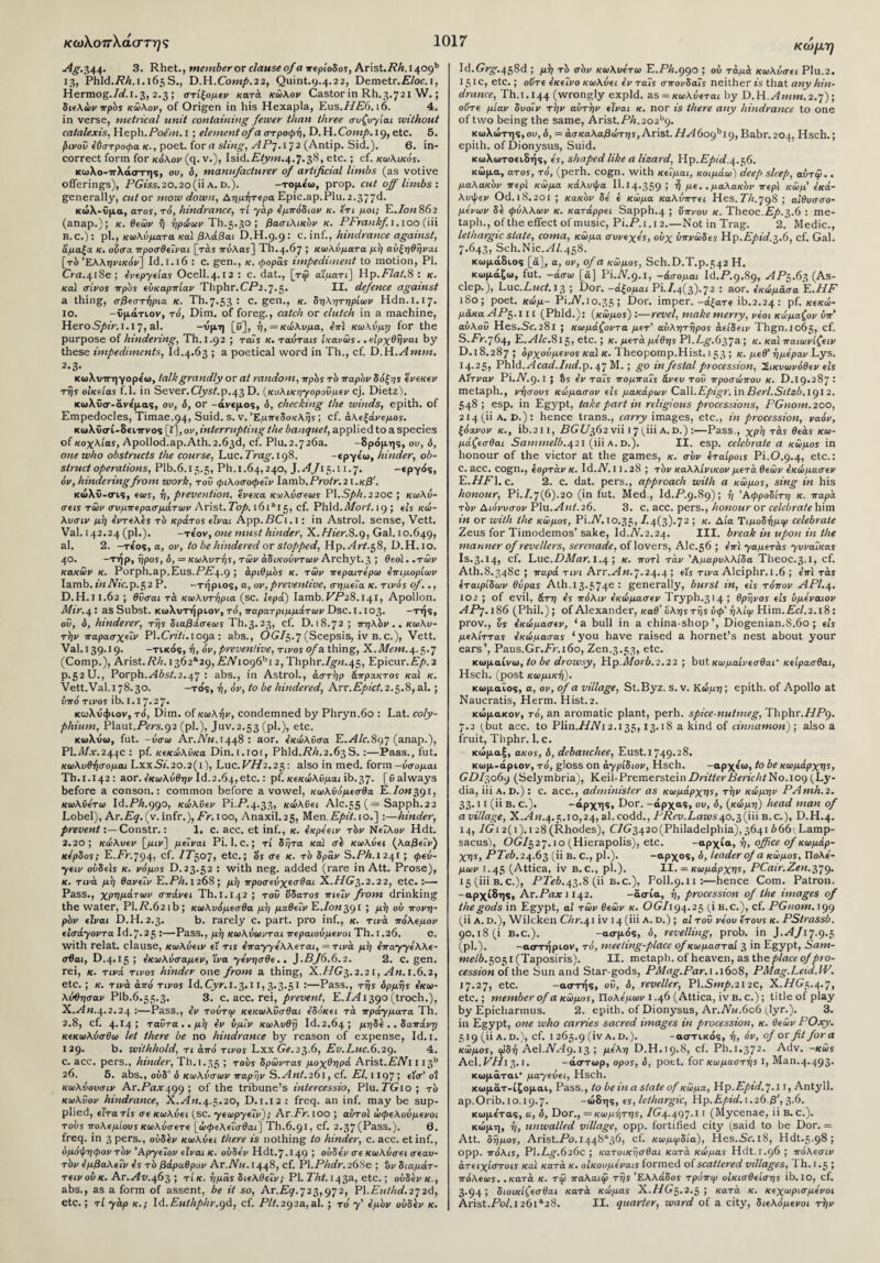 κωλοπλάσ-τ ης Ag.a,44· 3. Rhet., member or clause of α περίοδος, Ar\st.Rh.i^ogb 13, Phld./?/:. 1.165 S., D.H.Comp.22, Quint.9.4.22, Demetr.£7oc. 1, Hermog./f.i.3, 2.3; στίξομε/ κατά κώλον Castor in Rh.3.721 W.; διελώνπρός κώλον, of Origen in his Hexapla, Eus.HE6.16. 4. in verse, metrical unit containing fewer than three συζυγίαι without caialexis, Heph. Poem. 1; element of a στροφή, D. H. Comp. 19, etc. 5. correct form for κόλον (q. v.), Isid.iT/ywi.4.7.38, etc.; cf. κωλικός. κωλο-ιτλάστης, ου, δ, manufacturer of artificial limbs (as votive offerings), PGiss.20.20 (ii a. d.). -τομε'ω, prop, cut off limbs ·. generally, cut or mow down, Αημήτερα Epic.ap.Plu.2.377d. κώλ-ΰμα, aros, τό, hindrance, ri yap έμπόδιον κ. ετι μοι; E.Ion 862 (anap.); κ. βίων ή ηρώων Th.5.30 ; βασιλικόν κ. PFrankf. 1.100 (iii B.C.): pi., κωλύματα καί βλάβαι D.H.9.9: c. inf., hindrance against, άμαξα κ. ούσα προσθεΐναι [τάϊ πνλαί] Th.4.67 5 κωλύματα μή αύξηθήναι [τό Ελληνικόν] Id.ι. 16 : c. gen., κ. φοράs impediment to motion, PI. Crn.418ε ; ένεργείας Ocell.4.12 : c. dat., [τ<ρ α'ίματι] Hp.Flat.8 ; κ. κα1 σίνος πρός ευκαρπίαν Thphr.CP2.7.5· II. defence against a thing, σβεστήρια κ. Th.7.53 : c. gen., κ. δηλητηρίων Hdn.1.17. ίο. -ΐμάτιον, τό, Dim. of foreg., catch or clutch in a machine, HeroS/nV. 1.17, al. -όμη [*?], ή, = κώλυμα, επϊ κωλύμη for the purpose of hindering, Th. 1.92 ; Tails κ. ταύτais ίκανώς. .είρχθήναι by these impediments, Id.4.63 ; a poetical word in Th., cf. D.H. A mm. 2.3. κωΧνιτηγορεω, talk grandly or at random, πρός τό παρόν δόξης ένεκεν τής οικείαs f.l. in Sever.Clyst.p.43 D. (κυλικηγορούμεν cj. Dietz). κωλΰσ-άνε'μας, ου, δ, or -άνεμος, δ, checking the winds, epith. of Empedocles, Timae.94, Suid. s. v. Εμπεδοκλής; cf. άλεξάνεμος. κωλΰσί-δειττνος [ί], ον, interrupting the banquet, applied to a species of κοχλίας, Apollod.ap.Ath. 2.63d, cf. Plu. 2.7 26a. -Βρόμης, ου, δ, one who obstructs the course, Luc. Trag. 198. -εργε'ω, hinder, ob¬ struct operations, Plb.6.13.5, Ph.1.64,240, J.Ay15.11.7. -εργός, όν, hindering from work, του φιλοσοφεΐν Iamb. Pro/κ. 2 ι.κβ'. κώλϋ-σις, «coy, ή, prevention, ένεκα κωλύσεως P\.Sph.220C ; κωλύ- σεις των συμπερασμάτων Arist.Top. 16ial5? cf· Phld.Mort. 19 ; εις κώ- λυσιν μή εντελές τό κράτος είναι App.PCi.i: in Astrol. sense, Vett. Val. 142.24 (pi.). -τε'ον, one must hinder, X.Hier.8.9, Gal. 10.649, al. 2. -τε'ος, a, ov, to be hindered or stopped, Hp. Art.58, D.H. 10. 40. -τήρ, ήρος, δ, = κωλυτής, των άδικούντων Archyt.3 ; θεοί. .των κακών κ. Porph.ap.Eus.PP4-9 ΐ αριθμός κ. των περαιτέρω επιμορίων Iamb, in Afc.p.52 Ρ. -τήριος, a, ον, prevent we, σημεία κ. τινός of.., D.H.11.62 ; θύσαι τά κωλυτήρια (sc. ιερά) Iamb.ΡΡ28.141, Apollon. Mir.\‘. as Subst. κωλντήριον, τό, παρατριμμάτων Dsc.1.103. -τής, ού, δ, hinderer, τής διαβάσεως Th.3.23, cf. D. 18.72 ; πηλόν., κωλυ- τήν παρασχεΐν Pl.Criti.ioga : abs., OG/5.7 (Scepsis, iv β. c.), Vett. Val. 139.19. -τικός, ή, 6v, preventive, τίνος of a thing, X.Mcm. 4.5.7 (Comp.), Arist. Rh.i362*29, EN iog6hi 2, Thphr.fgTi.45, Epicur.Ep. 2 P.52U., Porph.^40s/.2.47 : abs., in Astrol., άστήρ άπρακτος καϊ κ. Vett.Val.i78.30. -τός, ή, όν, to be hindered, Arr.Epict.2.§.8, al.; υπό τίνος ib. I. I 7.2 7· κωλνφιον, τό, Dim. of κωλήν, condemned by Phryn.6o : Lat. coly- phium, Plaut.Pirs.92 (ph), Juv.2.53 (ph), etc. κωλύω, fut. -ύσω Ar.Mc.1448 : aor. έκώλϋσα E.Alc.SgJ (anap.), PI../I/.V.244C : pf. κεκώλϋκα Din.i.lot, Phld.PA.2.63S. :—Pass., fut. κωλυθήσομαι Lxx.Sf.20.2(i), Luc. Pff2.25: also in med. form -ύσομαι Th.1.142: aor. έκωλύθην Id.2.64, etc.: pf. κεκώλϋμαι ib.37. [0 always before a conson.: common before a vowel, κωλϋόμεσθα E./0W391, κωλϋετω Id.PA.990, κώλΰεν Pi.P.4.33, κώλϋει Alc.55 (= Sapph.23 Lobel), Ar.P^. (v. infr.), Fr. 100, Anaxil.25, Men.fT/W. 10.] :—hinder, preventConstr.: 1. c. acc. et inf., κ. έκρέειν τόν Νείλον Hdt. 2.20; κώλυεν Otv] μεΐναι Pi. l.C.; τί δήτα και σε κωλύει (λαβεΐν) κέρδος; E.Fr.jg^, cf. IT^OJ, etc.; Ss σε κ. τό δράν S.Ph. 1241 ; φεύ- γειν ούδεϊς κ. νόμος D.23.52 : with neg. added (rare in Att. Prose), κ. τινά μή θανεΐν Ε.ΡΛ.1268; μή προσεύχεσθαι X.//G3.2.22, etc.:— Pass., χρημάτων σπάνει Th. 1.142 ; τον ΰδατος πιεΐν from drinking the water, Pl.P.02lb; κωλϋόμεσθα μή μαθεΐν E.Ion^gl ; μή ού πονη¬ ρόν εΊναι D.H. 2.3. b. rarely c. part, pro inf., κ. τινά πόλεμον εlσάyovτα Id.7.25 :—Pass., μή κωλύωνται περαιούμενοι Til. 1.26. C. with relat. clause, κωλύειν εϊ τ is επαγγέλλεται, = τινά μή έπαγγέλλε- σθαι, D.4.15; έκωλύσαμεν, Ίνα γένησθε.. ).BJ6.6.2. 2. c. gen. rei, κ. τινά τίνος hinder one from a thing, X.//G3.2.21, 1.6.2, etc. ; κ. τινά από τίνος Id.Cyr.l.3.11, 3.3.5I :—Pass., τής δρμής εκω- λύϋησαν Plb.6.55.3· 3. c. acc. rei, prevent, E.IA 1390 (troch.), X.yfw.4.2.24 :—Pass., εν τούτιρ κεκωλΰσθαι εδόκει τά πράγματα Th. 2.8, cf. 4·14 » ταύτα.,μή εν ύμίν κωλυθή Id.2.64; μηδε .. δαπάνη κεκωλύσθω let there be no hindrance by reason of expense, Id. 1. 129. b. withhold, τι από τίνος LxxGi.23.6, Εν.Luc.6.29. 4. c. acc. pers., hinder, Th.1.35 ; τους δρώντας μοχθηρά Arist.ΕΝι 1 i3b 26. 5. abs., ούδ’ δ κωλύσων παρήν S.Ant.261, cf. El. 1197; εϊσ’οϊ κωλύουσιν Ar.Pax j;gg ; of the tribune’s iniercessio, Plu. TG10 ·, τό κωλΰον hindrance, X.An.4.5.20, D.1.12 : freq. an inf. may be sup¬ plied, εΐτα τίς σε κωλύει (SC. γεωργεΐν); Ar.Fr. 100 ; αυτοί ωφελούμενοι τους πολεμίους κωλύσετε [ώφ«λ«Γσ0αι] Th.6.91, cf. 2.37 (Pass.). β. freq. in 3 pers., ούδεν κωλύει there is nothing to hinder, c. acc. et inf., ομόψηφον τόν ’Αργείον εΐναι κ. ούδεν Hdt. 7.149 ! ούδεν σε κωλύσει σε αυ¬ τόν έμβαλεΐν ες τό βάραθρον Ar.A«. 1448, cf. Pl.PAcfr.268e ; όν διαμάτ- τεινούκ. Ar.yiw.463 ; τίκ. ημάς διελθειν; Ph Tht. 143a, etc.; ούδεν κ., abs., as a form of assent, be it so, Ar.P^.723,972, Pl.PWAcf.272d, etc.; τί γάρ κ.; Id. Euthphr.gd, cf. Pit. 292a, ah ; το' y’ εμόν ούδεν κ. κώμη Id.Gro-.458d ; μή τό σόν κωλυετω Ε.ΡΑ.990 ; ού τάμά κωλύσει Plu.2. 15 ic, etc.; οϋτε όκεΐνο κωλύει εν ταΐς σπονδαΐς neither ts that any hin¬ drance, Th.1.144 (wrongly expld. as = κωλύετaι by D.HJMw.2,7) 5 ούτε μίαν δυοιν τήν αύτήν είναι κ. nor is there any hindrance to one of two being the same, Arist.PA. 202b9· κωλώτης, ου, δ, = άσκαλαβώτης, Arist. HA6o9bi 9, Babr. 204, Hsch.; κωλωτοειδής, ες, shaped like a lizard, H.p.Epid,^.c,6. κώμα, ατος, τό, (perh. cogn. with κείμαι, κοιμάω) deep sleep, αύτψ.. μαλακόν περί κώμα κάλυψα II.14-359 i ή με..μαλακόν περί κώμ’ εκά- λυψεν Od.lS .201 ; κακόν δε ε κώμα καλύπτει Hes.Th.Jg8 ; α’ιθυσσο- μενων δε φύλλων κ. κατάρρει Sapph.4 ; ύπνου κ. Theoc.Ep.2,.6 : me- taph., of the effect of music, Pi.P. 1.12.—Not in Trag. 2. Medic., lethargic state, coma, κώμα συνεχες, ούχ ύπνώδες Hp.Epid.x.(), cf. Gal. 7.643, Sch.Nic.yff.458. κωμάδιος [ά], a, ov, of a κώμος, Sch.D.T.p.542 H. κωμάζω, fut. -άσω [ά] Pi.A.9.1, -άσομαι Id.P.9.89, AP$.6i, (As- clep.), Luc.Luct. 13 ; Dor. -άγομαι Pi.I.^(2,).j2 : aor. εκώμάσα E.HF 180; poet, κώμ- Pi.Mio.35; Dor. imper.-ά|ατ« ib.2.24: pf. κεκώ- μάκα APc,.i 11 (Phld.): (κώμος) :—revel, make merry, νέοι κώμαζον ύπ’ αύλοΰ Hes.Sc.28l ; κωμάζοντα μετ’ αύλητήρος άείδειν Thgn.1065, CP S.Pr.764, E.ylfc.815, etc. ; κ. μετά μέθης P\.Lg.6j,Ja; κ. κα\ παιωνίζειν D. 18.287 1 όρχούμενος καί κ. Theopomp.Hist. 1 53 5 κ. μεθ’ ημέραν Lys. 14.25, Ph\d. Acad.Ind.p. 47 Μ.; go in festal procession, 2 ικυωνόθεν ε’ις Αίτναν Pi.A.9.1 ; &y εν ταΐς πομπαΐς άνευ τού προσώπου κ. D.19.287: metaph., νήσους κώμασον ε’ις μακάρων C&\\.Epigr. in Berl.Sitzb. 191 2. 548; esp. in Egypt, take part in religious processions, PGnom. 200, 214(11 a. v.): hence trans., carry images, etc., in procession, ναόν, ξόαvov κ., ib.211, PGi/362 vii 1 7 (iii a. d.) :—Pass., χρή τάς θεάς κω- μάζεσθαι Sammelb.421 (iii a. d.). II. esp. celebrate a κώμος in honour of the victor at the games, κ. συν έταίροις Pi.O.9.4, etc.: c. acc. cogn., έορτάν κ. Id. A. 11.28 ; τόν καλλίνικον μετά θεών εκώμασεν E. HF1. c. 2. c. dat. pers., approach with a κώμος, sing in his honour, Pi./.7(6).20 (in fut. Med., Id.P.9.89); ή Αφροδίτη κ. παρά τόν Διόνυσον Plu. Ant. 26. 3. c. acc. pers., honour or celebrate him in or with the κώμος, P\.N. 10.35, -^·4(3)-72 i κ· Δία Τιμοδήμψ celebrate Zeus for Timodemos’ sake, Id.A.2.24. III. break in upon in the manner of revellers, serenade, of lovers, Ale.56 ; επϊ γαμετάς γυναίκας Is.3.14, cf. Luc.DMar. 1.4 ; κ. ποτϊ τάν ’Αμαρυλλίδα Theoc.3.1, cf. Ath.8.34Sc ; παρά τινι Arr.An. J.24.4 ; εις τινα Alciphr. 1.6 ; επϊ τάς έταιρίδων θύρας Ath.i3>574e · generally, burst in, είς τόπον APl.\. 102 ; of evil, άτη ές πόλιν εκώμασεν Tryph.314; θρήνος είς υμέναιον APj.i86 (Phil.); of Alexander, καθ’ όλης τής ύφ’ ήλίφ Him.Eel.2.18: prov., Is έκώμασεν, ‘a bull in a china-shop’, Diogenian.8.60; είς μελίττας έκώμασας ‘you have raised a hornet’s nest about your ears’, Paus.Gr.Pr.160, Zen.3.53, etc. κωμαίνω, to be drowsy, Hp.Morb.2.22 ; but κωμαίνεσθαι’ κείρασθαι, Hsch. (post κωμική). κωμαϊος, α, ov, of a village, St.Byz. s. v. Κώμη; epith. of Apollo at Naucratis, Herm. Hist.2. κώμακον, τό, an aromatic plant, perh. spice-nutmeg, Thphr.HPg. 7.2 (but acc. to Plin.ifA12.135,13.1S a kind of cinnamon); also a fruit, Thphr. he. κώμαξ, ακος, δ, debauchee, Eust. 1749.28. κωμ-άριον, τό, gloss on άγρίδιον, Hsch. -αρχε'ω, to be κωμάρχης, GD/3069 (Selymbria), Keil-Premerstein DritterBerichtNo.log (Ly¬ dia, iii a. D.): c. acc., administer as κωμάρχης, τήν κώμην PAmh.2. 33.11 (ii B. c.). Dor. -άρχας, ου, δ, (κώμη) head man of a village, X.yd«.4.5.io,24, al.codd., PRev.Laws40.3(iii b.c.), D.H.4. 14, A? 12(1). 128(Rhodes), C/G342o(Philadelphia),3641 A66iLamp- sacus), OGI$2J.\o (Hierapolis), etc. -αρχία, ή, office of κωμάρ¬ χης, PTeb. 24.63 (ii B. C., pi.). -αρχος, δ, leader of α κώμος, Πολέ¬ μων ι.45 (Attica, iv B.c., ph). II. = κωμάρχης, PCair.Zen.ijg. 15 (iii b.c.), PPcA.43.8 (ii B.c.), Poll.9.11:—hence Com. Patron, -αρχίδης, Ar.Pax 1142. -άσία, ή, procession of the images of the gods in Egypt, αί τών θεών κ. OG/194.25 (lB.C.), cf. PGnom. 199 (ii A. D.), Wilcken Chr.41 iv 14 (iii A. d.) ; αί τού νέου έτους κ. PStrassb. 90.18(1 β.c.). -ασμός, δ, revelling, prob. in ].AJ\j.g.t, (ph). -αστήριον, τό, meeting-place of κωμασταί 3 in Egypt, Sam- melb.^o^l (Taposiris). II. metaph. of heaven, as the place of pro¬ cession oilhe Sun and Star-gods, PMag.Par. 1.1608, PMag.Leid.W. 17.27, etc. -αστής, ού, δ, reveller, E\.Smp.2\2c, X.//G5.4.7, etc.; member of α κώμος, Πολί'/χων ι .46 (Attica, iv b. c.) ; title of play by Epicharmus. 2. epith. of Dionysus, Ar. An.606 (lyr.). 3. in Egypt, one who carries sacred images in procession, κ. θεών POxy. 519 (ii a. d.), cf. 1 265.9 (iv A·D·)· -αστικός, ή, όν, of or fit for a κώμος, ψδή Ael.AT9.13 ; μέλη D.H.19.8, cf. Ph.I.372. Adv. -κώς Ael. VHI 3.1. -άστωρ, ορος, δ, poet, for κωμαστής i, Man.4.493. κωμάται* μαγεύει, Hsch. κωμάτ-ίζομαι, Pass., to be in a state of κώμα, Hp.fr/iif.7.1 J, Antyll. ap.Orib.10.19.7. -ώδης, ες, lethargic, Hp.Epid.\.2d.β',^,.β. κωμε'τας, α, δ, Dor., = κωμήτης, /G4.497.11 (Mycenae, ii B.c.). κώμη, ή, unwalled village, opp. fortified city (said to be Dor. = Att. δήμος, Arist.-Po.1448*36, cf. κωμφδία), Hes.5r.i8, Hdt.5.98 ; opp. πόλις, Pl.Lg.626c ; κατοικήσθαι κατά κώμας Hdt.1.96 ; πόλεσιν άτειχίστοις καί κατά κ. οίκουμέναις formed of scattered villages, 1 h. 1.5 ; πόλεως. .κατά κ. τφ παλαιψ τής ‘Ελλάδος τρόπψ οίκισθείσης ib. 10, cf. 3·94ί διοικίζεσθαι κατά κώμας X.//G5.2.5 ; κατά κ. κεχωρισμένοι Arist.TW.1261*28. II. quarter, ward of a city, διελόμενοι τήν 1017