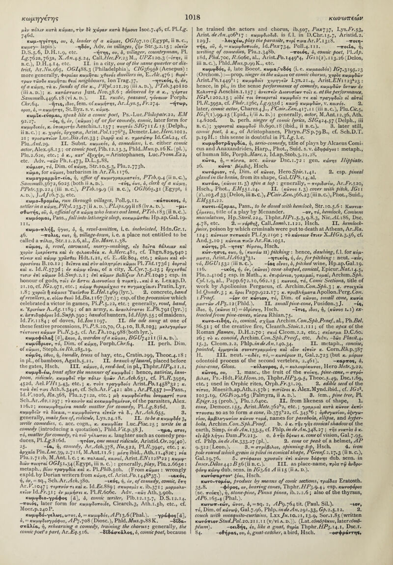 κωνωπεων κωμηγβτης μεν πόλιν κατά κώμας,τήν δε χώραν κατά δήμου* Isoc.7.4^> cf· Ρ1·Α§· 740d. κωμ-ηγέτης, ου, δ, leader of a κώμος, OGIgJ.lo (Egypt, ii B. c., κωμεγ- lapis). -ηδόν, Adv. in villages, ζην Str.3.2.15 ; οίκεΐν D.S.5.6, D.H.1.9, etc. -ήτης, ου, δ, villager, countryman, PI. Lg.j62&, 763a, X.^d«.4.5.24, Call.//rc..Fr.23M., UPZi 20.3 (-ίτης, ii b.c.), D.H.4.14, etc. II. in a city, one of the same quarter or dis¬ trict, Ar.Nu.g65, OG/4S8.3 (Philadelphia), CYG36956 (Aesepus) : more generally, Φεραίας κωμηται χθονός dwellers in, E.AL.4J6 ; θυρε- τρωντώνδε κωμηται θεοί neighbours, IonTrag.37. -ητικός, ή, όν, of α κώμη, τα κ. funds of the κ., PRyl.221.2g (iii a.d.), PTeb.540110 (iii a. d.) ; κ. κατάστασις Just. Nov.58.6 ; delivered by a κ., χόρτος Sammelb.44g6.18 (vi a. d.). II. rustic, peasant, γύναιον Porph. Chr. 64. -ήτις, ιδος, fern, of κομήτη*, Ar.Ays.5, Z'V.274. —ητωρ, opos, δ, = κωμήτης, St.Byz. S.v. κώμη. κωμΐκ-ευομαι, speak like a comic poet, Ps.-Luc.P/»7o/>a/r.2 2, EM 92.27. -os, ή, όν, (κώμο*) of or for comedy, comic, later form for κωμφδικός, κ. υποκριτής Aeschin. 1.157 > τοητάς SIGj 11L· 15 (Delph., ii b. c.) ; κ. χορός, όρχησις, Arlst.Pol.i2j6b5, Demetr.Lac.7Zrir.ioi2. 21 ; προσωπεΐον Luc.Bis Acc.55 · ίλαρω καί κ. προσώπιρ Id.CaZ.24, cf. Plu.Ant.2g. II. Subst. κωμικός, ό, comedian, i. e. either comic actor, Alex. 98.13; or comic poet, Plb.12.13.3, Phld.i1/MS.p.i6 K. (pi.), Plu.2.62e, etc.; ό κ., κατ’ εξοχήν, = Aristophanes, Luc.Pr0m.Es2, etc. Adv. —κώ* Ph.1.473, D.L.5.8S. κώμιον, το'. Dim. of κώμη, Str.10.5.3, Plu.2.773b. κώμο, for κώμος, barbarism in Ar. Th. 1176. κωμογραμμάτ-εία, ή, office of κωμογραμματεύς, PTeb.g.4 (ii B. C.), Sammelb. 5672,6025 (both ii a.d.). -ευς, όως, ό, clerk of a κώμη, PPetr.3p.224 (iii b.c.), PTeb. 19.9(11 b.c.), OGI665.31 (Egypt, i a. d.), ).AJi6.j-5, etc. κωμο-δρομε'ω, run through villages, Poll.9.11. -κάτοικος, δ, settler in a κώμη,PRyl. 233.7 (ii a. r>.),PLip s.ggh 18 (ivA. D.). -μι- σ-θωτής, ού, δ, official of α κώμη who leases out land, PTeb. 183 (ii B.c.). κωμάομαι, Pass., fall into lethargic sleep, κεκωμώσθαι Hp.ap.Gal. 19. III. κωμο-πλήξ, ήγος, δ, ή, revel-smitten, i. e. inebriated, Hdn.Gr.i. 46. -πόλις, ecu*, ή, village-town, i. e. a place not entitled to be called a πόλις, Str.i 2.2.6, al., Ev.Marc. 1.38. κώμος, δ, revel, carousal, merry-making, els δαΐτα θάλειαν καί χορόν ϊμερόεντα καί ες φιλοκυδεα κ. l1.Merc.4S1, cf. Thgn.829,940 > πίνειν καί κώμιρ χρασθαι Hdt.I.2I, cf. E.Alc.804, etc.; κώμοι καί εύ- φροσύναι Β.ΙΟ.Ι2 ; δείπνα κα\ συν αύλητρίσι κώμοι PI. Tht. 173d 5 εορταί καί κ. Id./?.573d ; εν κώμιρ είναι, of a city, X.Cyr.7.5.25 ; ερχεσθαί τισιν επί κώμον Id.Snip. 2.1 ; επί κώμον βαδίζειν Ar.Pl.i040 ; esp. in honour of gods, τοΐ* εν άστει Αιονυσίοις ή πομπή, .καί δ κ. Lexap.D. 21.10, cf. /G2.971, etc. 1 κώμιρ θυραμάχοις τε πυγμαχίαισι Pratin.Lyr. 1.8 ; χοροΐς ή κώμοις 'Υακίνθου E.Hel. 1469 (lyr.). 2. concrete, band of revellers, κ. ευίου θεού Id.Ba. 1167 (lyr.) ; esp. of the procession which celebrated a victor in games, Pi.P.5.22, etc.: generally, rout, band, κ. Έρινύων A.Ag.nSg ; of an army, κ. άναυλότατος E.Ph.Jgi (lyr.); κ. άσπιδηφόροςΙά.Ξηρρ.^ο ; Zxmrfofhunters, Id. Hipp. 55 ; of maidens, Id.7V.1184; of doves, Id.lonngj. II. the ode sung at one of these festive processions, Pi.P.8.20,70, 0.4.10, B.8.103; μελιγαρύων τέκτονες κώμων Pi.ZV.3.5, cf. Ar. Th. 104,988 (both lyr.). κωμοφυλαξ [C], ακος, δ, warden of α κώμος, BGU74211 (Ha. D.). κωμυδριον, τό, Dim. of κώμη, Porph.Chr.64. II. perh. Dim. of κώμος, Steph. in Rh. 285.ig. κώμϋς, ϋθος, ή, bundle, truss of hay, etc., Cratin.299, Theoc.4.18 : in pi., ofbamboos, Agath.5.21. II. branch of laurel, placed before the gates, Hsch. III. κώμυς, δ, reed-bed, in pl.,Thphr.77P4.i 1.1. κωμωδ-ε'ω, treat after the manner of κωμιρδοί: hence, satirize, lam¬ poon, ridicule, κωμιρδεΐ την πόλιν ημών Ar.Ach.65i, cf. PI./?.395c, 452d, Ael. VHi 3.43, etc.; κ. τους τραγωδούς Arist.Po. I458b32 ; κ. τινά επί τινι Ath.8.344e, cf. Sch.Ar. P.42 : abs., Ar.PZ.557 ·—Pass., Id. V. 1026, Ra. 36S, Plu.2.7i2a, etc.; μη κωμιρδεΐσθαι δνομαστί τινα Sch.Ar.^dw.i 297 ; τό κοινόν καί κεκωμιρδημενον, of the parasites, Alex. 116.2; κεκωμιρδημενα made matter for comedy, Pl.Z.^.8i6d. 2. κωμιρδε?v τά δίκαια, = κωμιρδοΰντα εϊπεΐν τα δ., Ar.Ach.655. 3. generally, make fun of., ridicule, Lys. 24.18. II. to be α κωμφδός 3, write comedies, c. acc. cogn., κ. κωμιρδίας Luc.Pisc.25 ; write in a comedy (introducing a quotation), Phld.PZ6p.38 J. -ημα, ατο*, τό, matter for comedy, τά τοΰ -γέλωτος κ. laughter such as comedy pro¬ duces, Pl.Z.£\8i6d. -ητε'ον, one must ridicule, Aristid.Or.29(40). 25. -ία, ή, comedy, Ar.Ach.5j8, Nu.52i, PI.77.394c, etc.; κ. αρχαία Plu.Luc.5g, ^.jnf, M.Ant.11.6 ; μέση ibid., Ath.11.482c ; via Plu.2.712b, M.Ant. 1. c.; κ. παλαιαί, καιναί, Arist.AZVi I2 8a2 2 ; κωμιρ- διών ποιηταί OG/51.34 (Egypt, iii b. c.) : generally, play, Plu.2.665ε : metaph., βίου τρα-γιρδία καϊ κ. Pl.PAZ6.50b. (From κώμος : wrongly expld. by Dorian writers from κώμη, cf. Arist.Po. 1448a37·) -ιακός, ή, όν, = sq., Sch. Ar.Ach.580. -ικός, ή, όν, of comedy, comic, επη Ar.P.l047; τερπνόν τι καί κ. Id.Pc.889; σκωραμϊς κ. ib. 371 > μορμολυ- κεΊον Id.Pr.3i; εν μιμήσει κ. Pl.77.6o6c. Adv. -κώ* Ath.3.9°t>· κωμωδιο-γράφος [ά], δ, comic writer, Plb.12.13.7, D.S. 12.I4. -ποιος, later form for κωμιρδοποιός, Clearch.3, Ath.i.5b, etc., cf. Moer.p.24oP. κωμωδό-γελως, ωτος, δ, = κωμιρδός, ΑΡ\5·6(Phal.). -γράφος [ά], ό, = κωμωδιογράφος, APj.708 (Diosc.), Phld.i1/MS.p.88 Κ. —διδα¬ σκαλία, ή, rehearsing a comedy, training the chorus; generally, the comic poet’s part, Ar.Eq.516. -διδάσκαλος, δ, comic poet, because he trained the actors and chorus, ib.507, Pax737, Lys.Pr.53,. Arist. deAn.4o6bi7 : κωμιρδιοδιδ. is f.l. in D.Chr.15.7, Aristid.2. 129J. -Χοιχεω, play the parasite, περί TivaAr.V.1518. -ποιη¬ τής, οΰ, ό, = κωμιρδοποιός, \d.Paxj54: Poll.4· 111. —ποιΐα, ή, writing of comedies, Plu.2.348b. —ττοιός, δ, comic poet, PI.Ap. iSd, Phd.joc, R.606c, al., Arist.Po. 1449^, IGi 1(2). 113.26 (Delos, iii b. c.), Phld.il/MS.p.99 K., etc. κωμωδάς, δ, late Boeot. κωμα/Ατδός (i. e. κωμαοιδός) JGj.51g5.25 (Orchom.) :—prop, singer in the κώμος or comic chorus, χορός κωμιρδών Arist.Po.1449bI ; κωμιρδοΐς χορηγείν Lys.21.4, Arist.PZVi 1 23a23 : hence, in pi., in the sense performance of comedy, κωμιρδών όντων εν Κολυττφ Aeschin. 1.157 j άνειπεΊν Διονυσίων τοΐ* κ. at the performance. /G22.1202.15 > ουδέ τοι ύποκριταϊ κωμιρδοΐς τε καί τρα-γιρδοΐς οι αυτοί Pl.P.395a> cf· Phdr.256c., Lg.g55d ; καινή κωμιρδών, ν. καινός. 2. later, comic actor, Chares4J., PCair.Zen.41j.11 (iii b.c.), Plu.CZc.5, /p42(i).99.25 (Epid., i/ii a. d.) : generally, actor, M.Ant.12.36, Ath. 14.620c!. b. perh. singer of comic lyrics, SIG424.5J (Delph., iii B. c.); χορευτά1 κωμιρδοΰ ib.690.18 (ibid., ii B.C.). 3. later still, comic poet, δ κ., of Aristophanes, Phryn.PSp.79B., cf. Sch.D.T. p. 19 H.: this sense is doubtful in Pl.P^. 1. c. κωμωδοτράγωδία, ή, serio-comedy, title of plays by Alcaeus Comi- cus and Anaxandrides, Harp., Phot., Suid. s.v. άδηφά-γος: metaph., ofhuman life, Porph.Marc. 2, Id.ap.Stob.3.2i.2S. κώνα, ή, = πίσσα, acc. κώναν Dsc.1.72 : gen. κώνης Hippiatr. 26. κώνα- βεμβιξ, Hsch. κωνάριον, τό, Dim. of κώνος, HeroSpir. τ.41. 2. esp. pineal gland in the brain, from its shape, Gal. UPS. 14, al. κωνάω, (κώνος Π. 3) spin a top : generally, = περιδινεω, Ar.Pr.520, Hsch., Phot., EM551.24. II. (κώνος 1.5) cover with pitch, IG11 (2).203 A 33 (Delos,iiib.c.), PCair.Zen.566.25(iiiB.c.),Phot., Suid., EM551.22. κωνει-άζορ.αι, Pass., to be dosed with hemlock, Str. 10.5.6 : Κωνεια- ζόμεναι, title of a play by Menander. -ον, τό, hemlock, Conium maculatum, Hp.SZcrZZ.224, 1 hphi-.PPP^i.5.3,9.8.3, Nic.^47.i86, Dsc. 4.78, etc. 2. = νάρθηξ, Call.Iamb.i.i 22, Hsch. II. hemlock- juice, poison by which criminals were put to death at Athens, Ar .Ra. 124 ; κώνειον πεπωκώς Pl.Ly.21ge ; τό κώνειον επιεν X.HG2.3.56, cf. And.3.ίο; κώνεια πιεΐν Ar.Ra.i05i. κώνης, ρΐ. -ήτες' θύρσοι, Hsch. κών-ησις, εως, ή, (κωνάω ii) pitching : hence, daubing, f.l. for κόμ- μωσις, Arist. /Ad 6 2 3b31. -ητικός, ή, όν, for pitching ·. neut. -κόν, τό, BGU1552 (iii B. c.). -ίας οίνος, δ, pitched wine, Hp.ap.Gal.19. 116. -ικός, ή, όν, (κώνος) cone-shaped, conical, Epicur./VoZ. 14.5, Plu.2.4iod ; esp. in Math., κ. επιφάνεια, -γραμμαί, τομαί, Archim.Sph. Cyl. 1.9, al., Papp.672.10,662.15 ; κωνικά, τά, Conic Sections, title of work by Apollonius Pergaeus, cf. Archim.Con.Sph.5 ; κ. στοιχεία ld.Quadr.5; κ.οροι Papp.922.17; κ. προβλήματα Apollon. Perg.Con. i Praef. —iov or κώνιον, τό, Dim. of κώνος, small cone, κωνία μαστών AP5.i2(Phld.). II. small pine-cone, Posidon.3 J. -ίς, ίδος, ή, (κώνος ιι) =ύδρ!σκη, Hsch. —ΐτις, ιδος, ή, (κώνος I.i) ex¬ tracted from pine-cones, πίσσα Rhian.75· κωνο-ειδής, ες, conical, σχήμα Archim. Con.Sph.Praef, al., Ph. Bel. 86.51 ; of the creative fire, Cleanth.SZoZc.1.111; of the apex of the Roman famen, D.H.2.70 ; σκιά Cleom.2.2, etc.; σκίασμ.α D.C.6o. 26; τό κ. conoid, Archim. Con. Sph.Praef, etc. Adv. -δώ* Placit.4. 15.5, Cleom.2.2, Phlp.ZTi<Zc^d;T.i40.34. II. metaph., concise, pointed, ερμηνεία συνεστραμμένη κα\ οΐον είπεΐν κ. Corn.ΡΑ.ρ.387 Η. III. neut. -είδες, τό, = κωνάριον II, Gal.2.723 (but κ. μόριον odontoid process of the second vertebra, 2.461). -καρπός, δ, pine-cone, Gloss. -κόλουρος, ό, = κολουρόκωνος, HeroMetr.5.22. κώνος, ου, 1. masc., the fruit of the πεύκη, pme-cone, = στρό¬ βιλος, Ps.-Hdt. Vit.H0m.20, Thphr.//P3.9.5, Theoc.5.49, Dsc.1.69, etc. ; used in Orphic rites, Orph./V.3i.29. 2. edible seed of the πίτυς, Mnesith.ap.Ath.2.57b ; πιτύϊνοι κ. Alex.Mynd.ibid., cf. /G22. 1013.19, OG/629.163 (Palmyra, ii a.d.). 3. fern., pine tree, PI. Epigr.25 (prob.), PIU.2.640C. II. from likeness of shape, I. cone, Democr.155, Arist.Mete.562^2, etc.; γραμμαί κατά κώνον εκπί- πτουσαι so as to form a cone, ib.375b2 2, cf. 345b6 ; ορθογωνίου, οξυγω¬ νίου, αμβλυγωνίου κώνου τομά, names for parabola, ellipse, and hyper¬ bola, Archim. Con. Sph. Praef. b. δ κ. τής γης conical shadow of the earth, Simp, in de An. 133.5, cf. Phlp.Zn deAn.548.2j ; τής νυκτός δ κ. εις όξυ λήγει Dam.Pr.2i3. °· ό τής όφεως κ. cone of vision, Gal.7.95, cf. Phlp.inde An.555.2 J (pi.). 2. cone or peak of a helmet, AP 9.322 (Leon.). 3. = στρόβιλος, spinning-top, Hsch. 4. iron pole round which grain is piled in conical shape, PGrenf. 2.17*3 (Η B. c.), Gal. 19.76. 5. στέφανος χρυσούς έπι κώνου δάφνης dub. sens, in Inscr.De'los442B56(11 b.c.). III. as place-name, πρός τφ άνδρο- φόνιρ κώνιρ dub. sens, in IG5.61 A ii 15 (ii a. d.). κωνόσαρτον ξύει, Hsch. κωνο-τομεω, produce by means of conic sections, τριάδας Eratosth. 35.8. -φόρος, ov, bearing cones, Thphr.HP5.g-4 ; esp. κωνοφόρος (sc. πεύκη), ή, stone-pine, Pinus pinea, ib. 2.2.6 ; also of the thyrsus, AP6.165.4 (Phal.). κωνωπ-εών, ώνος, ό, =sq. 2, APg.764 tit. (Paul. Sil.). -iov, τό, Dim. of κώνωψ, Gal.7.96, Phlp. indeAn.2g1.55, Gp.2.5.12. 2. couch with mosquito-curtains, Lxx Ju. 10.21,13.9, Sor.i.85 (written κωνότηονStud.Pal.20.211.11 (v/vi a. d.)). (Lat.ednoptum, latercdnS- peum). -οειδής, ες, like a gnat, θηρία Thphr.T/i-b.^.i, Dsc.I. 84. -οθήρας, ου, δ,gnat-catcher, abird, Hsch. -οσφράντης,