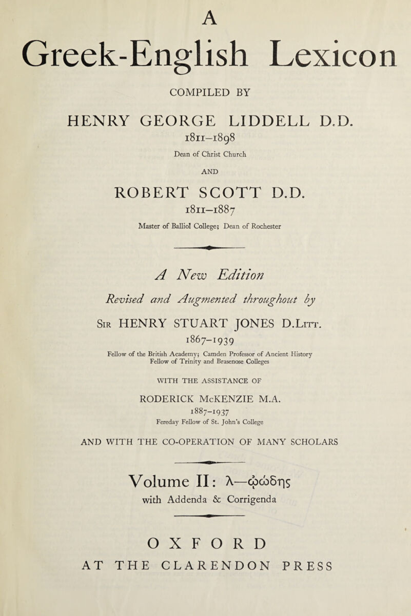 A Greek-English Lexicon COMPILED BY HENRY GEORGE LIDDELL D,D. 1811—1898 Dean of Christ Church AND ROBERT SCOTT D.D. 18H—1887 Master of Balliol College; Dean of Rochester A New Edition Revised and Augmented throughout by Sir HENRY STUART JONES D.Lirr. 1867-1939 Fellow of the British Academy; Camden Professor of Ancient History Fellow of Trinity and Brasenose Colleges WITH THE ASSISTANCE OF Roderick McKenzie m.a. 1887-1937 Fereday Fellow of St. John’s College AND WITH THE CO-OPERATION OF MANY SCHOLARS Volume II: λ—φώδης with Addenda & Corrigenda OXFORD AT THE CLARENDON PRESS