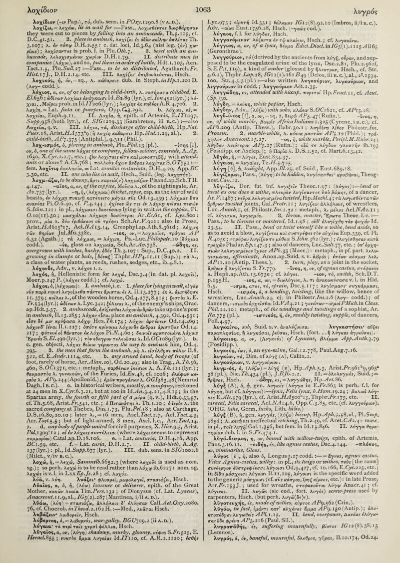 Χυγρός λοχίδιον (-ιν Pap.), το, dub. sens, in PO.vy.1290.8 (va.d.). λοχίζω, = λοχάω, lie in wait for :—Pass., λ οχισθεντες διεφθάρησαν they were cut to pieces by falling into an ambuscade, Th.5.115, cf. D.C.41.51. 2. place in ambush, λοχ ίζ« * όδόν κοίλην δπλίτας Th. 3.107; λ. 4ν τόπφ D.H.2.55 : c. dat. loci, Id.3.64 (nisi leg. (4v) χω- piois) ; λοχίσαντος is prob. 1. in Plu.O/A.7. 3. beset with an am¬ buscade, λελοχισμενον χωρίον D.H.1.79. II. distribute men in companies (λόχοι), and so, put them in order of battle, Hdt. 1.103, Aen. Tact.1.5, P1u.Sm//.27 :—Pass., to be so distributed, Agatharch./V. Hist. 17 J·> D.H.2.14, etc. III. λοχίζει' 4πιβουλεύεται, Hsch. λοχικός, ή, Ji', = sq., λ. κάθαρσις dub. in Steph.i’«//^>.l.20i D. (λογ- codd.). λόχιος, a, ov, of or belonging to child-birth, νοσήματα childbed, E. El.656 ; ώδίνων λοχίαις άνάγκαισι Id.Pii.89 (lyr.), cf. Ion 452 (lyr.) ; λό- χιαι.. ΜοΓρα/prob.in Id./7'2o6 (lyr.) ; λοχίης εκ νηδύος A.R.4.706. 2. λοχίη, = Lat. foeta or puerpera, Opp.G3.292, b. λόχιαι, ai,= λοχεΐαι, Euph.9.11. II. Αοχία, ή, epith. of Artemis, E./P1097, Supp.g$S (both lyr.), cf. 57CA219.33 (Gambreum, iii b.c.) :—also Λοχεία, q.v. III. λόχια, τα, discharge after child-birth, Hp.Art/. Puer. 18, Arist.7/^573a9 (ή λοχίη κάθαρσή Hp.MuLl.29, al.). 2. child-birth, ΠΡ7.375 (Antiphil.), 9.311 (Phil.). λοχ-ισμός, δ, placing in ambush, Plu.PM.13 (pi·)· -ίτης [t], ον, ό, one of the same λόχος or company,fellow-soldier, comrade, A.Ag. 1650, X.Cyr.2.2.7, etc.; ζυν λοχίταις είτε καί μονοστιβή; with attend¬ ants or alone? A.Ch.768 ; πολλούς εχων άνδρας λοχίτας S.OT751:— fem. λοχΐτις εκκλησία, — Lat. comtiia centuriata, D.H.4.20, App.PC 3.30, etc. II. one who lies in wait, Hsch., Suid. (leg. λοχητής). λοχμ-άζω, to be downy, άρτι παρειά(ν) λοχμάζωv Pisand.ap.Sch.T II. 4.147. -αΐος, a, ov, of the coppice, ΜοΟσα λ., of the nightingale, Ar. Hr».737 (lyr.). -η,ή, (λεχομαι) thicket,copse, esp. as the lair of wild beasts, ev λόχμη πυκινή κατεκειτο μεγας σύς Od. 19.439 ; λόχμας νπο κυανεας Pi.0.6.40, cf. P.4.244 ; 4χΐνος ως τις 4v λόχμη κεϊσαι πεσών S. Ichn. 121: in pi., λόχμαισι δοκεύσαις lying in wait in the coppice, Pi. 0.ΐο(ΐΐ)·3θ ; μασχάλαι λόχμης δασύτεραι Ar.Ec.6l, cf. Lys.800: prov., μία λ. δύο εριθάκους ου τρεφει Sch.Ar.P.922 : also in Prose, Arist.//H6i5ai7, Ael.AOi13.14, Creophyl.ap.Ath.8.36id ; λόχμη των θηρίων Jul.fl//s.338c. -los, ον, = λοχμα7ος, τράγος ΑΡ 6.32 (Agath.) ; τά λόχμια, = λόχμη, Ps.-Luc.Philopatr.ΙΟ (δόχμια codd.). -is, gloss on λοχμαία, Sch.Ar.Hz/.738. -ώδης, ες, overgrown with bushes, bushy, δδός Th.3.107 : Sup., D.C.40.2. II. growing in clumps or beds, [δ(Οαξ] Thphr.HP4. 11.11 (Sup.); τά λ., a class of water plants, as reeds, rushes, sedges, etc., ib.4.S.i. λόχονδε, Adv., v. λόχος i. 2. λοχός, η, Hellenistic form for λεχώ, Dsc.3.4(in dat. pi. λοχοΐς), Moer.p.247P. (λόχος codd.); cf. λοχώ. λόχο ς, δ,(λεχομαι): I. ambush, i. e. 1. placefor lying in wait, εΐγάρ νυν παρά νηυσϊ λεγοίμεθα πάντες άριστοι 4ς λ. 11.13.277 > Λ. άμπήδησε ιγ.379! κοίλος λ., of the wooden horse, Od.4.277,8.515 ; ζεστός λ. E. Tr. 5 34 (lyr.); ώδίνων λ. Lyc.342; ζύλινος λ., ofthe enemy’s ships, Orac. ap.Hdt.3.57. 2. ambuscade, 4σίζεσθαι λόχον άνδρών take up one’s post in ambush, 11.13.285 ; λόχον είσαι place an ambush, 4.392, 06.4.531; εΐσε δε μιν κρύφασα λόχοο Hes.PA.i74 > λόχον άρτύνειν Od. 14.469 5 λόχονδ’ ίεναι II. 1.2 27 > δπότε κρίνοιμι λόχονδε άνδρας άριστήας Od.14. 217 ; φύτευε οί θάνατον 4κ λόχου Pi. Α.4.60 ; δεινοΐς κρυπτόμενα λόχοις Έρινύς S.EI.^()θ (lyr.) ; τόν εϋαγρον τελείωσα/ X.Id.OCio89 (lyr.). b. c. gen. objecti, λόχος θείοιο γεροντος the way to ambush him, Od.4. 395. 3. the men that form the ambush, μη λ. ε’ισελθησι πόλιν 11.8. 522, cf. L.Andr.i 114, etc. b. any armed band, body of troops (of foot, rarely of horse, Arr. Alan.20), Od. 20.49 > a*so *n Trag., A. PA. 56, 460, S.OC1371, etc.: metaph., παρθένων ίκεσιος λ. A. PA. 111 (lyr.) ; θαυμαστός λ. γυναικών, of the Furies, Id.Pm.46, cf. 1026 ; ελάφων κε- ραός λ. HP9.244(Ap°il°n>d.); 4μών προγόνων λ. OCr/383.48(Nemrud Dagh, i b.c.). c. in historical writers, mostly, a company, reckoned at 24 men in X.Cyr.6.3.21, but at 100 in Id.An.3.4.21,4.8.15 ; in the Spartan army, the fourth or fifth part of a μόρα (q. v.), Hdt.9.53,57, cf. Th.5.68, Arist.Pr.541, etc.; b Πιτανάτης λ. Th.i.20 ; δ ιερός λ. the sacred company at Thebes, Din.1.73, Plu.PH.i8; also at Carthage, D.S.16.80, 20.10 ; later λ., = 16 men, Ascl. Tact.2.1, Ael. Tact.4.^, Arr.PrtH.5.5; but of light-armed, 8 men, Ascl. 1.c., Arr.Tact.14. 2. d. any body of people united for civil purposes, 'K.Hier. 9.5, Arist. Pol. 1309 12; at 4v λόχοις συντελειαι (where λόχοι seems to represent συμμορία!) Catal.ap.D.18.106. e. = Lat. centuria, D.H.4.16, App. PC1.59, etc. f. = Lat. curia, D.H.2.7. II. child-birth, A.Ag. 137 (lyr·): pi·, Id.SM/>/>.677 (lyr.). III. dub. sens, in S/G1002.S (Milet., v/iv b.c.). λοχώ, η, — λεχώ, Sammelb.6652.3 (where λοχούς is used as nom. sg.) ; so perh. λοχώ is to be read rather than λόχιρ ib.6227 : nom. sg. λοχώς isv. 1. in LxxEp.Je.28 ; cf. λοχό*. λυά, v. λύη. λυάζει* φλυαρεί, μωρολογεί, στασιάζει, Hsch. Λϋαΐος, α, δ, η, (λύω) loosener or deliverer, epith. of the Great Mother, κακών λυαία Tim.Pers. 132 ; of Dionysus (cf. Lat. Lyaeus), Anacreont. 11.9,al., 7^5(2).287 (Mantinea, i/ii a. d.). λϋάω, (λύη) = στασιάζω, άλλήλοις δ' 4λύησαν Call.Aet.Oxy.2080. 76, cf. Choerob.inTheod.2.i(>2 Η.:—Med., λυάται Hsch. λυβάζε ιν· λοιδορεΐν, Hsch. λυβερνος, δ, — λιβυρνός, war-galley, PG£/7°9·2 (“ Α·°·)· λνγαια· τά περί τάΐς χερσϊ φελλια, Hsch. λϋγαΐος, α, ον, (λύγη) shadowy, murky, gloomy, νέφος S.Pr.525, Ε. 7Pfrac/.855 ; νυκτός 6μμα λυγαίας Id./Pno, cf. A. R. 2.1120 ; 4σθά)ς Lyc.973 ; είρκττ) Id.351; θάλαμος 7Gi2(8).92.io (Imbros, ii/i b. c.). Adv. —αίως Eust.1756.28, Hsch. (-γαώς cod.). Xvyaos, f. 1. for λύγδος, Hsch. λυγγαν<5μενον· λύζοντα 4v τά> κλαίειν, Hsch.; cf. λυγκαίνω. λνγγιος, a, ov, of a lynx, δέρμα Edict.Diocl. inIGf 1 ).i 115 H1165 (Geronthrae). λυγγουριον, τό (derived by the ancients from λύγζ, olpov, and sup¬ posed to be the coagulated urine of the lynx, Dsc.2.81, Plu.2.962^ S.E.P.1.XI9), a kind of amber (glossed by >ηλεκτρον, Hsch., cf. Str. 4.6.2), Thphr.Lap.28, 7Gi 1(2). 161 P49 (Delos, iii b.c.),al., 22.1534. 100, Str.4.5.3 (pi.):—also written λυγκούριον, λιγκούριον, and λιγγοΰριον in codd.; λογγουριον Aet.2.35. Χυγγώδης, ες, attended with hiccup, πυρετοί Hp.Fract.il, cf. Acut. (Sp.)z°. λνγδη, — λεύκη, white poplar, Hsch. λΰγδην, Adv., (λύζω) with sobs, κλάειν S.OC1621, cf. HP15.2S. λυγδ-ίνεος [t], a, or, = sq. 2, δεφή HP5.47(Rufin.). -ινοζ,η, ov, of white marble, βωμός AfricaItaliana 1.325 (Cyrene, i b. c.), cf. HP6.209 (Antip. Thess.), Babr.30.1 ; λυγδίνη λίθος Philostr.7m. Prooem. 2. marble-white, λ. κώνια μαστών AP?,. J2 (Phld.) ; τρά¬ χηλος Anacreont. 15.27. -05, ή, white marble, Peripl.M.Rubr.24; λύγδου λειότερον APe,. 2J (Rufin.); οΐά τε λύγδου γλυπτήν ib.193 (Posidipp. or Asclep.); ή Ώαρία λ. D.S.2.52, cf. Mart.6.13,42. λϋγε'α, ή, — λύγος, Eust.834-37· λΰγειοξ, = λυγαΐος, Τζ.77.5·725· λυγη [ϋ], ή, twilight, Αρρ.7/7.25, c^· Suid., Eust.689.18. λΰγίζομαι, Pass., (λύγη) to be hidden, λυγίσασθαι* κρυβήναι,ΤΙιεοξ- n0St.CrtM.2 2. λυγ-ίξω, Dor. fut. inf. λυγιζεΐν Theoc.1.97 : (λύγος) :—bend or twist as one does a withe, πλευράν λυγίσαντος ύπό {>ώμης, of a dancer, Ar. V. 1487 ; νεύρα λελυγισ μεν a twisted, Hp.Mochl.4 ; τά λυγισθεντα τών άρθρων twisted joints, Ga\.Protr.i 1 ; λυγίζειv άλλήλους, of wrestlers, Luc.HwrtcA.i, cf. Philostr./z«.2.32 : metaph., λ. μέλος Ael.AH2.11 ; cf. λύγισμα, λογισμός. 2. throw, master, *Ερωτα 1 heoc. 1. c. :— Pass., to be thrown or mastered, Id. 1.98 ; ούδ' 4λυγίχθη τάν φυχάν Id. 23.54· II. Pass., bend or tivist oneself like a withe, bend aside, so as to avoid a blow, λογίζεται καί συστρέφει τόν αυχένα Eup.339) c^· Ρ1· P.405C ; στρόφου λυγίζου τε μύθοις S.Ichn.362 (lyr.) ; ελυγίσθησαν κατά τροχών Phalar.P/». 147-3 > also of dancers, Luc.Cn//.77, etc.; ύπ’ορχη- σμών λελυγισμεν ον Ίχνος ΑΡβ.τ,α, (Maec.) : metaph., in pf. part, λελυ- γισμενος, effeminate, Anon.ap.Suid. s. v. αβρός ; 4πεων κόσμος λελ. ΑΡι 1.20 (Antip. Thess.). 2. turn, play, as a joint in the socket, άρθρονή λογίζεται S.Tr.fjg. -ΐνος,η, ov, of agnus castus, στέφανος λ. Heph.ap.Ath. 15.673ε ; cf. λύγος. -ιον, τό, switch, Sch.D.T. p.195 Η. -ιος, a, ον, — διωλύγιος, λ. τι άνακωκύσασανΛ. in Hid. 6.5. -ισμα, ατος, τό, sprain, Dsc.5.117 ! λυγίσμασι' συγκάμμασι, Hsch. -ισμός, δ, a bending, twisting, like the willow, hence of wrestlers, Luc.H/zni:A.24, cj. in Philostr.7m.2.6 (λογ- codd.); of dancers, -ισμουςόρχεΐσθαι Id.HH4.21 ; γονάτων-ισμοίPMich.in Class. Phil.22.10 : metaph., of the windings and twistings of a sophist, Ar. T?rt-775 (pi.). -uttucos, ή, όν, readily twisting, supple, of dancers, Poll.4.97. λυγκαίνω, sob, Suid. s. v. άναλύζουσα. λυγκαστήσει' αυζει παραπλησίως, ή λυγκάσαι, ρεύσαι, Hsch. (fort. . .ή λύγκας άγρεύσαι). λυγκειος, α, ον, (Αυγκεύς) of Lynceus, βλέμμα App.Anth.jy.19 (Posidipp.). λυγκευς, εως, δ, an eye-salve, Gal.i 2.778, Paul.Aeg.7.16. λυγκίον, τό, Dim. of λυγξ (a), Callix.2. λυγκουριον, v. λυγγούριον. λυγμ-ός, δ, (λύζω) = λύγζ (β), Ηρ.Η/Α.5.3, Arist.Pr.96ib9,963* 38 (pi.), Nic. 7V/.434 (Ρ^·)/ ]-BJ6.2.2. II. = δλολυγμός, Suid. ; = θρήνος, Hsch. -ώδης, ες, — λυγγώδης, Ηρ. Art.86. λυγξ (Α), δ, ή, gen. λυγκός (λύγγα in E.Pr.863 is perh. f.l. for λύγκα, but cf. λύγγιος) :—lynx, Felis lynx, A.Horn. 19.24 ; βαλιαϊ λύγ- κες E.H/c.579 (lyr.), cf. Arist./7H5oobi5, Thphr.Pm75, etc. II. caracal, Felis caracal, Ael.AH14.6j Opp.C. 3-85/ etc. (cf. λυγγούριον). (OHG. luhs, Germ, lucks, Lith. lusis.) λυγξ (Β), ή, gen. λυγγός, (λύζω) hiccup, Hp.Aph.5.58, al., PI.Smp. 183d ; λ. κενή an ineffectual retching, Th.2.49, cf. Aret.CH2.4: masc. in pi., τοΓϊ λυγξί Gal.1.356, but fem. in Id.15.846. II. λύγγα Θήρα- τηρίαν dub. 1. in S.Pr.474.1. λϋγό-δεσμος, η, ov, bound with willow-twigs, epith. of Artemis, Paus.3.16.11. -ειδής, ες, like agnus castus, Dsc.4.144. -ττλόκος, ov, viminarius, Gloss. λυγος [ϋ], ή, also 0, Longus3.2 7 codd. :—=άγνος, agnus castus, Vitex Agnus-castus, withy : in pi., its twigs or withes, τους [the rams] συνεεργον 4ϋστρεφεεσσι λύγοισι Od.9.427,cf. 10.166, E.Cyc.225, etc.; in δίδη μόσχοισι λύγοισι Il.11.i05, λύγοισι is the specific word added to the generic μόσχοισι (cf. σύς κάπρος, ϊρηζ κίρκος, etc.): in late Prose, Arr.Pr.153 J· 5 used for wreaths, στεφανοΰται λύγψ Anacr.41 ; cf. λύγινος. II. λυγώς (sic cod., fort, λυγος) screiv-press used by carpenters, Hsch. (but perh. λυ7ώ(δε)<τ). λυγοτευχής, ες, made of withes, κύρτος HP9.562 (Crin.). λΰγόω, tie fast, ίμάντι κατ’ αύχενος αμμα ΑΡ9.15° (Antip.); άλυ- κτοπεδησι λυγωθείς APl.i.1 ζ,. II. bend, overpower, Αανάας 4λύγω- σεν οδε φρένα ΑΡ$. 216 (Paul. Sil.). λυγρο-ττάθής, ες, suffering mournfully, βίοτος IG12 (8). 3S. 15 (Lemnos). λυγρός, ά, όν, baneful, mournful, όλεθρος, γήρας, 11.1ο. 174? Od.24·